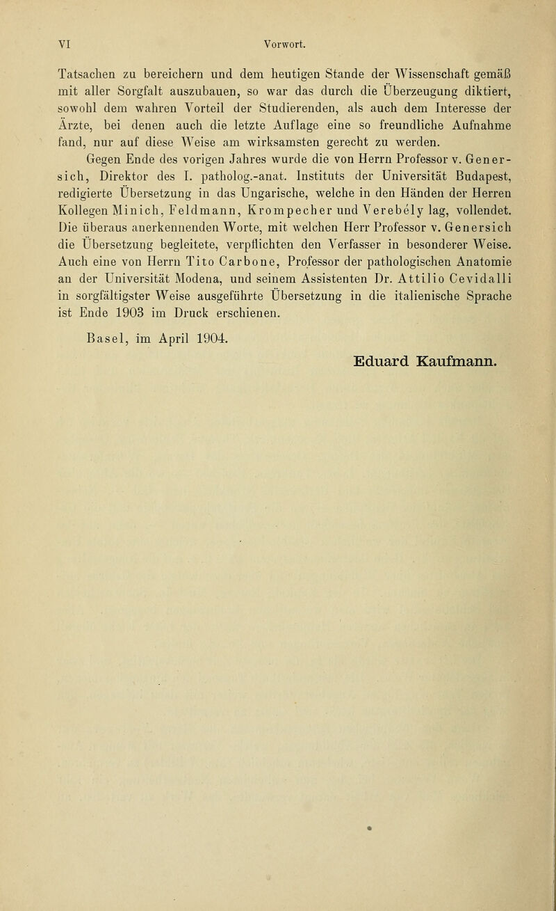 Tatsachen zu bereichern und dem heutigen Stande der Wissenschaft gemäß mit aller Sorgfalt auszubauen, so war das durch die Überzeugung diktiert, sowohl dem wahren Vorteil der Studierenden, als auch dem Interesse der Ärzte, bei denen auch die letzte Auflage eine so freundliche Aufnahme fand, nur auf diese Weise am wirksamsten gerecht zu werden. Gegen Ende des vorigen Jahres wurde die von Herrn Professor v. Gen er- sieh, Direktor des T. patholog.-anat. Instituts der Universität Budapest, redigierte Übersetzung in das Ungarische, welche in den Händen der Herren Kollegen Minich, Feldmann, Krompecher und Verebely lag, vollendet. Die überaus anerkennenden Worte, mit welchen Herr Professor v. Genersich die Übersetzung begleitete, verpflichten den Verfasser in besonderer Weise. Auch eine von Herrn Tito Carbone, Professor der pathologischen Anatomie an der Universität Modena, und seinem Assistenten Dr. Attilio Cevidalli in sorgfältigster Weise ausgeführte Übersetzung in die italienische Sprache ist Ende 1903 im Druck erschienen. Basel, im April 1904.