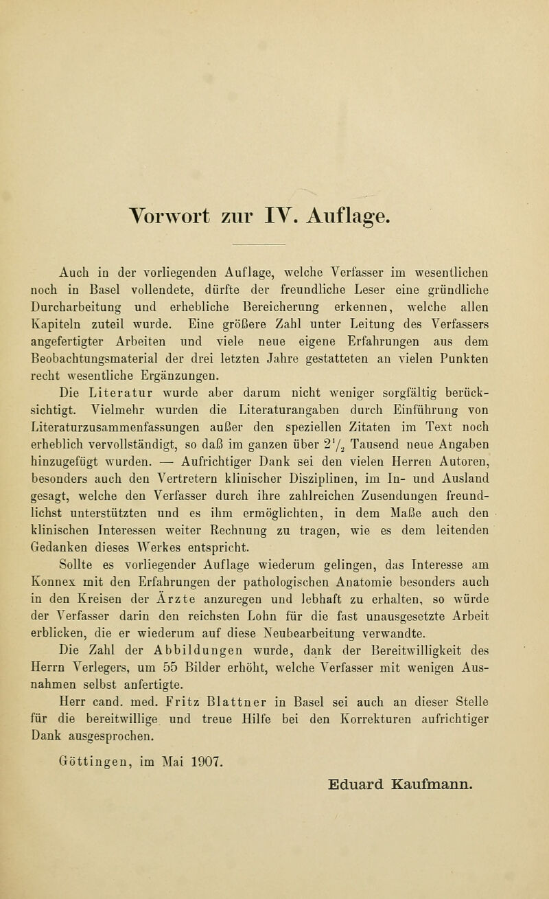 Auch in der vorliegenden Auflage, welche Verfasser im wesentlichen noch in Basel vollendete, dürfte der freundliche Leser eine gründliche Durcharbeitung und erhebliche Bereicherung erkennen, welche allen Kapiteln zuteil wurde. Eine größere Zahl unter Leitung des Verfassers angefertigter Arbeiten und viele neue eigene Erfahrungen aus dem Beobachtungsmaterial der drei letzten Jahre gestatteten an vielen Punkten recht wesentliche Ergänzungen. Die Literatur wurde aber darum nicht weniger sorgfältig berück- sichtigt. Vielmehr wurden die Literaturangaben durch Einführung von Literaturzusammenfassungen außer den speziellen Zitaten im Text noch erheblich vervollständigt, so daß im ganzen über 2'^ Tausend neue Angaben hinzugefügt wurden. — Aufrichtiger Dank sei den vielen Herren Autoren, besonders auch den Vertretern klinischer Disziplinen, im In- und Ausland gesagt, welche den Verfasser durch ihre zahlreichen Zusendungen freund- lichst unterstützten und es ihm ermöglichten, in dem Maße auch den klinischen Interessen weiter Rechnung zu tragen, wie es dem leitenden Gedanken dieses Werkes entspricht. Sollte es vorliegender Auflage wiederum gelingen, das Interesse am Konnex mit den Erfahrungen der pathologischen Anatomie besonders auch in den Kreisen der Arzte anzuregen und lebhaft zu erhalten, so würde der Verfasser darin den reichsten Lohn für die fast unausgesetzte Arbeit erblicken, die er wiederum auf diese Neubearbeitung verwandte. Die Zahl der Abbildungen wurde, dank der Bereitwilligkeit des Herrn Verlegers, um 55 Bilder erhöht, welche Verfasser mit wenigen Aus- nahmen selbst anfertigte. Herr cand. med. Fritz Blattner in Basel sei auch an dieser Stelle für die bereitwillige und treue Hilfe bei den Korrekturen aufrichtiger Dank ausgesprochen. Göttingen, im Mai 1907. Eduard Kaufmann.