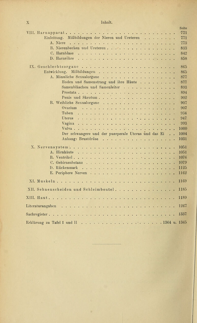 Seite VIII. Harnapparat 771 Einleitung. Mißbildungen der Nieren und Ureteren . 771 A. Niere 773 B. Nierenbecken und Ureteren 833 C. Harnblase 842 D. Harnröhre 858 IX. Geschlechtsorgane 865 Entwicklung. Mißbildungen 865 A. Männliche Sexualorgane 877 Hoden und Samenstrang und ihre Häute 877 Samenbläschen und Samenleiter 893 Prostata 894 Penis und Skrotum . . . ' 902 B. Weibliche Sexualorgane 907 Ovai-ium 907 Tuben 934 Uterus 947 Vagina 993 Vulva 1000 Der schwangere und der puerperale Uterus und das Ei . . 1004 Anhang: Brustdrüse 1031 X. Nervensystem 1051 A. Hirnhäute 1051 B. Ventrikel • 1076 C. Gehirnsubstanz 1079 D. Rückenmark 1125 E. Periphere Nerven 1162 XI. Muskeln 1169 XII. Sehnenscheiden und Schleimbeutel. 1185 XIII. Haut - 1189 Literaturangaben 1267 Sachregister 1337 Erklärung zu Tafel I und II . . • 1364 u. 1365