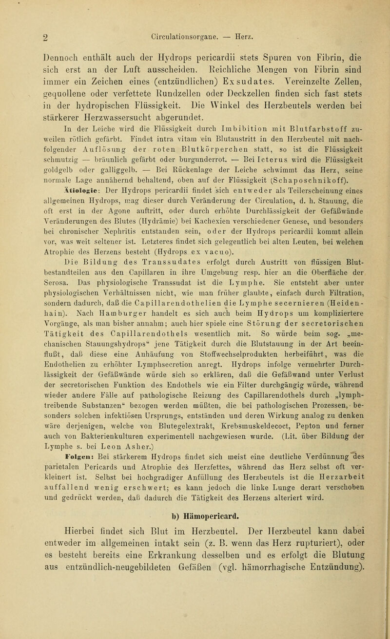 Dennoch enthält auch der Hydrops pericardii stets Spuren von Fibrin, die sich erst an der Luft ausscheiden. Eeichliche Mengen von Fibrin sind immer ein Zeichen eines (entzündlichen) Exsudates. Vereinzelte Zellen, gequollene oder verfettete Rundzellen oder Deckzellen finden sich fast stets in der hydropischen Flüssigkeit. Die Winkel des Herzbeutels werden bei stärkerer Herzwassersucht abgerundet. In der Leiche wird die Flüssigkeit durch Imbibition mit Blutfarbstoff zu- weilen rötlich gefärbt. Findet intra vitam ein Blutaustritt in den Herzbeutel mit nach- folgender Auflösung der roten Blutkörperchen statt, so ist die Flüssigkeit schmutzig — bräunlich gefärbt oder burgunderrot. — Bei Icterus wird die Flüssigkeit goldgelb oder galliggelb. — Bei Rückenlage der Leiche schwimmt das Herz, seine normale Lage annähernd behaltend, oben auf der Flüssigkeit (Schaposchnikoff). Ätiologie: Der Hydrops pericardii findet sich entweder als Teilerscheinung eines allgemeinen Hydrops, mag dieser durch Veränderung der Circulation, d. h. Stauung, die oft erst in der Agone auftritt, oder durch erhöhte Durchlässigkeit der Gefäßwände Veränderungen des Blutes (Hydrämie) bei Kachexien verschiedener Genese, und besonders bei chronischer 'Nephritis entstanden sein, oder der Hydrops pericardii kommt allein vor, was weit seltener ist. Letzteres findet sich gelegentlich bei alten Leuten, bei welchen Atrophie des Herzens besteht (Hydrops ex vacuo). Die Bildung des Transsudates erfolgt durch Austritt von flüssigen Blut- bestandteilen aus den Capillaren in ihre Umgebung resp. hier an die Oberfläche der Serosa. Das physiologische Transsudat ist die Lymphe. Sie entsteht aber unter physiologischen Verhältnissen nicht, wie man früher glaubte, einfach durch Filtration, sondern dadurch, daß die Gapillarendothelien die Lymphe secernieren (Heiden- hain). Nach Hamburger handelt es sich auch beim Hydrops um kompliziertere Vorgänge, als man bisher annahm; auch hier spiele eine Störung der secretorischen Tätigkeit des Capillarendothels wesentlich mit. So würde beim sog. „me- chanischen Stauungshydrops jene Tätigkeit durch die Blutstauung in der Art beein- flußt, daß diese eine Anhäufung von Stoffwechselprodukten herbeiführt, was die Endothelien zu erhöhter Lymphsecretion anregt. Hydrops infolge vermehrter Durch- lässigkeit der Gefäßwände würde sich so erklären, daß die Gefäßwand unter Verlust der secretorischen Funktion des Endothels wie ein Filter durchgängig würde, während wieder andere Fälle auf pathologische Reizung des Capillarendothels durch „lymph- treibende Substanzen bezogen werden müßten, die bei pathologischen Prozessen, ■ be- sonders solchen infektiösen Ursprungs, entständen und deren Wirkung analog zu denken wäre derjenigen, welche von Blutegelextrakt, Krebsmuskeldecoct, Pepton und ferner auch von Bakterienkulturen experimentell nachgewiesen wurde. (Lit. über Bildung der Lymphe s. bei Leon Asher.) Folgen: Bei stärkerem Hydrops findet sich meist eine deutliche Verdünnung des parietalen Pericards und Atrophie des Herzfettes, während das Herz selbst oft ver- kleinert ist. Seihst bei hochgradiger Anfüllung des Herzbeutels ist die Herzarbeit auffallend wenig erschwert; es kann jedoch die linke Lunge derart verschoben und gedrückt werden, daß dadurch die Tätigkeit des Herzens alteriert wird. b) Hämopericard. Hierbei findet sich Blut im Herzbeutel. Der Herzbeutel kann dabei entweder im allgemeinen intakt sein (z, B. wenn das Herz rupturiert), oder es besteht bereits eine Erkrankung desselben und es erfolgt die Blutung aus entzündlich-neugebildeten Gefäßen (vgl. hämorrhagische Entzündung).