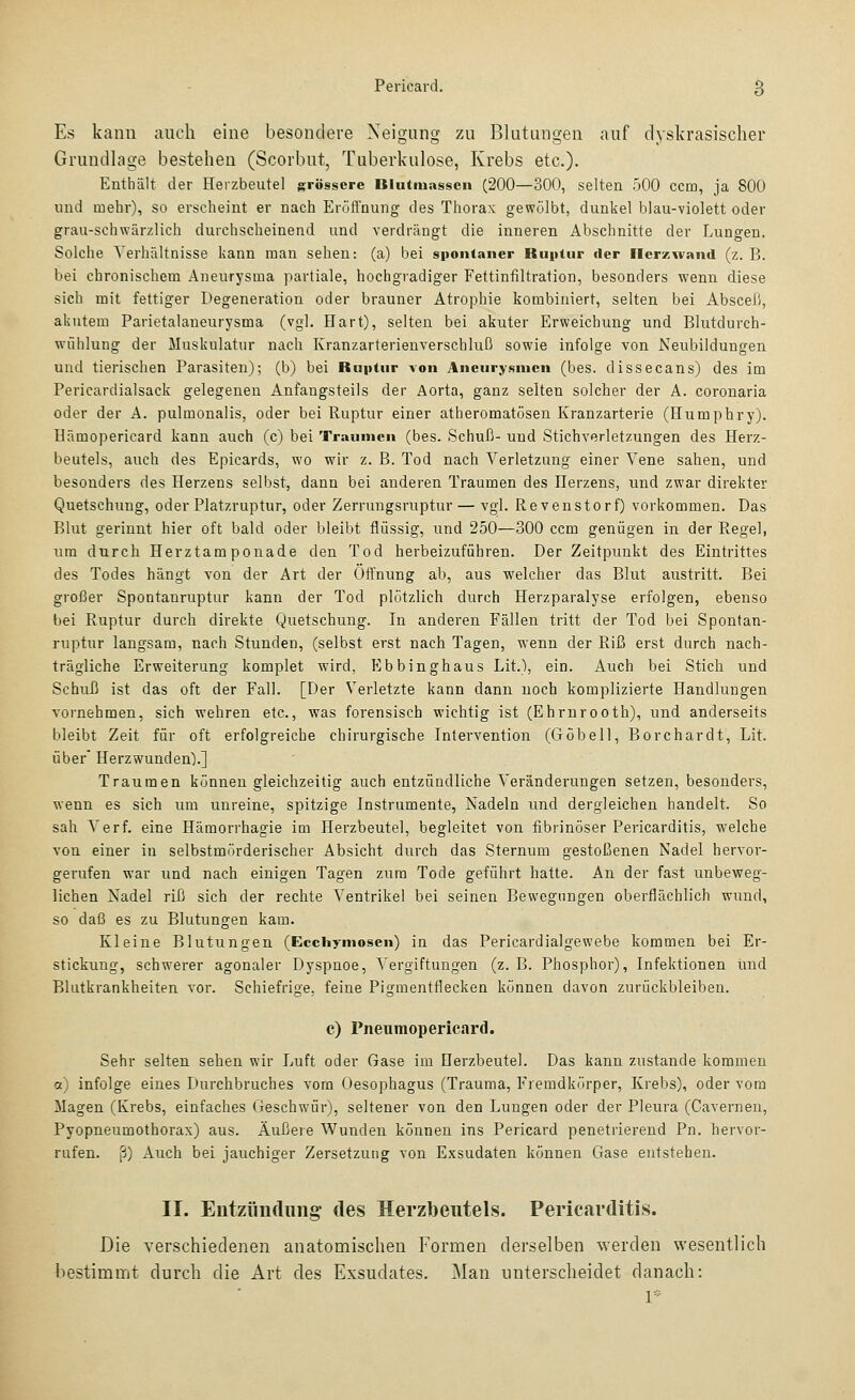 Es kann auch eine besondere Neigung zu Blutungen auf dyskrasischer Grundlage bestehen (Scorbut, Tuberkulose, Krebs etc.)- Enthält der Herzbeutel grössere Blutiuasscn (200—300, selten 500 ccm, ja 800 und mehr), so erscheint er nach Eröffnung des Thorax gewölbt, dunkel blau-violett oder grau-schwärzlich durchscheinend und verdrängt die inneren Abschnitte der Lungen. Solche Verhältnisse kann man sehen: (a) bei spontaner Ruptur der llcrzwand (z. B. bei chronischem Aneurysma partiale, hochgradiger Fettinfiltration, besonders wenn diese sich mit fettiger Degeneration oder brauner Atrophie kombiniert, selten bei AbsceJ), akutem Parietalaneurysma (vgl. Hart), selten bei akuter Erweichung und Blutdurch- wühlung der Muskulatur nach Kranzarterienverschluß sowie infolge von Neubildungen und tierischen Parasiten); (b) bei Ruptur von Aneurysmen (bes. dissecans) des im Pericardialsack gelegenen Anfangsteils der Aorta, ganz selten solcher der A. coronaria oder der A. pulmonalis, oder bei Ruptur einer atheromatösen Kranzarterie (Humphry). Hämopericard kann auch (c) bei Traumen (bes. Schuß- und Stichverletzungen des Herz- beutels, auch des Epicards, wo wir z. B. Tod nach Verletzung einer Vene sahen, und besonders des Herzens selbst, dann bei anderen Traumen des Herzens, und zwar direkter Quetschung, oder Platzruptur, oder Zerrungsruptur — vgl. Revenstorf) vorkommen. Das Blut gerinnt hier oft bald oder bleibt flüssig, und 250—300 ccm genügen in der Regel, um durch Herztamponade den Tod herbeizuführen. Der Zeitpunkt des Eintrittes des Todes hängt von der Art der Öffnung ab, aus -welcher das Blut austritt. Bei großer Spontanruptur kann der Tod plötzlich durch Herzparalyse erfolgen, ebenso bei Ruptur durch direkte Quetschung. In anderen Fällen tritt der Tod bei Spontan- ruptur langsam, nach Stunden, (selbst erst nach Tagen, wenn der Riß erst durch nach- trägliche Erweiterung komplet wird, Ebbinghaus Lit.), ein. Auch bei Stich und Schuß ist das oft der Fall. [Der Verletzte kann dann noch komplizierte Handlungen vornehmen, sich wehren etc., was forensisch wichtig ist (Ehrnrooth), und anderseits bleibt Zeit für oft erfolgreiche chirurgische Intervention (Göbell, Borchardt, Lit. über' Herzwunden).] Traumen können gleichzeitig auch entzündliche Veränderungen setzen, besonders, wenn es sich um unreine, spitzige Instrumente, Nadeln und dergleichen handelt. So sah Verf. eine Hämorrhagie im Herzbeutel, begleitet von fibrinöser Pericarditis, welche von einer in selbstmörderischer Absicht durch das Sternum gestoßenen Nadel hervor- gerufen war und nach einigen Tagen zum Tode geführt hatte. An der fast unbeweg- lichen Nadel riß sich der rechte Ventrikel bei seinen Bewegungen oberflächlich wund, so daß es zu Blutungen kam. Kleine Blutungen (Ecchymosen) in das Pericai'dialgewebe kommen bei Er- stickung, schwerer agonaler Dyspnoe, Vergiftungen (z, B. Phosphor), Infektionen und Blutkrankheiten vor. Schiefrige, feine Pigmentflecken können davon zurückbleiben. c) Pneumopericard. Sehr selten sehen wir Luft oder Gase im Herzbeutel. Das kann zustande kommen a) infolge eines Durchbruches vorn Oesophagus (Trauma, Fremdkörper, Krebs), oder vom Magen (Krebs, einfaches Geschwür), seltener von den Luugen oder der Pleura (Caverneu, Pyopneumothorax) aus. Äußere Wunden können ins Pericard penetrierend Pn. hervor- rufen, ß) Auch bei jauchiger Zersetzung von Exsudaten können Gase entstehen. IT. Entzündung- des Herzbeutels. Pericarditis. Die verschiedenen anatomischen Formen derselben werden wesentlich bestimmt durch die Art des Exsudates, Man unterscheidet danach: