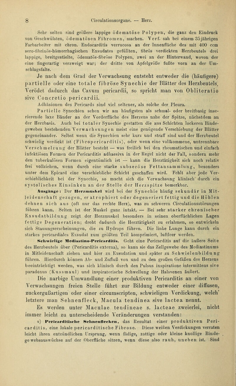 Sehr selten sind größere lappige ödematöse Polypen, die ganz den Eindruck von Geschwülsten, ödematösen Fibromen, machen. Verf. sah bei einem 35jährigen Farbarbeiter mit chron. Endocarditis verrucosa an der Innenfläche des mit 400 ccm sero-fibriuös-hämorrhagischen Exsudates gefüllten, fibrös verdickten Herzbeutels drei lappige, breitgestielte, ödematös-fibröse Polypen, zwei an der Hinterwand, wovon der eine fingerartig verzweigt war; der dritte von Apfelgröße fußte vorn an der Um- schlagsfalte. Je nach dem Grad der Verwachsung entsteht entweder die (häufigere) partielle oder eine totale fibröse Synechie der Blätter des Herzbeutels. Verödet dadurch das Cavum pericardii, so spricht man von Obliteratio sive Concretio pericardii. Adhäsionen des Pericards sind viel seltener, als solche der Pleura. Partielle Synechien sehen wir am häufigsten als schmal- oder breitbasig inse- rierende laxe Bänder an der Vorderfläche des Herzens nahe der Spitze, nächstdem an der Herzbasis. Auch bei totaler Synechie gestatten die aus Schichten lockeren Binde- gewebes bestehenden Verwachsungen meist eine genügende Verschiebung der Blätter gegeneinander. Selbst wenn die Synechien sehr kurz und straff sind und der Herzbeutel schwielig verdickt ist (Fibropericarditis), oder wenn eine vollkommene, untrennbare Verschmelzung der Blätter besteht — was freilich bei den rheumatischen und einfach infektiösen Formen der Pericarditis adhaesiva in der Regel nicht der Fall, sondern mehr den tuberkulösen Formen eigentümlich ist — kann die Herztätigkeit sich noch relativ frei vollziehen, wenn durch eine starke subseröse Fettansammlung, besonders unter dem Epicard eine verschiebliche Schicht geschaffen wird. Fehlt aber jede Ver- schieblichkeit bei der Synechie, so macht sich die Verwachsung klinisch durch ein systolisches Einsinken an der Stelle der Herzspitze bemerkbar, Ausgänge: Der HcrzniusKel wird bei der Synechie häufig sekundär in Mit- leidenschaft gezogen, eratrophiert oder degeneriert fettig und die Höhlen dehnen sich aus (oft nur das rechte Herz), was zu schweren Circulationsstörungen führen kann. Selten ist der Muskel ganz intakt. — Bei sehr starker chronischer Exsudatbildung zeigt der Herzmuskel besonders in seinen oberflächlichen Lagen fettige Degeneration; droht dadurch die Herztätigkeit zu erlahmen, so entwickeln sich Stauungserscheinungen, die zu Hydrops führen. Die linke Lunge kann durch ein starkes pericardiales Exsudat zum größten Teil komprimiert, luftleer werden. Schwielige Mediastino-Pericarditis. Geht eine Pericarditis auf die äußere Seite des Herzbeutels über (Pericarditis externa), so kann sie das Zellgewebe des Mediastinums in Mitleidenschaft ziehen und hier zu Exsudation und später zu Schwielenbildung- führen. Hierdurch können Ab- und Zufluß von und zu den großen Gefäßen des Herzens beeinträchtigt werden, was sich klinisch durch den Pulsus inspiratione intermittens sive paradoxus (Kussmaul) und inspiratorische Schwellung der Halsvenen äußert. Die narbige Umwandlung einer produktiven Pericarditis an einer von Verwachsungen freien Stelle führt zur Bildung entweder einer diffusen, zuckergußartigen oder einer circumscripten, schwieligen Verdickung, welch' letztere man Sehnenfleck, Macula tendinea sive lactea nennt. Es werden unter Maculae tendineae s. lacteae zweierlei, nicht immer leicht zu unterscheidende V^eränderungen verstanden: a) Pericarditisclie Selineiifleckcn, das Resultat einer produktiven Peri- carditis, eine lokale pericarditische Fibrose. Diese weißen Verdickungen verraten leicht ihren entzündlichen Ursprung, wenn fädige, zottige oder kleine knollige Binde- ge websauswüchse auf der Oberfläche sitzen, wenn diese also rauh, uneben ist. Sind