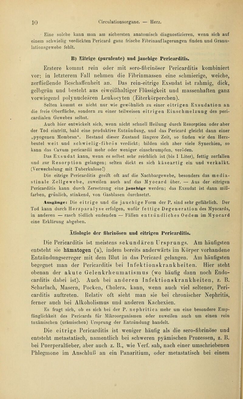 Eine solche kann man am sichersten anatomisch diagnostizieren, wenn sich auf einem schwielig verdickten Pericard ganz frische Fibrinauflagerungen finden und Granu- lationsgewebe fehlt. B) Eifrige (purulente) nnd jauchige Pericarditis. Erstere kommt rein oder mit sero-fibrinöser Pericarditis kombiniert vor; in letzterem Fall nelimeu die Fibrinmassen eine schmierige, weiclie, zerfließende Beschaffenheit an. Das rein-eitrige Exsudat ist rahmig, dick, gelbgrün und besteht aus eiweißhaltiger Flüssigkeit und massenhaften ganz vorwiegend polynucleären Leukocyten (Eiterkörperchen). Selten kommt es nicht nur wie gewöhnlich zu einer eitrigen Exsudation an die freie Oberfläche, sondern zu einer teilweisen eitrigen Einschmelzuug des peri- cardialen Gewebes selbst. Auch hier entwickelt sich, wenn nicht schnell Heilung durch Resorption oder aber der Tod eintritt, bald eine produktive Entzündung, und das Pericard gleicht dann einer „pyogenen Membran. Bestand dieser Zustand längere Zeit, so finden wir den Herz- beutel weit und schwielig-fibrös verdickt; bilden sich aber viele Synechien, so kann das Cavum pericardii mehr oder weniger einschrumpfen, veröden. Das Exsudat kann, wenn es selbst sehr reichlich ist (bis 1 Liter), fettig zerfallen und zur Resorption gelangen; selten dickt es sich käseartig ein und verkalkt. (Verwechslung mit Tuberkulose!) Die eitrige Pericarditis greift oft auf die Nachbargewebe, besonders das media- stinale Zellgewebe, zuweilen auch auf das Myocard über. — Aus der eitrigen Pericarditis kann durch Zersetzung eine jauchige werden; das Exsudat ist dann miß- farben, grünlich, stinkend, von Gasblasen durchsetzt. Ausgänge: Die eitrige und die jauchige Form der P. sind sehr gefährlich. Der Tod kann durch Herzparalyse erfolgen, wofür fettige Degeneration des Myocards, in anderen — rasch tödlich endenden — Fällen entzündliches Oedem im Myocard eine Erklärung abgeben, Ätiologie der fibrinösen und eitrigen Pericarditis. Die Pericarditis ist meistens sekundären Ursprungs. Am häufigsten entsteht sie hämatogen (a), indem bereits anderwärts im Körper vorhandene Entziindungserreger mit dem Blut in das Pericard gelangen. Am häufigsten begegnet man der Pericarditis bei Infektionskrankheiten. Hier steht obenan der akute Gelenkrheumatismus (wo häufig dann noch Endo- carditis dabei ist). Auch bei anderen Infektionskrankheiten, z. B. Scharlach, Masern, Pocken, Cholera, kann, wenn auch viel seltener, Peri- carditis auftreten. Relativ oft sieht man sie bei chronischer Nephritis, ferner auch bei Alkoholismus und anderen Kachexien, Es fragt sich, ob es sich bei der P. nephritica mehr um eine besondere Emp- fänglichkeit des Pericards für Mikroorganismen oder zuweilen auch um einen rein toxämischen (urämischen) Ursprung der Entzündung handelt. Die eitrige Pericarditis ist weniger häufig als die sero-fibrinöse und entsteht metastatisch, namentlich bei schweren pyämischen Prozessen, z, B. bei Puerperalfieber, aber auch z. B., wie Verf. sah, nach einer umschriebenen Phlegmone im Anschluß an ein Panaritium, oder metastatisch bei einem