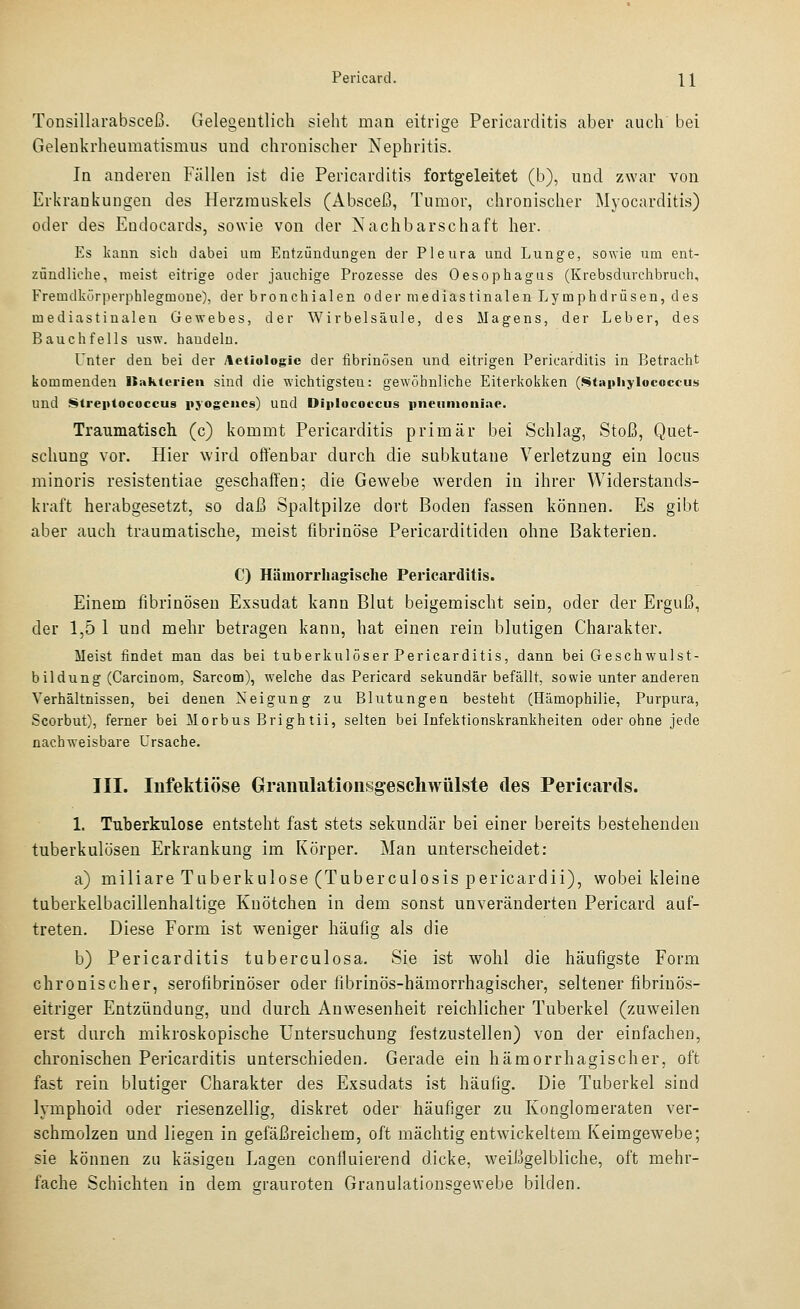 Tonsillarabsceß. Gelegentlich sieht man eitrige Pericarditis aber auch bei Gelenkrheumatismus und chronischer Nephritis. In anderen Fällen ist die Pericarditis fortgeleitet (b), und zwar von Erkrankungen des Herzmuskels (Absceß, Tumor, chronischer Myocarditis) oder des Endocards, sowie von der Nachbarschaft her. Es kann sich dabei um Entzündungen der Pleura und Lunge, sowie um ent- zündliche, meist eitrige oder jauchige Prozesse des Oesophagus (Krebsdurchbruch, Fremdkörperphlegmoue), der bronchialen oder raediastinalen Lymphdrüsen, des mediastiualen Gewebes, der Wirbelsäule, des Magens, der Leber, des Bauchfells usw. haudelu. Unter den bei der Actiologlc der fibrinösen und eitrigen Pericarditis in Betracht kommenden IJükterieii sind die wichtigsten: gewöhnliche Eiterkokken (Stapliylococcus und Streptococcus njogciics) und Diplocofcus piieiintnniac. Traumatisch (c) kommt Pericarditis primär bei Schlag, Stoß, Quet- schung vor. Hier wird offenbar durch die subkutane Verletzung ein locus minoris resistentiae geschaffen; die Gewebe werden in ihrer Widerstands- kraft herabgesetzt, so daß Spaltpilze dort Boden fassen können. Es gibt aber auch traumatische, meist fibrinöse Pericarditiden ohne Bakterien. C) Hämorrhagische Pericarditis. Einem fibrinösen Exsudat kann Blut beigemischt sein, oder der Erguß, der 1,5 1 und mehr betragen kann, hat einen rein blutigen Charakter. Meist findet man das bei tuberkulöser Pericarditis, dann bei Geschwulst- bildung (Carcinom, Sarcom), welche das Pericard sekundär befällt, sowie unter anderen Verhältnissen, bei denen Neigung zu Blutungen besteht (Hämophilie, Purpura, Scorbut), ferner bei Morbus Brightii, selten bei Infektionskrankheiten oder ohne jede nach-weisbare Ursache. III. Infektiöse Granulationsgeschwülste des Pericards. 1. Tuberkulose entsteht fast stets sekundär bei einer bereits bestehenden tuberkulösen Erkrankung im Körper. Man unterscheidet: a) miliare Tuberkulose (Tuberculosis pericardii), wobei kleine tuberkelbacillenhaltige Knötchen in dem sonst unveränderten Pericard auf- treten. Diese Form ist weniger häufig als die b) Pericarditis tuberculosa. Sie ist wohl die häufigste Form chronischer, serofibrinöser oder fibrinös-hämorrhagischer, seltener fibrinös- eitriger Entzündung, und durch Anwesenheit reichlicher Tuberkel (zuweilen erst durch mikroskopische Untersuchung festzustellen) von der einfachen, chronischen Pericarditis unterschieden. Gerade ein hämorrhagischer, oft fast rein blutiger Charakter des Exsudats ist häufig. Die Tuberkel sind lymphoid oder riesenzellig, diskret oder häufiger zu Konglomeraten ver- schmolzen und liegen in gefäßreichem, oft mächtig entwickeltem Keimgewebe; sie können zu käsigen Lagen confluierend dicke, weißgelbliche, oft mehr- fache Schichten in dem srauroten Granulationsgewebe bilden.