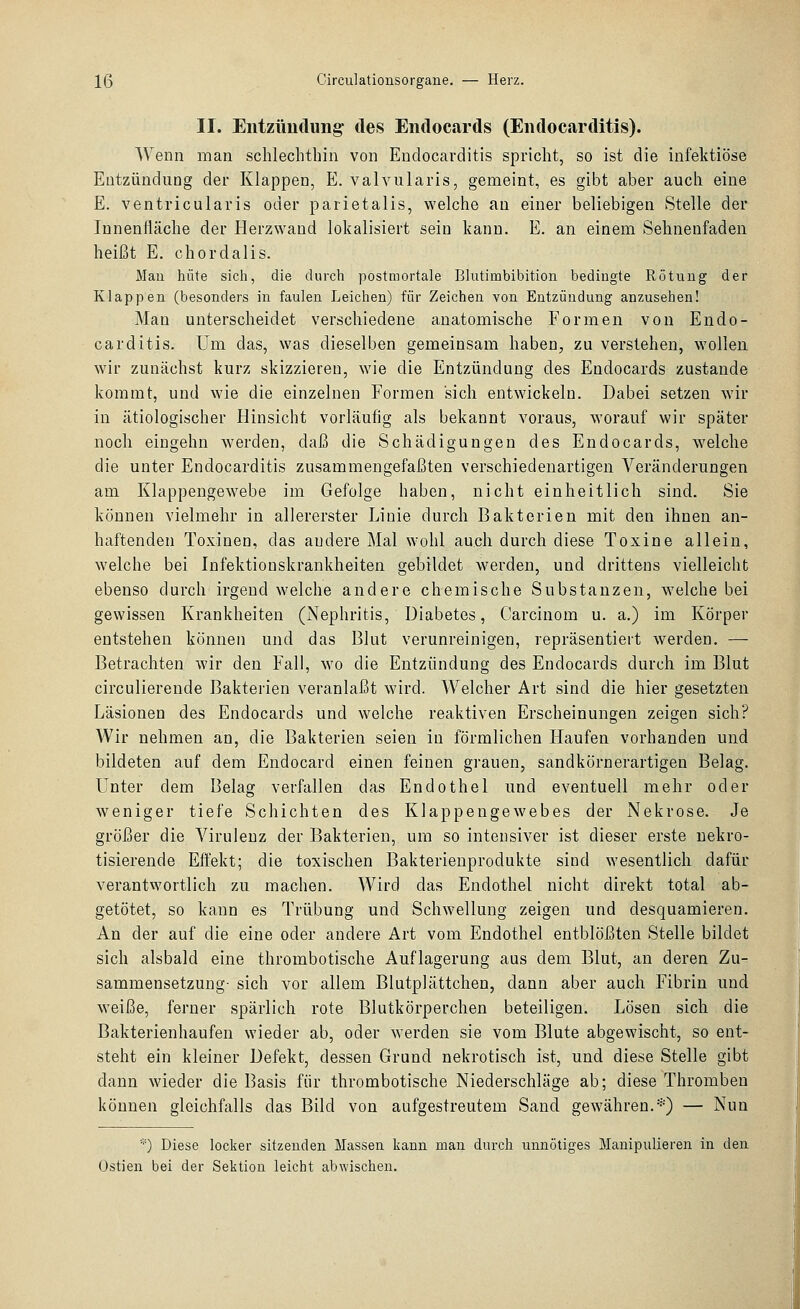 II. Eiitzüutlung' des Endocards (Eiidocarditis). Wenn man schlechthin von Endocarditis spricht, so ist die infektiöse Entzündung der Klappen, E. valvularis, gemeint, es gibt aber auch eine E. ventricularis oder parietalis, welche an einer beliebigen Stelle der Innenfläche der Herzwand lokalisiert sein kann. E. an einem Sehnenfaden heißt E. chordalis. Mau hüte sich, die durch postmortale Blutimbibition bedingte Rötung der Klappen (besonders in faulen Leichen) für Zeichen von Entzündung anzusehen! Man unterscheidet verschiedene anatomische Formen von Endo- carditis. Um das, was dieselben gemeinsam haben, zu verstehen, wollen wir zunächst kurz skizzieren, wie die Entzündung des Eudocards zustande kommt, und wie die einzelnen Formen sich entwickeln. Dabei setzen wir in ätiologischer Hinsicht vorläufig als bekannt voraus, worauf wir später noch eingehn werden, daß die Schädigungen des Endocards, welche die unter Endocarditis zusammengefaßten verschiedenartigen Veränderungen am Klappengewebe im Gefolge haben, nicht einheitlich sind. Sie können vielmehr in allererster Linie durch Bakterien mit den ihnen an- haftenden Toxinen, das andere Mal wohl auch durch diese Toxine allein, welche bei Infektionskrankheiten gebildet werden, und drittens vielleicht ebenso durch irgend welche andere chemische Substanzen, welche bei gewissen Krankheiten (Nephritis, Diabetes, Carcinom u. a.) im Körper entstehen können und das Blut verunreinigen, repräsentiert werden. — Betrachten wir den Fall, wo die Entzündung des Endocards durch im Blut circulierende Bakterien veranlaßt wird. Welcher Art sind die hier gesetzten Läsionen des Endocards und welche reaktiven Erscheinungen zeigen sich? Wir nehmen an, die Bakterien seien in förmlichen Haufen vorhanden und bildeten auf dem Endocard einen feinen grauen, sandkörnerartigen Belag. Unter dem Belag verfallen das Endothel und eventuell mehr oder weniger tiefe Schichten des Klappengewebes der Nekrose. Je größer die Virulenz der Bakterien, um so intensiver ist dieser erste nekro- tisierende Effekt; die toxischen Bakterienprodukte sind wesentlich dafür verantwortlich zu machen. Wird das Endothel nicht direkt total ab- getötet, so kann es Trübung und Schwellung zeigen und desquamieren. An der auf die eine oder andere Art vom Endothel entblößten Stelle bildet sich alsbald eine thrombotische Auflagerung aus dem Blut, an deren Zu- sammensetzung- sich vor allem Blutplättchen, dann aber auch Fibrin und weiße, ferner spärlich rote Blutkörperchen beteiligen. Lösen sich die Bakterienhaufen wieder ab, oder werden sie vom Blute abgewischt, so ent- steht ein kleiner Defekt, dessen Grund nekrotisch ist, und diese Stelle gibt dann wieder die Basis für thrombotische Niederschläge ab; diese Thromben können gleichfalls das Bild von aufgestreutem Sand gewähren.*) — Nun *) Diese locker sitzenden Massen kann man durch unnötiges Manipulieren in den Üstien bei der Sektion leicht abwischen.