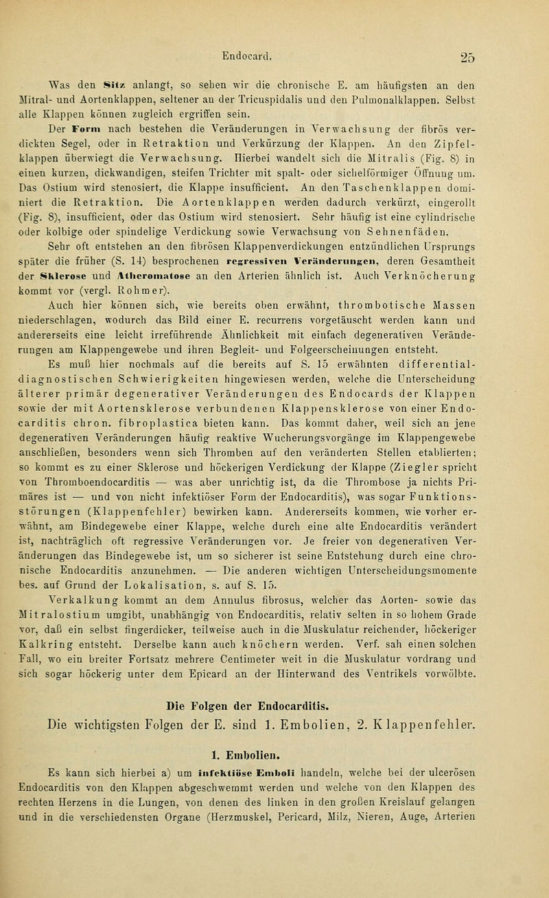 Was den SH/. anlangt, so sehen wir die chronische E. am häufigsten an den Mitral- und Aortenklappen, seltener an der Tricuspidalis und den Pulmonalklappen. Selbst alle Klappen können zugleich ergriifen sein. Der Form nach bestehen die Veränderungen in Verwachsung der fibrös ver- dickten Segel, oder in Retraktion und Verkürzung der Klappen. An den Zipfel- klappen iäberwiegt die Verwachsung. Hierbei wandelt sich die Mitralis (Fig. 8) in einen kurzen, dickwandigen, steifen Trichter mit spalt- oder sichelförmiger Öffnung um. Das Ostium wird stenosiert, die Klappe insufficient. An den Taschenklappen domi- niert die Retraktion. Die Aortenklappen werden dadurch verkürzt, eingerollt (Fig. 8), insufficient, oder das Ostium wird stenosiert. Sehr häufig ist eine cylindrische oder kolbige oder spindelige Verdickung sowie Verwachsung von Sehnenfäden. Sehr oft entstehen an den fibrösen Klappenverdickungen entzündlichen Ursprungs später die früher (S. 14) besprochenen regressiven Veränderungen, deren Gesamtheit der Sklerose und Athcroniatose an den Arterien ähnlich ist. Auch Verknöcherung kommt vor (vergl. Rohm er). Auch hier können sich, wie bereits oben erwähnt, thrombotische Massen niederschlagen, wodurch das Bild einer E. recurrens vorgetäuscht werden kann und andererseits eine leicht irreführende Ähnlichkeit mit einfach degenerativen Verände- rungen am Klappengewebe und ihren Begleit- und Folgeerscheinungen entsteht. Es muß hier nochmals auf die bereits auf S. 15 erwähnten differential- diagnostischen Schwierigkeiten hingewiesen werden, welche die Unterscheidung älterer primär degenerativer Veränderungen des Endocards der Klappen sowie der mit A ortensklerose verbundenen Klappensklerose von einer Endo- carditis chron. fibroplastica bieten kann. Das kommt daher, weil sich an jene degenerativen Veränderungen häufig reaktive Wucherungsvorgänge im Klappengewebe anschließen, besonders wenn sich Thromben auf den veränderten Stellen etablierten; so kommt es zu einer Sklerose und höckerigen Verdickung der Klappe (Ziegler spricht von Thromboendocarditis — was aber unrichtig ist, da die Thrombose ja nichts Pri- märes ist — und von nicht infektiöser Form der Endocarditis), was sogar Funktions- störungen (Klappenfehler) bewirken kann. Andererseits kommen, wie vorher er- wähnt, am Bindegewebe einer Klappe, welche durch eine alte Endocarditis verändert ist, nachträglich oft regressive Veränderungen vor. Je freier von degenerativen Ver- änderungen das Bindegewebe ist, um so sicherer ist seine Entstehung durch eine chro- nische Endocarditis anzunehmen. — Die anderen wichtigen Unterscheidungsmomente bes. auf Grund der Lokalisation, s. auf S. 1.5. Verkalkung kommt an dem Annulus fibrosus, welcher das Aorten- sowie das Mitralostium umgibt, unabhängig von Endocarditis, relativ selten in so hohem Grade vor, daß ein selbst fingerdicker, teilweise auch in die Muskulatur reichender, höckeriger Kalkring entsteht. Derselbe kann auch knöchern werden. Verf. sah einen solchen Fall, wo ein breiter Fortsatz mehrere Centimeter weit in die Muskulatur vordrang und sich sogar höckerig unter dem Epicard an der Hinterwand des Ventrikels vorwölbte. Die Folgen der Endocarditis. Die wichtigsten Folgen der E. sind I.Embolien, 2. K lappeufehler. 1. Embolien. Es kann sich hierbei a) um infektiöse Emlioli handeln, welche bei der ulcerösen Endocarditis von den Klappen abgeschwemmt werden und welche von den Klappen des rechten Herzens in die Lungen, von denen des linken in den großen Kreislauf gelangen und in die verschiedensten Organe (Herzmuskel, Pericard, Milz, Nieren, Auge, Arterien