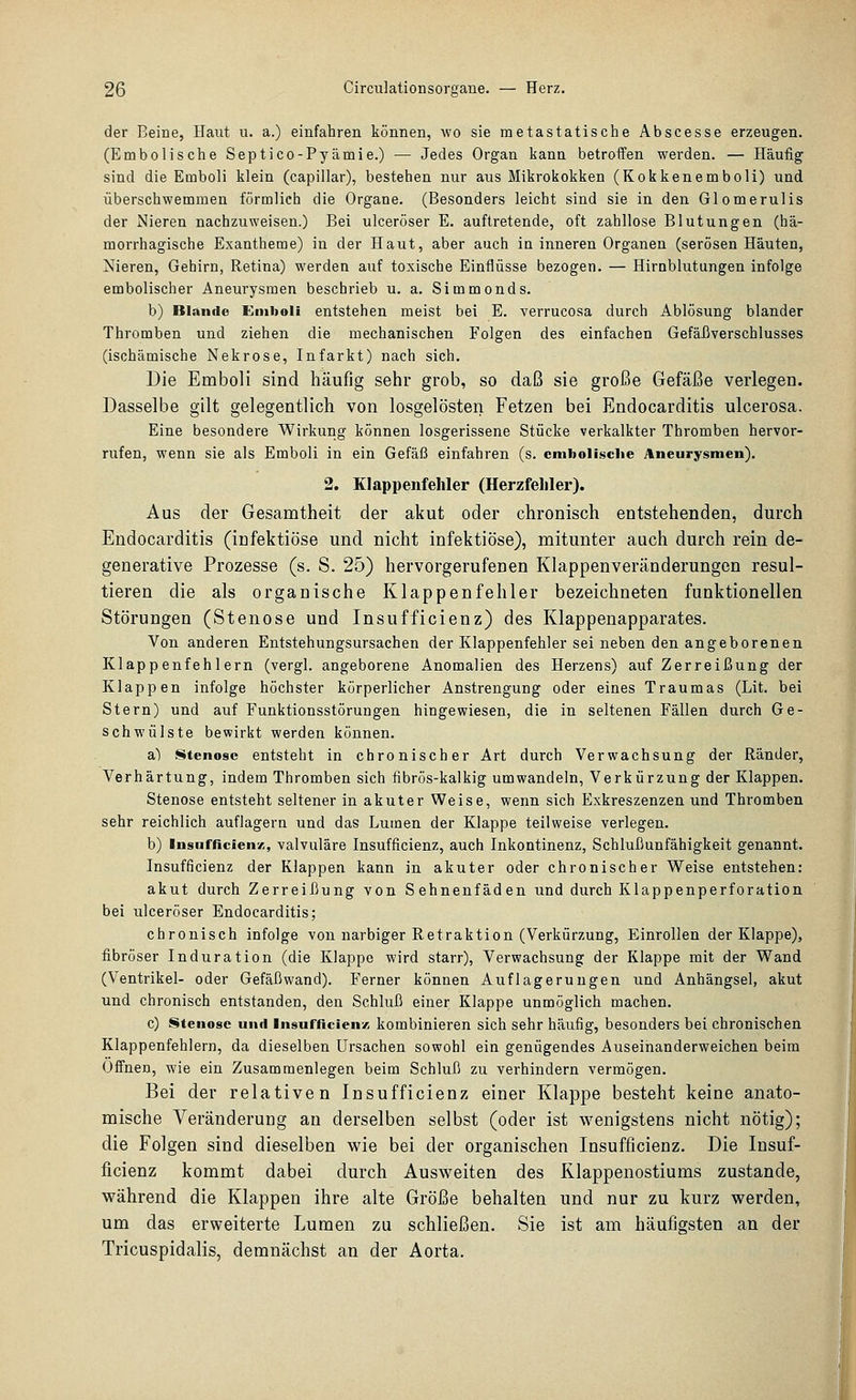 der Beine, Haut u. a.) einfahren können, wo sie metastatische Abscesse erzeugen. (Embolische Septico-Pyämie.) — Jedes Organ kann betroffen werden. — Häutig sind die Emboli klein (capillar), bestehen nur aus Mikrokokken (Kokkenemboli) und überschwemmen förmlich die Organe. (Besonders leicht sind sie in den Glomerulis der Nieren nachzuweisen.) Bei ulceröser E. auftretende, oft zahllose Blutungen (hä- morrhagische Exantheme) in der Haut, aber auch in inneren Organen (serösen Häuten, Nieren, Gehirn, Retina) werden auf toxische Einflüsse bezogen. — Hirnblutungen infolge embolischer Aneurysmen beschrieb u. a. Simmonds. b) Blande Emboli entstehen meist bei E. verrucosa durch Ablösung blander Thromben und ziehen die mechanischen Folgen des einfachen Gefäßverschlusses (ischämische Nekrose, Infarkt) nach sich. Die Emboli sind häufig sehr grob, so daß sie große Gefäße verlegen. Dasselbe gilt gelegentlich von losgelösten Fetzen bei Endocarditis ulcerosa. Eine besondere Wirkung können losgerissene Stücke verkalkter Thromben hervor- rufen, wenn sie als Emboli in ein Gefäß einfahren (s. cmholisclie Aneurysmen). 2, Klappenfehler (Herzfehler). Aus der Gesamtheit der akut oder chronisch entstehenden, durch Endocarditis (infektiöse und nicht infektiöse), mitunter auch durch rein de- generative Prozesse (s. S. 25) hervorgerufenen Klappenveränderungen resul- tieren die als organische Klappenfehler bezeichneten funktionellen Störungen (Stenose und Insufficienz) des Klappenapparates. Von anderen Entstehungsursachen der Klappenfehler sei neben den angeborenen Klappenfehlern (vergl. angeborene Anomalien des Herzens) auf Zerreißung der Klappen infolge höchster körperlicher Anstrengung oder eines Traumas (Lit. bei Stern) und auf Funktionsstörungen hingewiesen, die in seltenen Fällen durch Ge- schwülste bewirkt werden können. a) Stenose entsteht in chronischer Art durch Verwachsung der Ränder, Verhärtung, indem Thromben sich fibrös-kalkig umwandeln, Verkürzung der Klappen. Stenose entsteht seltener in akuter Weise, wenn sich Exkreszenzen und Thromben sehr reichlich auflagern und das Lumen der Klappe teilweise verlegen. b) Insnfflcien/;, valvuläre Insufficienz, auch Inkontinenz, Schlußunfähigkeit genannt. Insufficienz der Klappen kann in akuter oder chronischer Weise entstehen: akut durch Zerreißung von Sehnenfäden und durch Klappenperforation bei ulceröser Endocarditis; chronisch infolge von narbiger Retraktion (Verkürzung, Einrollen der Klappe), fibröser Induration (die Klappe wird starr), Verwachsung der Klappe mit der Wand (Ventrikel- oder Gefäßwand). Ferner können Auflagerungen und Anhängsel, akut und chronisch entstanden, den Schluß einer Klappe unmöglich machen. c) Stenose und Insufficien/; kombinieren sich sehr häufig, besonders bei chronischen Klappenfehlern, da dieselben Ursachen sowohl ein genügendes Auseinanderweichen beim Offnen, wie ein Zusammenlegen beim Schluß zu verhindern vermögen. Bei der relativen Insufficienz einer Klappe besteht keine anato- mische Veränderung an derselben selbst (oder ist wenigstens nicht nötig); die Folgen sind dieselben wie bei der organischen Insufficienz. Die Insuf- ficienz kommt dabei durch Ausweiten des Klappenostiums zustande, während die Klappen ihre alte Größe behalten und nur zu kurz werden, um das erweiterte Lumen zu schließen. Sie ist am häufigsten an der Tricuspidalis, demnächst an der Aorta.