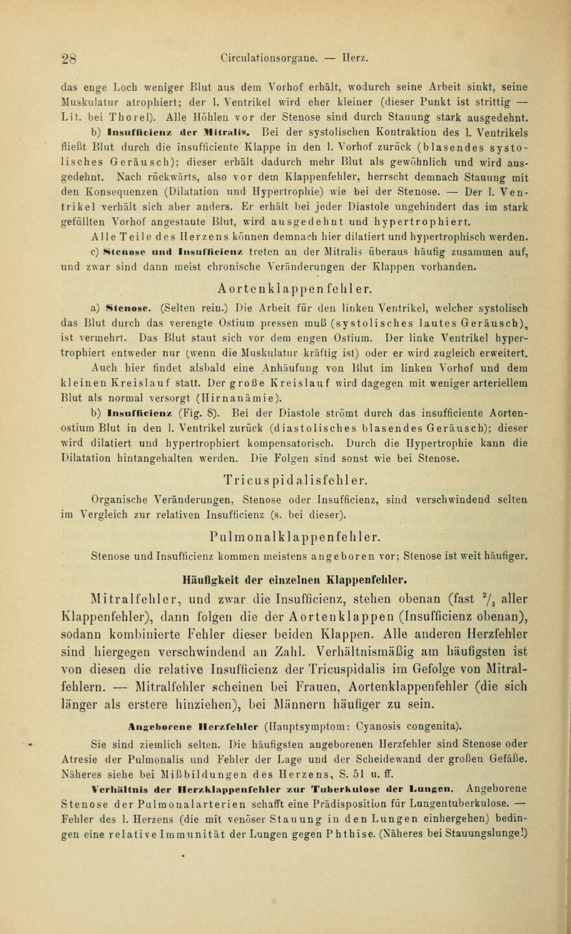 das enge Loch weniger Blut aus dem Vorhof erhält, wodurch seine Arbeit sinkt, seine Muskulatur atrophiert; der 1. Ventrikel wird eher kleiner (dieser Punkt ist strittig — Lit. bei Thorel). Alle Höhleu vor der Stenose sind durch Stauung stark ausgedehnt. b) Insufiicicii/, der iVliiralis. Bei der systolischen Kontraktion des 1. Ventrikels fließt Blut durch die insufficiente Klappe in den 1. Vorhof zurück (blasendes systo- lisches Geräusch); dieser erhält dadurch mehr Blut als gewöhnlich und wird aus- gedehnt. Nach riickwärts, also vor dem Klappenfehler, herrscht demnach Stauung mit den Konsequenzen (Dilatation und Hypertrophie) wie bei der Stenose. — Der 1. Ven- trikel verhält sich aber anders. Er erhält bei jeder Diastole ungehindert das im stark gefüllten Vorhof angestaute Blut, wird ausgedehnt und hypertrophiert. Alle Teile des Herzens können demnach hier dilatiert und hypertrophisch werden. c) Stenose und liisurficicnx treten an der Mitralis überaus häufig zusammen auf, und zwar sind dann meist chronische Veränderungen der Klappen vorhanden. A 0 r t e n k 1 a p p e n f e li 1 e r. a) Slenose. (Selten rein.) Die Arbeit für den linken Ventrikel, welcher systolisch das Blut durch das verengte Ostium pressen muß (systolisches lautes Geräusch), ist vermehrt. Das Blut staut sich vor dem engen Ostium. Der linke Ventrikel hyper- trophiert entweder nur (wenn die Muskulatur kräftig ist) oder er wird zugleich erweitert. Auch hier findet alsbald eine Anhäufung von Blut im linken Vorhof uud dem kleinen Kreislauf statt. Der große Kreislauf wird dagegen mit weniger arteriellem Blut als normal versorgt (Hirnanämie). b) Insufficienx (Fig. 8). Bei der Diastole strömt durch das insufficiente Aorten- ostium Blut in den 1. Ventrikel zurück (diastolisches blasendes Geräusch); dieser wird dilatiert uud hypertrophiert kompensatorisch. Durch die Hypertrophie kann die Dilatation hintangehalten werden. Die Folgen sind sonst wie bei Stenose. Tricus pidalisfehler. Organische Veränderungen, Stenose oder Insufficienz, sind verschwindend selten im Vergleich zur relativen Insufficienz (s. bei dieser). Pulmonalklappenfehler. Stenose und Insufficienz kommen meistens angeboren vor; Stenose ist weit häufiger. Häufigkeit der einzelnen Klappenfeliler. Mitralfehler, und zwar die Insufficienz, stehen obenan (fast Ys ^^Ißi' Klappenfehler), dann folgen die der Aortenklappen (Insufficienz obenan), sodann kombinierte Fehler dieser beiden Klappen. Alle anderen Herzfehler sind hiergegen verschwindend an Zahl. Verhältnismäßig am häufigsten ist von diesen die relative Insufficienz der Tricuspidalis im Gefolge von Mitral- fehlern. — Mitralfehler scheinen bei Frauen, Aortenklappenfehler (die sich länger als erster© hinziehen), bei Männern häufiger zu sein. Angeborene Herzfehler (Hauptsymptom: Cyanosis congenita). Sie sind ziemlich selten. Die häufigsten angeborenen Herzfehler sind Stenose oder Atresie der Pulmonalis und Fehler der Lage und der Scheidewand der großen Gefäße. Näheres siehe bei Mißbildungen des Herzens, S. 51 u. ff. Verhältnis der Hery.klappenrehlcr zur Tuberkulose der Lungen. Angeborene Stenose der Pulmonalarterien schafft eine Prädisposition für Lungentuberkulose. — Fehler des I.Herzens (die mit venöser Stauung in den Lungen einhergehen) bedin- gen eine relativ elmmunität der Lungen gegen Phthise. (Näheres bei Stauungslunge!)