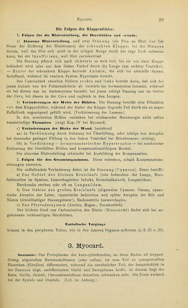 Die Folgen der Klappenfehler. 1. Folgeil für die Blutverteiluns:, die ller/hölilcu und -näiide: a) Abnorme BlutTertciluiig, und zwar Stauung (ein Plus an Blut) vor (im Sinne der Richtung des Rlutstromes) der erkrankten Klappe; bei der Stenose darum, weil das Blut sich nicht in der nötigen Menge durch das enge Loch entleeren kann, bei der Insufficienz, weil Rliit zurückströmt. Die Stauung ptlanzt sich nach rückwärts so weit fort, bis sie von einer Klappe behindert wird (also aus dem linken Vorhof durch die Lunge zum rechten Ventrikel). — Hinter der erkrankten Klappe herrscht Anämie, die sich ins arterielle System fortpflanzt, wiihrend im venösen System Hyperämie besteht. Der L'nterschied zwischen Fehlern rechts und links besteht darin, daß sich bei jenen Anämie von der Pulraonalarterie ab vorwärts ins Aortensystem fortsetzt, während sie bei diesen nur im Aortensystem besteht; bei jenen erfolgt Stauung nur im Gebiet der Cava, bei diesen in der Cava und zugleich in den Lungen. b) Veränderungen der Weite der Höhlen. Die Stauung bewirkt eine Dilatation vor dem Klappenfehler, während der hinter der Klappe liegende Teil durch ein zu enges Zuflußloch ungenügend gefüllt wird. (Verkleinerung des Lumens.) In den erweiterten Höhlen entstehen bei erlahmender Herzenergie nicht selten wandständige Thromben (vergl. Kap. IV bei Myocard). c) Veränderungen der Dicke der Wand, bestehend aa) in Verdünnung durch Dehnung bei Uberfüllung, oder infolge von Atrophie bei dauernder geringer Füllung (s. den linken Ventrikel bei Mitralstenose; strittig). bb) in Verdickung — kompensatorischer Hypertrophie—bei erschwerter Entleerung der überfüllten Höhlen und kompensationsfähigem Muskel. Die abnorme Blutverteilung schwindet bei Ausbildung der Kompensation. 2. Folgen für den Gesamtorganismus. Diese entstehen, sobald Kompensations- störungen eintreten. Die auffallendste Veränderung dabei ist die Stauung (Cyanose). Diese betrifft: a) Das Gebiet des kleinen Kreislaufs (rote Induration der Lunge, Herz- fehlerzellen im Sputum, hämorrhagischer Infarkt, Bronchialkatarrh, Lungenödem). Herzkranke sterben sehr oft an Lungenödem. b) Das Gebiet des großen Kreislaufs (allgemeine Cyanose, Ödeme, cyano- tische Atrophie der Leber, cyanotische Induration und später Atrophie der Milz und Nieren (eiweißhaltiger Stauungsharn!), Endometritis haemorrhagica. c) Das Pfortadersystem (Ascites, Magen-, Darmkatarrh). Der höchste Grad von Carbonisation des Blutes (Blausucht) findet sich bei an- geborenen rechtsseitigen Herzfehlern. Embolische Vorgänge können in den peripheren Teilen, Avie in den inneren Organen auftreten (s. S. 25 u. 26). 3. Myocard. Anatomie: Das Protoplasma der kurz-cylindrischen, an ihren Enden oft treppen- förmig abgestuften Herzrauskelfasern (oder -zellen) ist zum Teil zu quergestreiften Fäserchen (Fibrillen) differenziert, während ein ansehnlicher Teil, der hauptsächlich in der Faseraxe liegt, undifferenziert bleibt und Sarcoplasma heißt; in diesem liegt der Kern. Größe, Gestalt, Chromatinreichtum desselben schwanken sehr. Die Form wechselt, bei der Systole und Diastole. (Lit. im Anhang.)