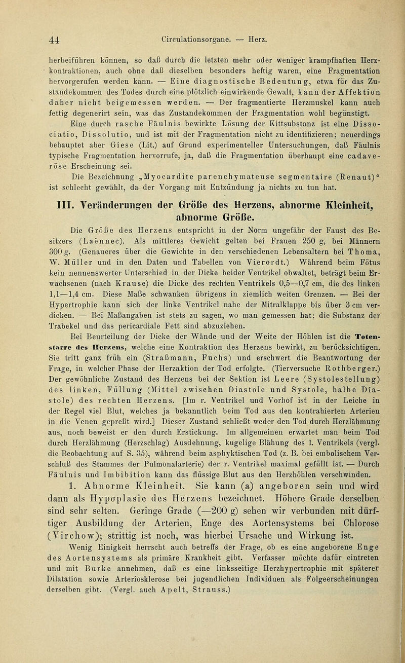 herbeiführen können, so daß durch die letzten mehr oder weniger krampfhaften Herz- kontraktionen, auch ohne daß dieselben besonders heftig waren, eine Fragmentation hervorgerufen werden kann. — Eine diagnostische Bedeutung, etwa für das Zu- standekommen des Todes durch eine plötzlich einwirkende Gewalt, kann der Affektion daher nicht beigemessen werden. — Der fragmentierte Herzmuskel kann auch fettig degenerirt sein, was das Zustandekommen der Fragmentation wohl begünstigt. Eine durch rasche Fäulnis bewirkte Lösung der Kittsubstanz ist eine Disso- ciatio, Dissolutio, und ist mit der Fragmentation nicht zu identifizieren; neuerdings behauptet aber Giese (Lit.) auf Grund experimenteller Untersuchungen, daß Fäulnis typische Fragmentation hervorrufe, ja, daß die Fragmentation überhaupt eine cadave- röse Erscheinung sei. Die Bezeichnung „Myocardite parenchymateuse segmentaire (Renaut) ist schlecht gewählt, da der Vorgang mit Entzündung ja nichts zu tun hat. IIT. Veränderungen der Größe des Herzens, albnorme Kleinheit, abnorme Größe. Die Größe des Herzens entspricht in der Norm ungefähr der Faust des Be- sitzers (Laennec). Als mittleres Gewicht gelten bei Frauen 250 g, bei Männern 300g. (Genaueres über die Gewichte in den verschiedenen Lebensaltern bei Thoma, W. Müller und in den Daten und Tabellen von Vierordt.) Während beim Fötus kein nennenswerter Unterschied in der Dicke beider Ventrikel obwaltet, beträgt beim Er- wachsenen (nach Krause) die Dicke des rechten Ventrikels 0,5—0,7 cm, die des linken 1,1—1,4 cm. Diese Maße schwanken übrigens in ziemlich weiten Grenzen. — Bei der Hypertrophie kann sich der linke Ventrikel nahe der Mitralklappe bis über 3 cm ver- dicken. — Bei Maßangaben ist stets zu sagen, wo man gemessen hat; die Substanz der Trabekel und das pericardiale Fett sind abzuziehen. Bei Beurteilung der Dicke der Wände und der Weite der Höhlen ist die Toten- starre des Herzeus, welche eine Kontraktion des Herzens bewirkt, zu berücksichtigen. Sie tritt ganz früh ein (Straßmann, Fuchs) und erschwert die Beantwortung der Frage, in welcher Phase der Herzaktion der Tod erfolgte. (Tierversuche Rothberger.) Der gewöhnliche Zustand des Herzeus bei der Sektion ist Leere (Systolestellung) des linken, Füllung (Mittel zwischen Diastole und Systole, halbe Dia- stole) des rechten Herzens. [Im r. Ventrikel und Vorhof ist in der Leiche in der Regel viel Blut, welches ja bekanntlich beim Tod aus den kontrahierten Arterien in die Venen gepreßt wird.] Dieser Zustand schließt weder den Tod durch Herzlähmung aus, noch beweist er den durch Erstickung. Im allgemeinen erwartet man beim Tod durch Herzlähmung (Herzschlag) Ausdehnung, kugelige Blähung des 1. Ventrikels (vergl. die Beobachtung auf S. 35), während beim asphyktischen Tod (z. B. bei embolischem Ver- schluß des Stammes der Pulmonalarterie) der r. Ventrikel maximal gefüllt ist. — Durch Fäulnis und Imbibition kann das flüssige Blut aus den Herzhöhlen verschwinden, 1. Abnorme Kleinheit. Sie kann (a) angeboren sein und wird dann als Hypoplasie des Herzens bezeichnet. Höhere Grade derselben sind sehr selten. Geringe Grade (—200 g) sehen wir verbunden mit dürf- tiger Ausbildung der Arterien, Enge des Aortensystems bei Chlorose (Virchow); strittig ist noch, was hierbei Ursache und Wirkung ist. Wenig Einigkeit herrscht auch betreffs der Frage, ob es eine angeborene Enge des Aortensystems als primäre Krankheit gibt. Verfasser möchte dafür eintreten und mit Burke annehmen, daß es eine linksseitige Herzhypertrophie mit späterer Dilatation sowie Arteriosklerose bei jugendlichen Individuen als Folgeerscheinungen derselben gibt. (Vergl. auch Apelt, Strauss.)