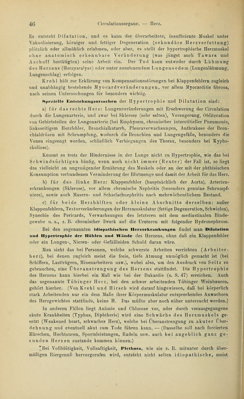 Es entsteht Dilatation, und es kann der überarbeitete, insufficiente Muskel unter Vakuolisierung, körniger und fettiger Degeneration (sekundäre Herzverfettung) plötzlich oder allmählich erlahmen, oder aber, es stellt der hypertrophische Herzmuskel ohne anatomisch erkennbare Veränderung (was jüngst auch Tawara und Asch off bestätigten) seine Arbeit ein. Der Tod kann entweder durch Lähmung des Herzens (Herzparalyse) oder unter zunehmendem Lungenoedem (Lungenlähmung, Lungenschlag) erfolgen. Krehl hält zur Erklärung von Kompensationsslörungen bei Klappenfehlern zugleich und unabhängig bestehende Myocardveränderungen, vor allem Myocarditis fibrosa, nach seinen Untersuchungen für besonders wichtig. Spezielle £n4stehuiigsursaclieii der Hy pertro phie und Dilatation sind: a) für das rechte Herz: Lungenveränderungen mit Erschwerung der Circulation durch die Lungenarterie, und zwar bei Sklerose (sehr selten), Verengerung, Obliteration von Gebietsteilen der Lungenarterie (bei Emphysem, chronischer interstitieller Pneumonie, linksseitigem Herzfehler, Brouchialkatarrh, Pleuraverwachsungen, Anthrakose der Bron- chialdrüsen mit Schrumpfung, wodurch die Bronchien und Lungengefäße, besonders die Venen eingeengt werden, schließlich Verbiegungen des Thorax, besonders bei Kypho- skoliose). Koramt es trotz der Hindernisse in der Lunge nicht zu Hypertrophie, wie das bei Schwindsüchtigen häufig, wenn auch nicht immer (Reuter) der Fall ist, so liegt das vielleicht an ungenügender Ernährung des Muskels oder an der mit der phthisischen Konsumption verbundenen Verminderung der Blutmenge und damit der Arbeit für das Herz. b) für das linke Herz: Klappenfehler (hauptsächlich der Aorta), Arterien- erkrankungen (Sklerose), vor allem chronische Nephritis (besonders genuine Schrumpf- niere), sowie auch Masern- und Scharlachuephritis nach mehrwöchentlichem Bestand. c) für beide Herzhälften oder kleine Abschnitte derselben: außer Klappenfehlern, Texturveränderungen der Herzmuskulatur (fettige Degeneration, Schwielen), Synechie des Pericards, Verwachsungen des letzteren mit dem mediastinalen Binde- gewebe u. a!, z. B. chronischer Druck auf die üreteren mit folgender Hydronephrose. Bei den sogenannten idiopathischen Ilerxerhrankiingeu ßndet man Dilatation lind Hypertrophie der Höhlen und Wände des Herzens, ohne daß ein Klappenfehler oder ein Lungen-, Nieren- oder Gefäßleiden Schiild daran wäre. Man sieht das bei Personen, welche schwerste Arbeiten verrichten (Arbeiter- herz), bei denen zugleich meist die freie, tiefe Atmung unmöglich gemacht ist (bei Schiffern, Lastträgern, Minenarbeitern usw.), wobei also, um den Ausdruck von Seitz zu gebrauchen, eine Überanstrengung des Herzens stattfindet. Die Hypertrophie des Herzens kann hierbei ein Maß wie bei der Bukardie (s. S. 47) erreichen. Auch das sogenannte Tübinger Herz, bei den schwer arbeitenden Tübinger Weinbauern, gehört hierher. (Von Krehl und Hirsch wird daraufhingewiesen, daß bei körperlich stark Arbeitenden nur ein dem Maße ihrer Körpermuskulatur entsprechendes Anwachsen des Herzgewichtes stattfinde, keine H. Das müßte aber noch näher untersucht werden.) In anderen Fällen liegt Anämie und Chlorose vor, oder durch vorausgegangene akute Krankheiten (Typhus, Diphtherie) wird eine Schwäche des Herzmuskels ge- setzt (Weakened heart, schwaches Herz), welche bei Überanstrengung zu akuter Über- dehnung und eventuell akut zum Tode führen kann. — (Dasselbe soll nach forcierten Märschen, Hochtouren, Sportsleistungen, Radeln usw. auch bei angeblich ganz ge- sunden Herzen zustande kommen können.) 'Bei Vollblütigkeit, Vollsaftigkeit, Plethora, wie sie z. B. mitunter durch über- mäßigen Biergenuß hervorgerufen wird, entsteht nicht selten idiopathische, meist