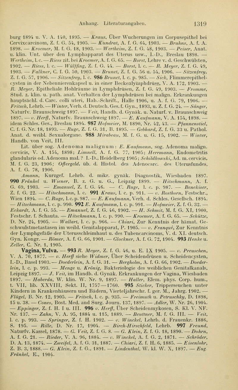 bürg 1894 ii. V. A. 140, 1895. — Kraus, Über Wucherungen im Corpusepithel bei Cervixcarcinom, Z. f. G. 54, 1905. — Kundrat, A. f. G. 64, 1903. — Bruhns, A. f. A. 1898. — Kroemer, M. f. G. 18, 1903. — Wertheim, %. f. G. 48, 1903. — Peiser, Anat. u. khn. Unt. über den Lymphapparat des Uterus usw., I.-D., Breslau 1898. — Wertheün, 1. c. — Riess zit. hei Kroemer, A. f. G. 65. —Borst, Lehre v. d. Geschwülsten, 1902. — Biess, 1. c. — Wülffing, Z. f. G. 44. — Borst, 1. c. — R. Meyer, Z. f. G. 49, 1903. — Falkjier, C. f. G. 50, 1903. — Brunei, Z. f. G. 56 u. 54, 1906. — Sitzenfrey, Z. f. G. 57, 1906. — Sitzenfrey, 1. c. 986 Brunei, 1. c. p. 985. — Sick, Flimmerepithel- cysten in der Nebennierenkapsel u. in einer Beckenlymphdrüse, V. A. 172, 1903. — R. Meyer, Epitheliale Hohlräume in Lymphdrüsen, Z. f. G. 49, 1903. — Fromme, Stud. z. klin. u. path. anat. Verhalten der Lymphdrüsen bei malign. Erkrankungen hauptsächl. d. Carc. colh uteri, Hab.-Schrift., Halle 1906, u. A. f. G. 79, 1906. — Fritsch, Lehrb. — Winter, Verh. d. Deutsch. Ges. f. Gyn., 1893, u. Z. f. G. 24. — Sänger, Naturfv. Braunschweig 1897. — Veit, Handb. d. Gynäk. u. Naturf. v. Braunschweig 1897. — V. Herff, Naturfv. Braunschweig 1897. — E. Kaufmann, V. A. 154,1898. — idem Schles. Ges., Breslau 1894. 987 Hofmeier, M. 1890, Nr. 42, 43. — Pfannenstiel, C. f. G.Nr. 18, 1893. — Buge, Z. f. G. 31, B. 1895. — Gehhard, Z. f. G. 33 u. Pathol. Anat. d. weibl. Sexualorgane. 988 Mirabeau, M. f. G. u. G. 15, 1902. — Winter, Handb. von Veit, III. Lit. über sog. Adenoma malignum: E. Kaufmann, sog. Adenoma malign. cervicis, V. A. 154, 1898; Limnell, A. f. G. 77, 1905; Herrmann, Endometritis glandularis od. Adenoma mal. ? I.-D., Heidelberg 1905; Schildkowski, Ad. m.cervicis, M. f. G. 23, 1906; Offergeid, üb. d. Histol. des Adenocarc. des Uterusfundes, A. f. G. 78, 1906. Amann, Kurzgef. Lehrb. d. mikr. gynäk. Diagnostik, Wiesbaden 1897. 990 Fränkel u. Wiener, B. z. G. u. G., Leipzig 1899. — Hitschmann, A. f. G. 69, 1903. — Emanuel, Z. f. G. 46. — C. Buge, 1. c. p. 987. — Benckiser, Z. f. G. 22. — Hitschmann, 1. c. 991 Kraus, 1. c. p. 911. — v. Bosthorn, Festschr., Wien 1894. — C.Buge, l.c.p. 987. —E. Kauf mann, Yerh. d. Schles. Gesellsch. 1894. — Hitschmann, 1. c. p. 990. 992 E. Kaufmann, 1. c. p. 991. — Hofmeier, Z. f. G. 32. — Eckardt, A. f. G. 55. — Emanuel, Z. f. G. 46, 1902. — H. Schmit, M. f. G. XI, 1900, Festschr. f. Schauta. — Hitschmann, 1. c. p. 990. — Kroemer, A. f. G. 65. — Schütze, D. Nr. 24, 1905. — Wallart, 1. c. p. 966. — Chiari, Zur Kenntnis der hämat. Ge- sch-\A-ulstmetastasen im weibl. Genitalapparat, P. 1905. — v. Franque, Zur Kenntnis der Lymphgefäße der Uterusschleimhaut u. des Tubencarcinoms, V. d. XI. deutsch. Gyn. Kongr. — Bömer, A. f. G. 66, 1901. — Glockner, A. f. G. 72, 1904. 993 Henke u. Zeller, C. Nr. 1, 1905. Vagina, Vulva. — 993 i?. Meyer, Z. f. G. 46, u. E. IX 1905. — p. Preuschen, V. A. 70, 1877. — V. Herff siehe Widmer, Über Scheidendrüsen u. Scheidencysten, I.-D., Basel 1903.— DoerferZem, A. f. G. 31. — Bergholm, A. f. G. 66, 1902. — Doeder- lein, 1. c. p. 993. — Menge u. Krönig, Bakteriologie des weiblichen Genitalkanals, Leipzig 1897. — J. Veit, im Handb. d. Gynäk. Erkrankungen der Vagina, Wiesbaden 1897. — Haherda, W. khn. W. Nr. 9, 1897. — Haller, Elem. phys. Corp. hum., t. VII, lib. XXVIII, Sekt. II, 1757—1760. 995 Sticker, Tripperseuchen unter Kindern in Krankenhäusern und Bädern, Vierteljahrschr. f. ger. M., Jahrg. 1902. — Flügel, B. Nr. 12, 1905. — Fritsch, 1. c. p. 935. — Freimuth u. Petruschky, D. 1898, 15 u. 38. — Cones, Bost. Med. and Surg. Journ. 137,1897. — Adler, W. Nr. 26,1904. — Eppinger, Z. f. H. I u. III. 996 f. Herff, Über Scheidenmykosen, S. Kl. V. NF. Nr. 137. — Zahn, V. A. 95, 1884 u. 115, 1889. — Beuttner, M. f. G. III. — Veit, I. c. p. 993. — Springer, Z. f. H. 1902. — v. Winckel, Lehrb. d. Frauenkr. 1886, S. 195. — Bille, D. Nr. 17, 1904. — Birch-Hirschfeld, Lehrb. 997 Freund, Naturfv. Kassel, 1878. — G. Veit, Z. f. G. 8. — G. Klein, Z. f. G. 18, 1890. — Dohrn, A. f. G. 21. — Bieder, V. A. 96, 1884. — v. Winckel, A. f. G. 2, 1871. — Schröder, D. A. 13, 1874. — Zweifel, A. f. G. 31, 1887. — Chiari, Z. f. H. 6, 1885. — Eisenlohr, Z. B. 3, 1888.— G. Klein, Z. f. G., 1891. — Lindenthal, W. kl. W. X, 1897. — Bug. Fränkel, E., 1904.