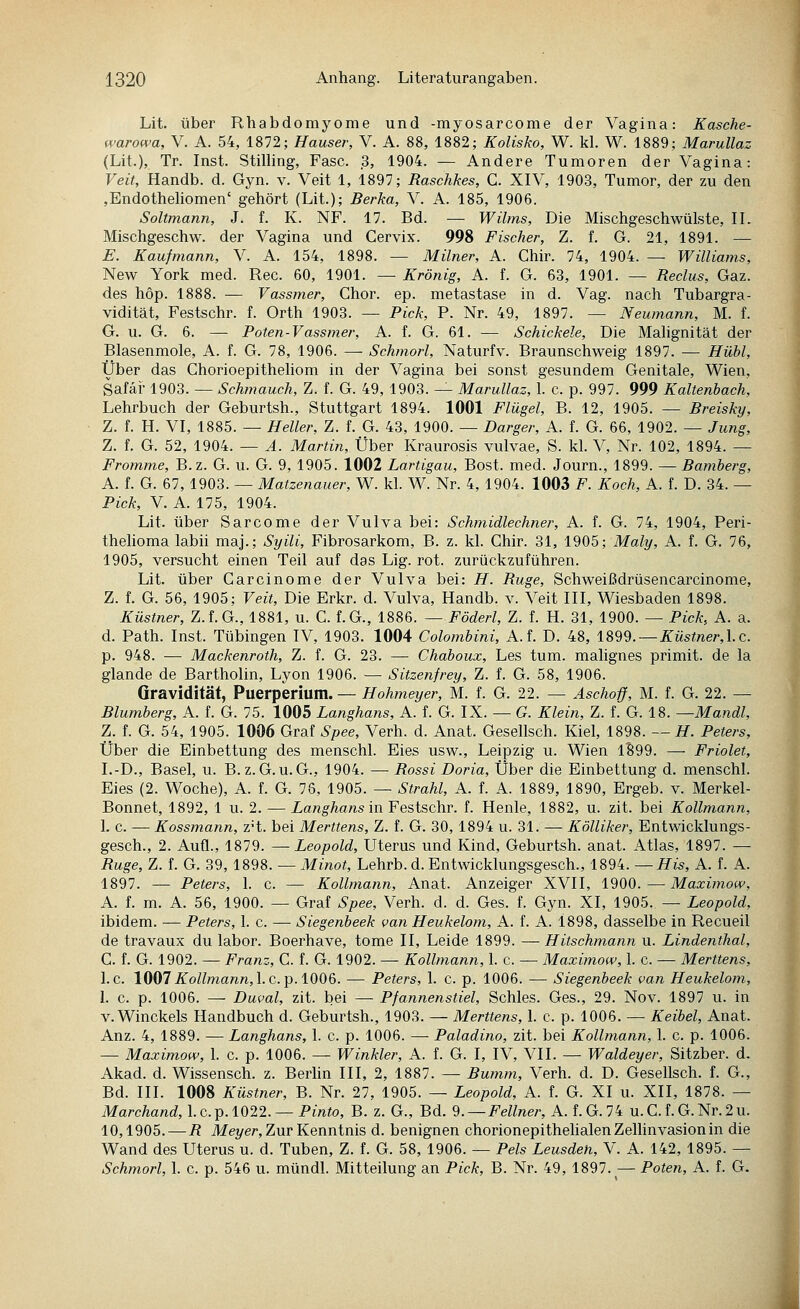 Lit. über Rhabdomyome und -myosarcome der Vagina: Kasche- warowa, V. A. 54, 1872; Hauser, V. A. 88, 1882; Kolisko, W. kl. W. 1889; Marullaz (Lit.), Tr. Inst. Stilling, Fase. 3, 1904. — Andere Tumoren der Vagina: Veit, Handb. d. Gyn. v. Veit 1, 1897; Raschkes, G. XIV, 1903, Tumor, der zu den ,Endotheliomen' gehört (Lit.); Berka, V. A. 185, 1906. Soltmann, J. f. K. NF. 17. Bd. — Wilms, Die Mischgeschwülste, IL Mischgeschw. der Vagina und Cervix. 998 Fischer, Z. f. G. 21, 1891. — E. Kaufmann, V. A. 154, 1898. — Milner, A. Chir. 74, 1904. — Williams, New York med. Rec. 60, 1901. — Krönig, A. f. G. 63, 1901. — Reclus, Gaz. des höp. 1888. — Vassmer, Chor. ep. metastase in d. Vag. nach Tubargra- vidität, Festschr. f. Orth 1903. — Pick, P. Nr. 49, 1897. — Neumann, M. f. G. u. G. 6. — Poten-Vassmer, A. f. G. 61. — Schickele, Die Malignität der Blasenmole, A. f. G. 78, 1906. — Schmorl, Naturfv. Braunschweig 1897. — Hübl, Über das Chorioepithehom in der Vagina bei sonst gesundem Genitale, Wien, Safäi-1903. — Schmauch, Z. f. G. 49, 1903. — Marullaz, 1. c. p. 997. 999 Kaltenhach, Lehrbuch der Geburtsh., Stuttgart 1894. 1001 Flügel, B. 12, 1905. — Breisky, Z. f. H. VI, 1885. — Heller, Z. f. G. 43, 1900. — Darger, A. f. G. 66, 1902. — Jung, Z. f. G. 52, 1904. — A. Martin, Über Kraurosis vulvae, S. kl. V, Nr. 102, 1894. — Fromme, B.z. G. u. G. 9, 1905. 1002 Lartigau, Bost. med. Journ., 1899. — Bamberg, A. f. G. 67, 1903. — Matzenauer, W. kl. W. Nr. 4, 1904. 1003 F. Koch, A. f. D. 34. — Pick, V. A. 175, 1904. Lit. über Sarcome der Vulva bei: Schmidlechner, A. f. G. 74, 1904, Peri- thehoma labii maj.; Syili, Fibrosarkom, B. z. kl. Chir. 31, 1905; Maly, A. f. G. 76, 1905, versucht einen Teil auf das Lig. rot. zurückzuführen. Lit. über Garcinome der Vulva bei: H. Buge, Schweißdrüsencarcinome, Z. f. G. 56, 1905; Veit, Die Erkr. d. Vulva, Handb. v. Veit III, Wiesbaden 1898. Küstner, Z.f.G., 1881, u. G. f.G., 1886. — Föderl, Z. f. H. 31, 1900. — Pick, A. a. d. Path. Inst. Tübingen IV, 1903. 1004 Colombini, A.f. D. 48, 1899. —Züs^ne/-,I.e. p. 948. — Mackenroth, Z. f. G. 23. — Chaboux, Les tum. malignes primit. de la glande de Bartholin, Lyon 1906. — Sitzenfrey, Z. f. G. 58, 1906. Gravidität, Puerperium. — Hohmeyer, M. f. G. 22. — Aschoff, M. f. G. 22. — Blumberg, A. f. G. 75. 1005 Langhans, A. f. G. IX. — G. Klei?!, Z. f. G. 18. —Mandl, Z. f. G. 54, 1905. 1006 Graf Spee, Verh. d. Anat. Gesellsch. Kiel, 1898. — H. Peters, Über die Einbettung des menschl. Eies usw., Leipzig u. Wien lB99. —• Friolet, I.-D., Basel, u. B.z.G.u.G., 1904. — Rossi Doria, Über die Einbettung d. menschl. Eies (2. Woche), A. f. G. 78, 1905. — Strahl, A. f. A. 1889, 1890, Ergeb. v. Merkel- Bonnet, 1892, 1 u. 2. — Langhans in Festschr. f. Henle, 1882, u. zit. bei Kollmann, 1. c. — Kossmann, z't. bei Merttens, 7a. f. G. 30, 1894 u. 31. — Kölliker, Entwicklungs- gesch., 2. Aufl., 1879. —Leopold, Uterus und Kind, Geburtsh. anat. Atlas, 1897. — Buge, Z. f. G. 39, 1898. — Minot, Lehrb. d. Entwicklungsgesch., 1894. — His, A. f. A. 1897. — Peters, 1. c. — Kolhnann, Anat. Anzeiger XVII, 1900.—Maximow, A. f. m. A. 56, 1900. — Graf Spee, Verh. d. d. Ges. f. Gyn. XI, 1905. — Leopold, ibidem. — Peters, 1. c. — Siegenbeek van Heukelom, A. f. A. 1898, dasselbe in Recueil de travaux du labor. Boerhave, tome II, Leide 1899. —Hitschmann u. Lindenthal, C. f. G. 1902. — Franz, G. f. G. 1902. — Kollmann, 1. c. — Maximow, 1. c. — Merttens, I.e. 1007^o/^7?iann,I.e.p. 1006. — Peters, 1. c. p. 1006. — Siegenbeek van Heukelom, 1. c. p. 1006. — Duval, zit. bei — Pfannenstiel, Schles. Ges., 29. Nov. 1897 u. in v.Winekels Handbuch d. Geburtsh., 1903. — Merttens, 1. c. p. 1006. — Keibel, Anat. Anz. 4, 1889. — Langhans, 1. c. p. 1006. — Paladino, zit. bei Kollmann, 1. c. p. 1006. — Maximow, 1. c. p. 1006. — Winkler, A. f. G. I, IV, VII. — Waldeyer, Sitzber. d. Akad. d. Wissensch. z. Berhn III, 2, 1887. — Bumm, Verh. d. D. Gesellsch. f. G., Bd. III. 1008 Küstner, B. Nr. 27, 1905. — Leopold, A. f. G. XI u. XII, 1878. — Marchand, \.c.^. 1022. — Pinto, B. z. G., Bd. 9. —Fellner, A. LG. li u.C.f.G.Nr.2u. 10,1905.—R Mej/er, Zur Kenntnis d. benignen chorionepithelialenZelhnvasionin die Wand des Uterus u. d. Tuben, Z. f. G. 58, 1906. — Pels Leusdeti, V. A. 142, 1895. — Schmorl, 1. c. p. 546 u. mündl. Mitteilung an Pick, B. Nr. 49, 1897.^— Poten, A. f. G.