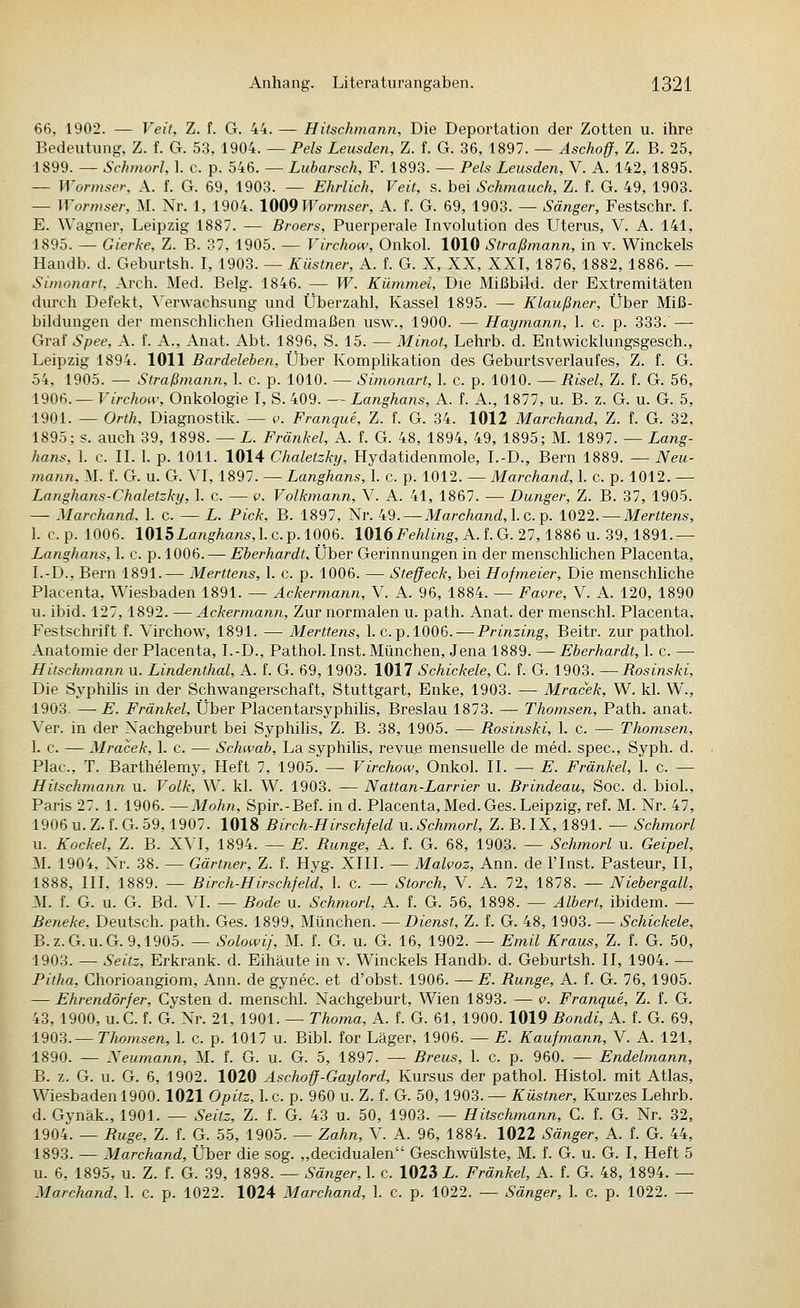 66, 1902. — Veit, Z. f. G. 44. — Hitschmann, Die Deportation der Zotten u. ihre Bedeutung, Z. f. G. 53, 1904. — Pels Leusden, Z. f. G. 36, 1897. — Aschoff, Z. B. 25, 1899. — Schniorl, 1. c. p. 546. — Lubarsch, F. 1893. — Pels Leusden, V. A. 142, 1895. — Wormsev, A. f. G. 69, 1903. — Ehrlich, Veit, s. bei Schmauch, Z. f. G. 49, 1903. — Wormser, M. Nr. 1, 1904. \{S{i9Wormser, A. f. G. 69, 1903. — Sänger, Festschr. f. E. Wagner, Leipzig 1887. — Broers, Puerperale Involution des Uterus, V. A. 141, 1895. — Gierke, Z. B. 37, 1905. — Virchow, Onkol. 1010 Straßmann, in v. Winckels Handb. d. Geburtsh. I, 1903. — Küstner, A. f. G. X, XX, XXI, 1876, 1882, 1886. — Simonari, Arch. Med. Belg. 1846. — W. Kümmel, Die Mißbild, der Extremitäten durch Defekt, Verwachsung und Überzahl, Kassel 1895. — Klaußner, Über Miß- bildungen der menschlichen Gliedmaßen usw., 1900. — Haymann, 1. c. p. 333.' — Graf Spee, A. f. A., Anat. Abt. 1896, S. 15. — Minot, Lehrb. d. Entwicklungsgesch., Leipzig 1894. 1011 Bardeleben, Über Komphkation des Geburtsverlaufes, Z. f. G. 54, 1905. — Straßmann, 1. c. p. 1010. — Simonart, I. c. p. 1010. — Risel, Z. f. G. 56, 1906.— Virchow, Onkologie I, S. 409. — Langhans, A. f. A., 1877, u. B. z. G. u. G. 5, 1901. — Orth, Diagnostik. — p. Franque, Z. f. G. 34. 1012 Marchand, Z. f. G. 32, 1895; s. auch 39, 1898. — L. Frätikel, A. f. G. 48, 1894, 49, 1895; M. 1897. — Lang- hans, 1. c. II. 1. p. 1011. 1014 Chaletzky, Hydatidenmole, I.-D., Bern 1889. — Neu- mann. M. f. G. u. G. VI, 1897. — Langhans, 1. c. p. 1012. — Marchand, 1. c. p. 1012. — Langhans-Chaletzky, 1. c. — v. Volkmann, V. A. 41, 1867. — Dunger, Z. B. 37, 1905. — Marchand. 1. c. — L. Pick, B. 1897, Nr. 49. — Marchand,\.c.p. 1022. —Merttens, 1. c.p. 1006. 1015Langhans,lc.p.l006. lOlöFeÄZmg, A.f.G. 27,1886 u. 39,1891.— Langhans, 1. c. p. 1006. — Eberhardt, Über Gerinnungen in der menschlichen Placenta, I.-D., Bern 1891.— Merttens, 1. c. p. 1006. — Steffeck, bei Hofmeier, Die menschliche Placenta, Wiesbaden 1891. — Ackermann, V. A. 96, 1884. — Favre, V. A. 120, 1890 u. ibid. 127,1892. — Ackermann, Zur normalen u. path. Anat. der menschl. Placenta, Festschrift f. Virchow, 1891. — Merttens, I.e.p. 1006. — Prinzing, Beitr. zur pathol. Anatomie der Placenta, I.-D., Pathol. Inst. München, Jena 1889. — Eberhardt, 1. c. — Hitschmann u. Lindenthal, A. f. G. 69, 1903. 1017 Schickele, C. f. G. 1903. —i?05ms/ci, Die Syphihs in der Schwangerschaft, Stuttgart, Enke, 1903. — Mracek, W. kl. W., 1903. —E. Fränkel, Über Placentarsyphilis, Breslau 1873. — Thomsen, Path. anat. Ver. in der Nachgeburt bei Syphilis, Z. B. 38, 1905. — Rosinski, 1. c. — Thomsen, 1. c. — Mracek, 1. c. — Schwab, La Syphilis, revue mensuelle de med. spec, Syph. d. Plac, T. Barthelemy, Heft 7, 1905. — Virchow, Onkol. II. — E. Fränkel, 1. c. — Hitschmann u. Volk, W. kl. W. 1903. — Nattan-Larrier u. Brindeau, Soc. d. bioL, Paris 27.1. 1906. —Mohn, Spir.-Bef. in d. Placenta, Med. Ges. Leipzig, ref. M. Nr. 47, 1906 u. Z. f. G. 59,1907. 1018 Birch-Hirschfeld u. Schmorl, Z. B. IX, 1891. — Schmort u. Kockel, Z. B. XVI, 1894. — E. Runge, A. f. G. 68, 1903. — Schmorl u. Geipel, M. 1904, Nr. 38. — Gärtner, Z. f. Hyg. XIII. — Malvoz, Ann. de Flnst. Pasteur, II, 1888, III, 1889. — Birch-Hirschfeld, 1. c. — Storch, V. A. 72, 1878. — Niebergall, :\I. f. G. u. G. Bd. VI. — Böde u. Schmorl, A. f. G. 56, 1898. — Albert, ibidem. — Beneke, Deutsch, path. Ges. 1899, München. —Dienst, Z. f. G. 48,1903. — Schickele, B.z.G.u.G. 9,1905. — Solowij, M. f. G. u. G. 16, 1902. — Emil Kraus, Z. f. G. 50, 1903. — Seitz, Erkrank, d. Eihäute in v. Winckels Handb. d. Geburtsh. II, 1904. — Pitha, Chorioangiom, Ann. de gynec. et d'obst. 1906. —E. Runge, A. f. G. 76, 1905. — Ehrendörfer, Cysten d. menschl. Nachgeburt, Wien 1893. — v. Franque, Z. f. G. 43, 1900, u.C. f. G. Nr. 21, 1901. — Thoma, A. f. G. 61, 1900. 1019 Bondi, A. f. G. 69, 1903.—Thomsen, 1. c. p. 1017 u. Bibl. for Läger, 1906. — E. Kaufmann, V. A. 121, 1890. — Xeumann, M. f. G. u. G. 5, 1897. — Breus, 1. c. p. 960. — Endelmann, B. z. G. u. G. 6, 1902. 1020 Aschoff-Gaylord, Kursus der pathol. Histol. mit Atlas, Wiesbaden 1900.1021 Opitz, 1. c. p. 960 u. Z. f. G. 50,1903. — Küstner, Kurzes Lehrb. d. Gynäk., 1901. — Seitz, Z. f. G. 43 u. 50, 1903. — Hitschmann, C. f. G. Nr. 32, 1904. — Buge, Z. f. G. 55, 1905. — Zahn, V. A. 96, 1884. 1022 Sänger, A. f. G. 44, 1893. — Marchand, Über die sog. „decidualen Geschwülste, M. f. G. u. G. I, Heft 5 u. 6, 1895, u. Z. f. G. 39, 1898. — Sänger, 1. c. 1023 L. Fränkel, A. f. G. 48, 1894. — Marchand, 1. c. p. 1022. 1024 Marchand, 1. c. p. 1022. — Sänger, 1. c. p. 1022. —
