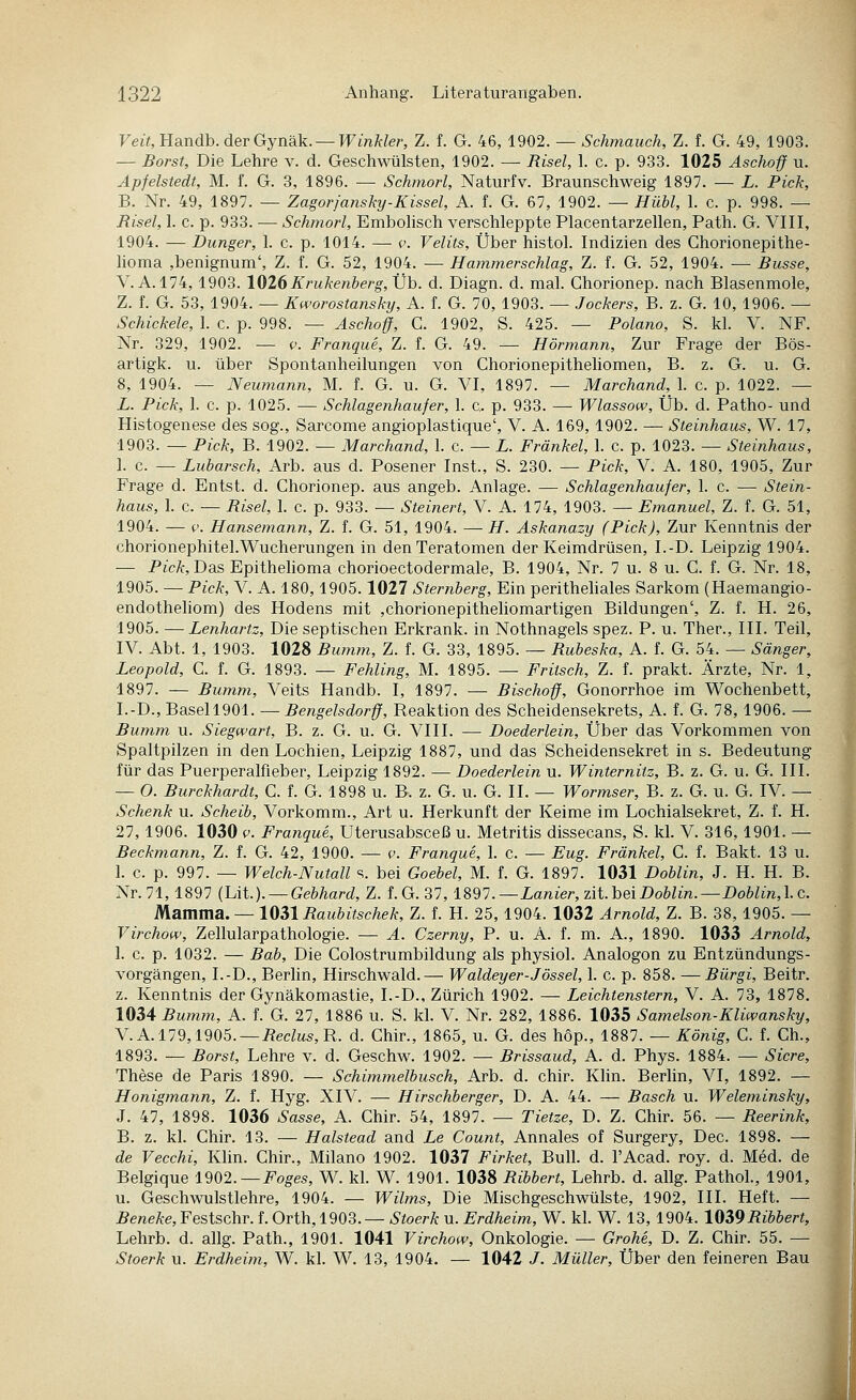 Veit, Handb. der Gynäk. —Winkler, Z. f. G. 46, 1902. — Schmauch, Z. f. G. 49, 1903. — Borst, Die Lehre v. d. Geschwülsten, 1902. — Risel, 1. c. p. 933. 1025 Äschoff u. Äpfelstedt, M. f. G. 3, 1896. — Schmort, Naturfv. Braunschweig 1897. — L. Pick, B. Nr. 49, 1897. — Zagorjanskij-Kissel, A. f. G. 67, 1902. — Hübl, 1. c. p. 998. — Risel, 1. c. p. 933. — Schmort, Embolisch verschleppte Placentarzellen, Path. G. VIH, 1904. — Dunger, 1. c. p. 1014. — c. Velits, Über histol. Indizien des Ghorionepithe- homa ,benignum', Z. f. G. 52, 1904. — Hammerschlag, Z. f. G. 52, 1904. — Busse, V. A. 174,1903. 1026Krukenberg, Xjh. d. Diagn. d. mal. Chorionep. nach Blasenmole, Z. f. G. 53, 1904. — Kworostansky, A. f. G. 70, 1903. — Jockers, B. z. G. 10, 1906. — Schickele, 1. c. p. 998. — Aschoff, C. 1902, S. 425. — Polano, S. kl. V. NF. Nr. 329, 1902. — p. Franque, Z. f. G. 49. — Hörmann, Zur Frage der Bös- artigk. u. über Spontanheilungen von Chorionepitheliomen, B. z. G. u. G. 8, 1904. — Neumann, M. f. G. u. G. VL 1897. — Marchand, 1. c. p. 1022. — L. Pick, 1. c. p. 1025. — Schlagenhaufer, 1. c p. 933. — Wlassow, Üb. d. Patho- und Histogenese des sog., Sarcome angioplastique', V. A. 169, 1902. — Steinhaus, W. 17, 1903. — Pick, B. 1902. — Marchand, 1. c. — L. Fränkel, 1. c. p. 1023. — Steinhaus, 1. c. — Lubarsch, Arb. aus d. Posener Inst., S. 230. — Pick, V. A. 180, 1905, Zur Frage d. Entst. d. Chorionep. aus angeb. Anlage. — Schlagenhaufer, 1. c. — Stein- haus, 1. c. — Risel, 1. c. p. 933. — Steinert, V. A. 174, 1903. — Emanuel, Z. f. G. 51, 1904. — ('. Hansemann, Z. f. G. 51, 1904. — H. Askanazy (Pick), Zur Kenntnis der chorionephitel.Wucherungen in den Teratomen der Keimdrüsen, I.-D. Leipzig 1904. — Pic/f, Das Epithelioma chorioectodermale, B. 1904, Nr. 7 u. 8 u. G. f. G. Nr. 18, 1905. — Pick, V. A. 180,1905.1027 Sternberg, Ein perithehales Sarkom (Haemangio- endothehom) des Hodens mit ,chorionepithehomartigen Bildungen', Z. f. H. 26, 1905. —Lenhartz, Die septischen Erkrank, in Nothnagels spez. P. u. Ther., III. Teil, IV. Abt. 1, 1903. 1028 Bumm, Z. f. G. 33, 1895. — Rubeska, A. f. G. 54. — Sänger, Leopold, C. f. G. 1893. — Fehling, M. 1895. — Fritsch, Z. f. prakt. Ärzte, Nr. 1, 1897. — Bumm, Veits Handb. I, 1897. — Bischoff, Gonorrhoe im Wochenbett, I.-D., Basell901. — Bengelsdorff, Reaktion des Scheidensekrets, A. f. G. 78,1906. — Bumm u. Siegwart, B. z. G. u. G. VIII. — Doederlein, Über das Vorkommen von Spaltpilzen in den Lochien, Leipzig 1887, und das Scheidensekret in s. Bedeutung für das Puerperalfieber, Leipzig 1892. — Doederlein u. Winternitz, B. z. G. u. G. III. — O. Burckhardt, C. f. G. 1898 u. B. z. G. u. G. II. — Wormser, B. z. G. u. G. IV. — Schenk u. Scheib, Vorkomm., Art u. Herkunft der Keime im Lochialsekret, Z. f. H. 27, 1906. 1030 V. Franque, Uterusabsceß u. Metritis dissecans, S. kl. V. 316,1901. — Beckmann, Z. f. G. 42, 1900. — v. Franque, 1. c. — Eug. Fränkel, C. f. Bakt. 13 u. 1. c. p. 997. — Welch-Nutall s. bei Goebel, M. f. G. 1897. 1031 Doblin, J. H. H. B. Nr.71, 1897 {Ui.). — Gebhard, Z. f.G. 37, imi.—Lanier, zii.hQiDoblin.—Dobtin,\.c. Mamma. — 1031 Raubitschek, Z. f. H. 25, 1904. 1032 Arnold, Z. B. 38, 1905. — Virchow, Zellularpathologie. — A. Czerny, P. u. A. f. m. A., 1890. 1033 Arnold, 1. c. p. 1032. — Bob, Die Colostrumbildung als physiol. Analogon zu Entzündungs- vorgängen, I.-D., Berhn, Hirschwald.— Waldeyer-Jössel, I. c. p. 858. — Bürgi, Beitr. z. Kenntnis der Gynäkomastie, I.-D., Zürich 1902. — Leichtenstern, V. A. 73, 1878. 1034 Bumm, A. f. G. 27, 1886 u. S. kl. V. Nr. 282, 1886. 1035 Samelson-Kliwansky, V. A. 179,1905. —i?ec/Ms,R. d. Chir., 1865, u. G. des höp., 1887. — König, C. f. Gh., 1893. — Borst, Lehre v. d. Geschw. 1902. — Brissaud, A. d. Phys. 1884. — Sicre, These de Paris 1890. — Schimmelbusch, Arb. d. chir. Klin. Berlin, VI, 1892. — Honigmann, Z. f. Hyg. XIV. — Hirschberger, D. A. 44. — Basch u. Weleminsky, J. 47, 1898. 1036 Sasse, A. Chir. 54, 1897. — Tietze, D. Z. Chir. 56. — Reerink, B. z. kl. Chir. 13. — Halstead and Le Count, Annales of Surgery, Dec. 1898. — de Vecchi, Klin. Chir., Milano 1902. 1037 Firket, Bull. d. l'Acad. roy. d. Med. de Belgique 1902.—Foges, W. kl. W. 1901. 1038 Ribbert, Lehrb. d. allg. Pathol., 1901, u. Geschwulstlehre, 1904. — Wilms, Die Mischgeschwülste, 1902, III. Heft. — Beneke,Festschr. f. Orih,1903. — Stoerkn. Erdheim, W. kl. W. 13, 1904. 1039Ribbert, Lehrb. d. allg. Path., 1901. 1041 Virchow, Onkologie. — Grohe, D. Z. Chir. 55. — Stoerk u. Erdheim, W. kl. W. 13, 1904. — 1042 J. Müller, Über den feineren Bau