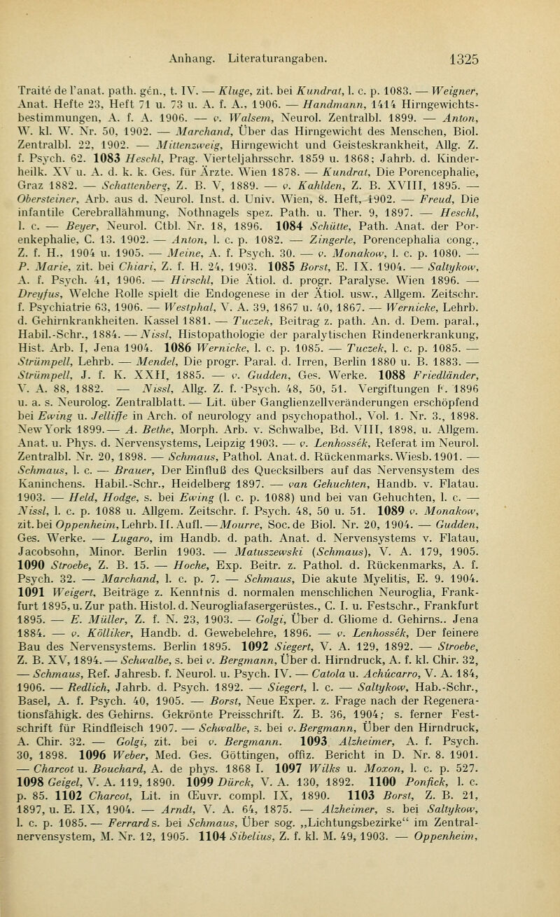 Traite de l'anat. path. gen., t. IV. — Kluge, zit. bei Kundrat, 1. c. p. 1083. — Weigner, Anat. Hefte 23, Heft 71 u. 73 u. A. f. A., 1906. — Handmann, 1414 Hirngewichts- bestimmungen, A. f. A. 1906. — c. Walsem, Neurol. Zentralbl. 1899. — Anton, W. kl. W. Nr. 50, 1902. — Marchand, Über das Hirngewicht des Menschen, Biol. Zentralbl. 22, 1902. — Mittenzweig, Hirngewicht und Geisteskrankheit, AUg. Z. f. Psych. 62. 1083 Heschl, Prag. Vierteljahrsschr. 1859 u. 1868; Jahrb. d. Kinder- heilk. XV u. A. d. k. k. Ges. für Ärzte. Wien 1878. — Kundrat, Die Porencephahe, Graz 1882. — Schattenber<y, Z. B. V, 1889. — v. Kahlden, Z. B. XVIII, 1895. — Obersteiner, Arb. aus d. Neurol. Inst. d. Univ. Wien, 8. Heft, 1902. — Freud, Die infantile Cerebrallähmung, Nothnagels spez. Path. u. Ther. 9, 1897. — Heschl, 1. c. — Beijer, Neurol. Ctbl. Nr. 18, 1896. 1084 Schütte, Path. Anat. der Por- enkephahe, C. 13. 1902. — Anton, 1. c. p. 1082. — Zingerle, Porencephaha cong., Z. f. H., 1904 u. 1905. — Meine, A. f. Psych. 30. — v. Monakow, 1. c. p. 1080. — P. Marie, zit. bei Chiari, Z. f. H. 24, 1903. 1085 Borst, E. IX. 1904. — Saltykow, A. f. Psych. 41, 1906. — Hirschl, Die Ätiol. d. progr. Paralyse. Wien 1896. — Dreyfus, Welche Rolle spielt die Endogenese in der Ätiol. usw., Allgem. Zeitschr. f. Psychiatrie 63, 1906. — Westphal, V. A. 39, 1867 u. 40, 1867. — Wernicke, Lehrb. d. Gehirnkrankheiten. Kassel 1881. — Tuczek, Beitrag z. path. An. d. Dem. paral., Habil.-Schr., 1884. — Nissl, Histopathologie der paralytischen Rindenerkrankung, Hist. Arb. I, Jena 1904. 1086 Wernicke, 1. c. p. 1085. — Tuczek, 1. c. p. 1085. — Strümpell, Lehrb. — Mendel, Die progr. Paral. d. Irren, Berlin 1880 u. B. 1883. — Strümpell, J. f. K. XXII, 1885. — c Gudden, Ges. Werke. 1088 Friedländer, V. A. 88, 1882. — Nissl, Allg. Z. f. -Psych. 48, 50, 51. Vergiftungen f. 1896 u. a. s. Neurolog. Zentralblatt. — Lit. über Ganglienzellveränderungen erschöpfend bei Ewing u. Jelliffe in Arch. of neurology and psychopathol.. Vol. 1. Nr. 3., 1898. New York 1899.— A. Bethe, Morph. Arb. v. Schwalbe, Bd. VIII, 1898, u. Allgem. Anat. u. Phys. d. Nervensystems, Leipzig 1903. — v. Lenhossek, Referat im Neurol. Zentralbl. Nr. 20, 1898. — Schmaus, Pathol. Anat. d. Rückenmarks. Wiesb. 1901. — Schmaus, 1. c. — Brauer, Der Einfluß des Quecksilbers auf das Nervensystem des Kaninchens. Habil.-Schr., Heidelberg 1897. — i>an Gehuchten, Handb. v. Flatau. 1903. — Held, Hodge, s. bei Ewing (1. c. p. 1088) und bei van Gehuchten, 1. c. — :^issl, 1. c. p. 1088 u. Allgem. Zeitschr. f. Psych. 48, 50 u. 51. 1089 v. Monakow, zit. bei OjopenÄewi, Lehrb. n. Aufl. — Mourre, Soc.de Biol. Nr. 20, 1904. — Gudden, Ges. Werke. — Lugaro, im Handb. d. path. Anat. d. Nervensystems v. Flatau, Jacobsohn, Minor. Berlin 1903. — Matuszewski (Schmaus), V. A. 179, 1905. 1090 Stroebe, Z. B. 15. — Hoche, Exp. Beitr. z. Pathol. d. Rückenmarks, A. f. Psych. 32. — Marchand, 1. c. p. 7. — Schmaus, Die akute Myehtis, E. 9. 1904. 1091 Weigert, Beiträge z. Kenntnis d. normalen menschlichen Neuroglia, Frank- furt 1895, u. Zur path. Histol. d. Neurogliafasergerüstes., C. I. u. Festschr., Frankfurt 1895. — E. Müller, Z. f. N. 23, 1903. — Golgi, Über d. Gliome d. Gehirns.. Jena 1884. — V. Kölliker, Handb. d. Gewebelehre, 1896. — v. Lenhossek, Der feinere Bau des Nervensystems. Berhn 1895. 1092 Siegert, V. A. 129, 1892. — Stroebe, Z. B. XV, 1894. — Schwalbe, s. bei v. Bergmann, Über d. Hirndruck, A. f. kl. Chir. 32, — Schmaus, Ref. Jahresb. f. Neurol. u. Psych. IV. — Catola u. Achücarro, V. A. 184, 1906. — Redlich, Jahrb. d. Psych. 1892. — Siegert, 1. c. — Saltykow, Hab.-Schr., Basel, A. f. Psych. 40, 1905. — Borst, Neue Exper. z. Frage nach der Regenera- tionsfähigk. des Gehirns. Gekrönte Preisschrift. Z. B. 36, 1904; s. ferner Fest- schrift für Rindfleisch 1907. — Schwalbe, s. bei i>. Bergmann, Über den Hirndruck, A. Chir. 32. — Golgi, zit. bei v. Bergmann. 1093 Alzheimer, A. f. Psych. 30, 1898. 1096 Weber, Med. Ges. Göttingen, offlz. Bericht in D. Nr. 8. 1901. — Charcot u. Bouchard, A. de phys. 1868 I. 1097 Wilks u. Moxon, 1. c. p. 527. 1098 Geigel, V. A. 119, 1890. 1099 Dürck, V. A. 130, 1892. 1100 Ponfick, 1. c. p. 85. 1102 Charcot, Lit. in CEuvr. compl. IX, 1890. 1103 Borst, Z. B. 21, 1897, u. E. IX, 1904. — Arndt, V. A. 64, 1875. — Alzheimer, s. bei Saltykow, 1. c. p. 1085.— Ferrard s. bei Schmaus, Über sog. „Lichtungsbezirke im Zentral- nervensystem, M. Nr. 12, 1905. 1104 Sibelius, Z. f. kl. M, 49, 1903. — Oppenheim,