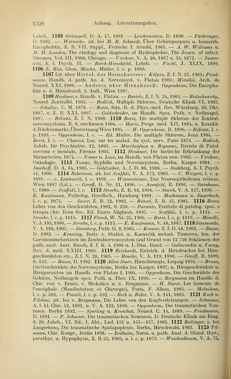 Lehvb. 1105 Strümpell, D. A. 47, 1891. — Leichtenstern, D. 1890. — Fürbringer, D. 1892. •— Wernicke, zit. bei M. B. Schmidt, Über Gehirnpurpura u. hämorrh. Encephalitis, Z. B. VII. Suppl., Festschr. f. Arnold, 1905. — A. W. Williams u. M. M. Lowden, The etiology and diagnosis of Hydrophobie, The Journ. of infect. Diseases, Vol. III, 1906, Chicago. — Virchow, V. A. 38, 1867 u. 54, 1872. — Jastro- witz, A. f. Psych. II. — Birch-Hirschfeld, Lehrb. — Fischl, J. XLIX, 1899. 1106 E. Rist, Ghon, Mucha, Müller, 1. c. p. 1066. 1107 Lit. über Histol. des Hirnabzesses: Kölpin, Z. f.'N. 25,1903; Fried- mann, Handb. d. path. An. d. Nervensyst. v. Flatau 1903; Mirallie, Arch. de Neurol. XXI, 1906.— Anderes über Hirnabszeß: Oppen/ieim; Die Encepha- htis u. d. Hirnabszeß, 2. Aufl., Wien 1907. \\{i9 Heubner,s. Handb. v. Flatau. — Bartels, Z. f. N. 24, 1903. —Bielschowsky, Neurol. Zentralbl. 1903. — Redlich, Multiple Sklerose, Deutsche Khnik VI, 1903. — Schnitze, C. M. 1878. — Borst, Sitz.-B. d. Phys.-med. Ges. Würzburg, 28. Okt. 1897, u. Z. B. XXI, 1897. — Goldscheider, im Handb. Spez. Path. v. Nothnagel, 1897. — Bdlient, Z. f. N. 1900. 1110 Borst, Die multiple Sklerose des Zentral- nervensystems, E. 9, erschienen 1904. — Marie, Progr. med. XII, 1884, u. Krankh. d. Rückenmarks, Übersetzung Wien 1894. —H. Oppenheim, B. 1896.—Bdlient, 1. c. p. 1109. — Oppenheim, I. c. — Ed. Müller, Die multiple Sklerose, Jena 1904. — Borst, 1. c. — Charcot, Leg. sur les malad, du syst. nerv. Paris 1873. — Redlich, Jahrb. für Psychiatrie. 12, 1893. — Marchiafava u. Bignami, Rivista di Patol. nervosa e mentale, Firenze 1903. 1112 Heubner, Die luetische Erkrankung der Hirnarterien. 1874. — Nonne u. Luce, im Handb. von Flatau usw. 1903. — Virchow, Onkologie. 1113 Nonne, Syphilis und Nervensystem, Berhn, Karger 1901. — Saathoff, D. A. 84, 1905. — Goldzieher, A. f. D. 80, 1906. — Stahlberg, A. f. Psych. 41, 1906. 1114 Robertson, zit. bei Scaffidi, V. A. 173, 1903. — C. Weigert, 1. c. p. 1091. — c. Lenhossek, 1. c. 1091. — Wintersteiner, Das Neuroepithelioma retinae, Wien 1897 (Lit.). — Greeff, D. Nr. 21, 1896. — Äxenfeld, E. 1896. — Steinhaus, C. 1900. — Scaffidi, 1. c. 1115 Stroebe, Z. B. 18, 1896. — Storch, V. A. 157, 1899. — E. Kaufmann, Patholog. Gesellsch., Hamburg 1901. — Muthmann u. Sauerbeck, 1. c. p. 1074. — Saxer, Z. B. 32, 1902. — Bittorf, Z. B. 35, 1904. 1116 Borst, Lehre von den Geschwülsten, 1902, S. 238. — Durante, Trattato di patolog. spec. e terapia chir. Rom Soc. Ed. Dante Ahghieri, 1895. — Scaffidi, 1. c. p. 1114. — Stroebe, 1. c. p. 1115. 1117 Flesch, W. Nr. 25,1905. — Borst, I. c. p. 1116. — Minelli, V. A. 183,1906.—6'//-oe^)e, 1. c. p. 1115. —£■. Kaufmann, V. 48,1887. IW^Simmonds, V. A. 180, 1905. — Sternberg, Path. G. 9, 1905. — Krewer, Z. f. G. 48, 1902. — Busse, D. 1902. — Krasting, Beitr. z. Statist, u. Kasuistik metast. Tumoren, bes. der Carcinommetastasen im Zentralnervensystem (auf Grund von 12 730 Sektionen der path.-anat. Anst. Basel), Z. f. K. 4. 1906 u. I.-Diss. Basel. — Gallavardin u. Varay, Rev. d. med. XXIII, 1903. 1119 Reichardt, Entsteh, d. Hirndruckes bei Hirn- geschwülsten etc., Z.f. N. 28, 1905. — Beneke, V. A. 119, 1890. — Greeff, B. 1899, S. 333. — Busse, D. 1902. 1120 Allen Starr, Hirnchirurgie, Leipzig 1894. — Bruns, Die Geschwülste des Nervensystems, Berlin bei Karger, 1897, u. Hirngeschwülste u. Hirnparasiten im Handb. von Flatau I, 1904. — Oppenheim, Die Geschwülste des Gehirns, Nothnagels spez. Path. u. Ther. IX, 1896. — v. Bergmann im Handb. d. Chir. von v. Bruns, v. Mickulicz u. v. Bergmann. — H. Duret, Les tumeurs de l'encephale (Manifestation, et Chirurgie), Paris, F. Alkan, 1905. — Melnikow, 1. c. p. 593. — Posselt, 1. c. p. 592. — Both u. Bider, V. A. 141, 1895. 1121 Koch u. Filehne, zit. bei v. Bergmann, Die Lehre von den Kopfverletzungen. — Schmaus, A. f. kl. Chir. 42, 1891, u. V. A. 122, 1890. — Oppenheim, Die traumatischen Neu- rosen. Berhn 1892. — Sperling u. Kronthal, Neurol. C. 14, 1889. — Friedmann, D. 1891. — P. Schuster, Die traumatischen Neurosen, D. Deutsche Khnik am Eing. d. 20. Jahrh., VI. Bd., I. Abt., Lief. 151 u. 155—157, 1905. 1122 Bollinger, s. bei Langerhans, Die traumatische Spätapoplexie. Berlin, Hirschwald, 1903. 1123 Til- mann, Chir. Kongr., Berlin 1898. — Erdheim, Norm. u. path. Anat. d. Gland. thyr., parathyr. u. Hypophysis, Z. B.33, 1903, u. 1. c. p. 1073. —Weichselbaum, V. A. 75,