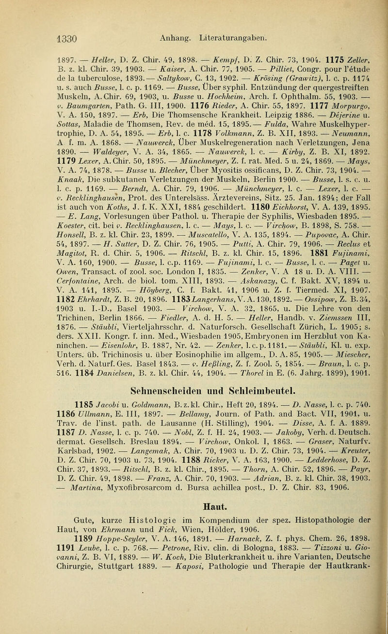 1897. — Heller, D. Z. Ghir. 49, 1898. — Kempf, D. Z. Chir. 73, 1904. 1175 Zeller, B. z. kl. Chir. 39, 1903. — Kaiser, A. Chir. 77, 1905. — Pilliet, Congr. pour l'etude de la tuberculose, 1893.— Saltykow, C. 13, 1902. ^ Krösing (Grawitz), 1. c. p. 1174 u. s. auch Busse, 1. c. p. 1169. — Busse, Über syphil. Entzündung der quergestreiften Muskehl, A.Chir. 69, 1903, u. Busse u. Hochheim, Arch. f. Ophthalm. 55, 1903. — V. Baumgarten, Path. G. III, 1900. 1176 Rieder, A. Chir. 55, 1897. 1177 Morpurgo, V. A. 150, 1897. — Erb, Die Thomsensche Krankheit. Leipzig 1886. — Deferine u. Sottas, Maladie de Thomsen, Rev. de med. 15, 1895.— Fulda, Wahre Muskelhyper- trophie, D. A. 54, 1895. — Erb, 1. c. 1178 Volkmann, Z. B. XII, 1893. — Neumann, A f. m. A. 1868. — Nauwerck, Über Muskelregeneration nach Verletzungen, Jena 1890. — Waldeyer, V. A. 34, 1865. — Nauwerck, 1. c. — Kirby, Z. B. XI, 1892. 1179 Lexer, A.Chir. 50, 1895. — Münchmeyer, Z. f. rat. Med. 5 u. 24, 1869. — Mays, V. A. 74, 1878. — Busse u. Blecher, Über Myositis ossificans, D. Z. Chir. 73, 1904. — Knaak, Die subkutanen Verletzungen der Muskeln, Berlin 1900. — Busse, 1. s. c. u. 1. c. p. 1169. — Berndt, A. Chir. 79, 1906. — Münchmeyer, 1. c. — Lexer, 1. c. — V. Recklinghausen, Prot, des Unterelsäss. Ärztevereins, Sitz. 25. Jan. 1894; der Fall ist auch von Koths, J. f. K. XXI, 1884 geschildert. 1180 Eichhorst, V. A. 139, 1895. — E. Lang, Vorlesungen über Pathol. u. Therapie der Syphilis, Wiesbaden 1895. — Koester, cit. bei v. Becklinghausen, 1. c. — Mays, 1. c. — Virchow, B. 1898, S. 758. — Honsell, B. z. kl. Chir. 23, 1899. — Muscatello, V. A. 135, 1894. — Pupovac, A. Chir. 54, 1897. — H. Sutter, D. Z. Chir. 76, 1905. — Putti, A. Chir. 79, 1906. — Beclus et Magitot, R. d. Chir. 5, 1906. — Ritschi, B. z. kl. Chir. 15, 1896. 1881 Fujinami, V. A. 160, 1900. — Busse, 1. c.p. 1169. — Fujinami, 1. c. — Busse, 1. c. — Paget u. Owen, Transact. of zool. soc. London I, 1835. — Zenker, V. A 18 u. D. A. VIII. — Cerfontaine, Arch. de biol. tom. XIII, 1893. — Askanazy, C. f. Bakt. XV, 1894 u. V. A. 141, 1895. — Höyberg, C. f. Bakt. 41, 1906 u. Z. f. Tiermed. XI, 1907. 11S2 Ehrhardt, Z. B. 20, 1896. 118SLangerhans, Y.A. 130,1892. —Ossipow, Z. B.34, 1903 u. I.-D., Basel 1903. — Virchow, V. A. 32, 1865, u. Die Lehre von den Trichinen, Berlin 1866. — Fiedler, A. d. H. 5. — Heller, Handb. v. Ziemssen III, 1876. — Stäubli, Vierteljahrsschr. d. Naturforsch. Gesellschaft Zürich, L. 1905; s. ders. XXII. Kongr. f. inn. Med., Wiesbaden 1905, Embryonen im Herzblut von Ka- ninchen.— Eisenlohr, B. 1887, Nr. 42. —Zenker, 1.c.p. 1181. — Stäubli, Kl. u. exp. Unters, üb. Trichinosis u. über Eosinophihe im allgem., D. A. 85, 1905.— Miescher, Verh. d. Naturf.Ges. Basel 1843. — v. Heßling, Z. f. Zool. 5, 1854. — Braun, 1. c. p. 516. 1184 Danielsen, B. z. kl. Chir. 44, 1904. — Thorel in E. (6. Jahrg. 1899), 1901. Sehnenscheiden und Schleimheutel. 1185 Jacobi u. Goldmann, B.z.kl. Chir., Heft 20, 1894. — D. Nasse, 1. c. p. 740. 1186 Ullmann, E. III, 1897. — Bellamy, Journ. of Path. and Bact. VII, 1901, u. Trav. de l'inst. path. de Lausanne (H. StiUing), 1904. — Bisse, A. f. A. 1889. 1187 D. Nasse, 1. c. p. 740. — Nobl, Z. f. H. 24, 1903.— Jakoby, Verh. d. Deutsch, dermat. Gesellsch. Breslau 1894. — Virchow, Onkol. I, 1863. — Graser, Naturfv. Karlsbad, 1902. — Langemak, A. Chir. 70, 1903 u. D. Z. Chir. 73, 1904. — Kreuter, D. Z. Chir. 70, 1903 u. 73, 1904. 1188 Bicker, V. A. 163, 1900. — Ledderhose, D. Z. Chir. 37, 1893.— Bitschi, B. z. kl. Chir., 1895. — Thorn, A. Chir. 52, 1896. — Payr, D. Z. Chir. 49, 1898. — Franz, A. Chir. 70, 1903. — Adrian, B. z. kl. Chir. 38, 1903. — Martina, Myxofibrosarcom d. Bursa achillea post., D. Z. Chir. 83, 1906. Haut. Gute, kurze Histologie im Kompendium der spez. Histopathologie der Haut, von Ehrmann und Fick, Wien, Holder, 1906. 1189 Hoppe-Seyler, V. A. 146, 1891. — Harnack, Z. f. phys. Chem. 26, 189 1191 Leube, 1. c. p. 768.— Petrone, Riv. Clin, di Bologna, 1883. — Tizzoni u. Gio- vanni, Z. B. VI, 1889. — W. Koch, Die Bluterkrankheit u. ihre Varianten, Deutsche Chirurgie, Stuttgart 1889. — Kaposi, Pathologie und Therapie der Hautkrank-