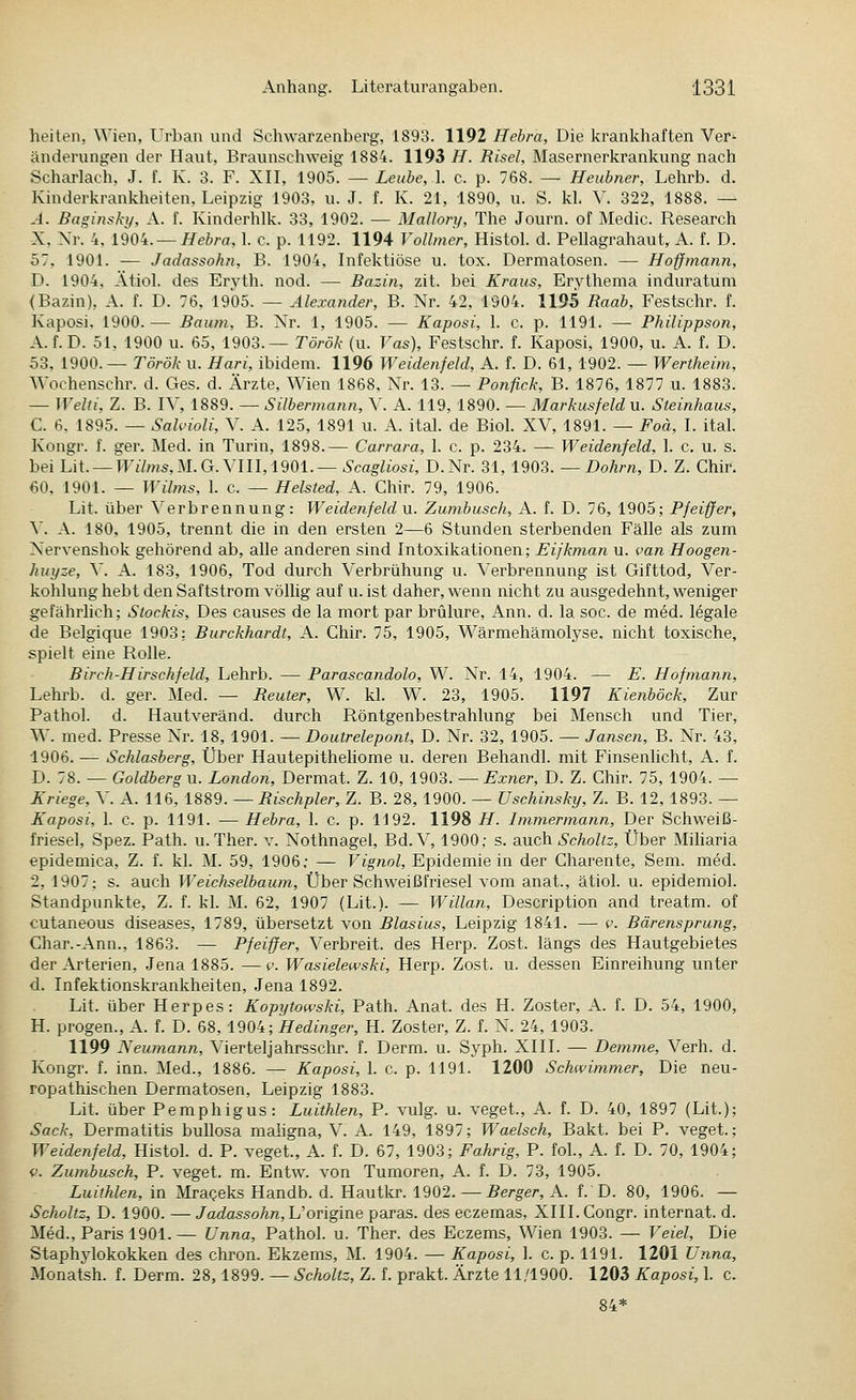 heiten, Wien, ürban und Schwarzenberg, 1893. 1192 Hebra, Die krankhaften Ver- änderungen der Haut, Braunschweig 1884. 1193 H. Risel, Masernerkrankung nach Scharlach, J. f. K. 3. F. XII, 1905. — Leube, 1. c. p. 768. — Heubner, Lehrb. d. Kinderkrankheiten, Leipzig 1903, u. J. f. K. 21, 1890, u. S. kl. V. 322, 1888. — A. Baginsky, A. f. Kinderhlk. 33, 1902. — Mallory, The Journ. of Medic. Research X, Xr. 4,1904. —//ei/'fl, 1. c. p. 1192. 1194 Vollmer, Histol. d. Pellagrahaut, A. f. D. 57, 1901. — Jadassohn, B. 1904, Infektiöse u. tox. Dermatosen. — Hoffmann, D. 1904, Ätiol. des Eryth. nod. —• Bazin, zit. bei Kraus, Erythema induratum (Bazin), A. f. D. 76, 1905. — Alexander, B. Nr. 42, 1904. 1195 Raab, Festschr. f. Kaposi. 1900.— Baum, B. X^r. 1, 1905. — Kaposi, 1. c. p. 1191. — Philippson, A.f.D. 51, 1900 u. 65, 1903.— Török (u. Vas), Festschr. f. Kaposi, 1900, u. A. f. D. 53, 1900.—Török u. Hari, ibidem. 1196 Weidenfeld, A. f. D. 61, 1902. — Wertheim, Wochenschr. d. Ges. d. Ärzte, Wien 1868, Nr. 13. — Ponfick, B. 1876, 1877 u. 1883. — WelU, Z. B. IV, 1889. — Silbermann, V. A. 119, 1890. — Markusfeldu. Steinhaus, C. 6, 1895. — Salvioli, V. A. 125, 1891 u. A. ital. de Biol. XV, 1891. — Foä, I. ital. Kongr. f. ger. Med. in Turin, 1898.— Carrara, 1. c. p. 234. — Weidenfeld, 1. c. u. s. bei U\. — Wilms,U.G.\\U,1901.—Scagliosi, D.Nr. 31, 1903. — DoAm, D. Z. Chir. 60. 1901. — Wilms, 1. c. — Heisted, A. Chir. 79, 1906. Lit. über Verbrennung: Weidenfeld n. Zumbusch, A. f. D. 76, 1905; Pfeiffer, \. A. 180, 1905, trennt die in den ersten 2—6 Stunden sterbenden Fälle als zum Xervenshok gehörend ab, alle anderen sind Intoxikationen; Eifkman u. van Hoogen- huyze, \. A. 183, 1906, Tod durch Verbrühung u. Verbrennung ist Gifttod, Ver- kohlung hebt den Saftstrom völlig auf u. ist daher, wenn nicht zu ausgedehnt, weniger gefährlich; Stockis, Des causes de la mort par brülure, Ann. d. la soc. de med. legale de Belgique 1903: Burckhardt, A. Chir. 75, 1905, Wärmehämolyse, nicht toxische, spielt eine Rolle. Birch-Hirschfeld, Lehrb. — Parascandolo, W. Nr. 14, 1904. — E. Hof mann, Lehrb. d. ger. Med. — Beuter, W. kl. W. 23, 1905. 1197 Kienböck, Zur Pathol. d. Hautveränd. durch Röntgenbestrahlung bei Mensch und Tier, W. med. Presse Nr. 18, 1901. — Doutrelepont, D. Nr. 32, 1905. — Jansen, B. Nr. 43, 1906. -— Schlasberg, Über Hautepitheliome u. deren Behandl. mit Finsenlicht, A. f. D. 78. — Goldberg u. London, Dermat. Z. 10, 1903. — Exner, D. Z. Chir. 75, 1904. — Kriege, V. A. 116, 1889. — Bischpier, Z. B. 28, 1900. — Uschinsky, Z. B. 12, 1893. — Kaposi, 1. c. p. 1191. — Hebra, 1. c. p. 1192. 1198 H. Immermann, Der Schweiß- friesel, Spez. Path. u.Ther. v. Nothnagel, Bd. V, 1900; s. auch Scholtz, Über Miharia epidemica, Z. f. kl. M. 59, 1906; — Vignol, Epidemie in der Charente, Sem. med. 2, 1907; s. auch Weichselbaum, Über Schweißfriesel vom anat., ätiol. u. epidemiol. Standpunkte, Z. f. kl. M. 62, 1907 (Lit.). — Willan, Description and treatm. of cutaneous diseases, 1789, übersetzt von Blasius, Leipzig 1841. — p. Bärensprung, Char.-Ann., 1863. — Pfeiffer, Verbreit, des Herp. Zost. längs des Hautgebietes der Arterien, Jena 1885. —v. Wasielewski, Herp. Zost. u. dessen Einreihung unter d. Infektionskrankheiten, Jena 1892. Lit. über Herpes: Kopytowski, Path. Anat. des H. Zoster, A. f. D. 54, 1900, H. progen., A. f. D. 68, 1904; Hedinger, H. Zoster, Z. f. N. 24, 1903. 1199 Neumann, Vierteljahrsschr. f. Derm. u. Syph. XIII. — Demme, Verh. d. Kongr. f. inn. Med., 1886. — Kaposi, 1. c. p. 1191. 1200 Schwimmer, Die neu- ropathischen Dermatosen, Leipzig 1883. Lit. über Pemphigus: Luithlen, P. vulg. u. veget., A. f. D. 40, 1897 (Lit.) Sack, Dermatitis bullosa mahgna, V. A. 149, 1897; Waelsch, Bakt. bei P. veget. Weidenfeld, Histol. d. P. veget., A. f. D. 67, 1903; Fahrig, P. fol., A. f. D. 70, 1904 V. Zumbusch, P. veget. m. Entw. von Tumoren, A. f. D. 73, 1905. Luithlen, in Mrageks Handb. d. Hautkr. 1902. — Berger, A. f. D. 80, 1906. — Scholtz, D. 1900. — Jadassohn,h'origine paras. des eczemas, Xlll.Congr. Internat, d. Med., Paris 1901.— Unna, Pathol. u. Ther. des Eczems, Wien 1903. — Veiel, Die Staphylokokken des chron. Ekzems, M. 1904. — Kaposi, 1. c. p. 1191. 1201 Unna, Monatsh. f. Derm. 28,1899. — Scholtz, Z. f. prakt. Ärzte 11/1900. 1203 Kaposi, 1. c. 84*
