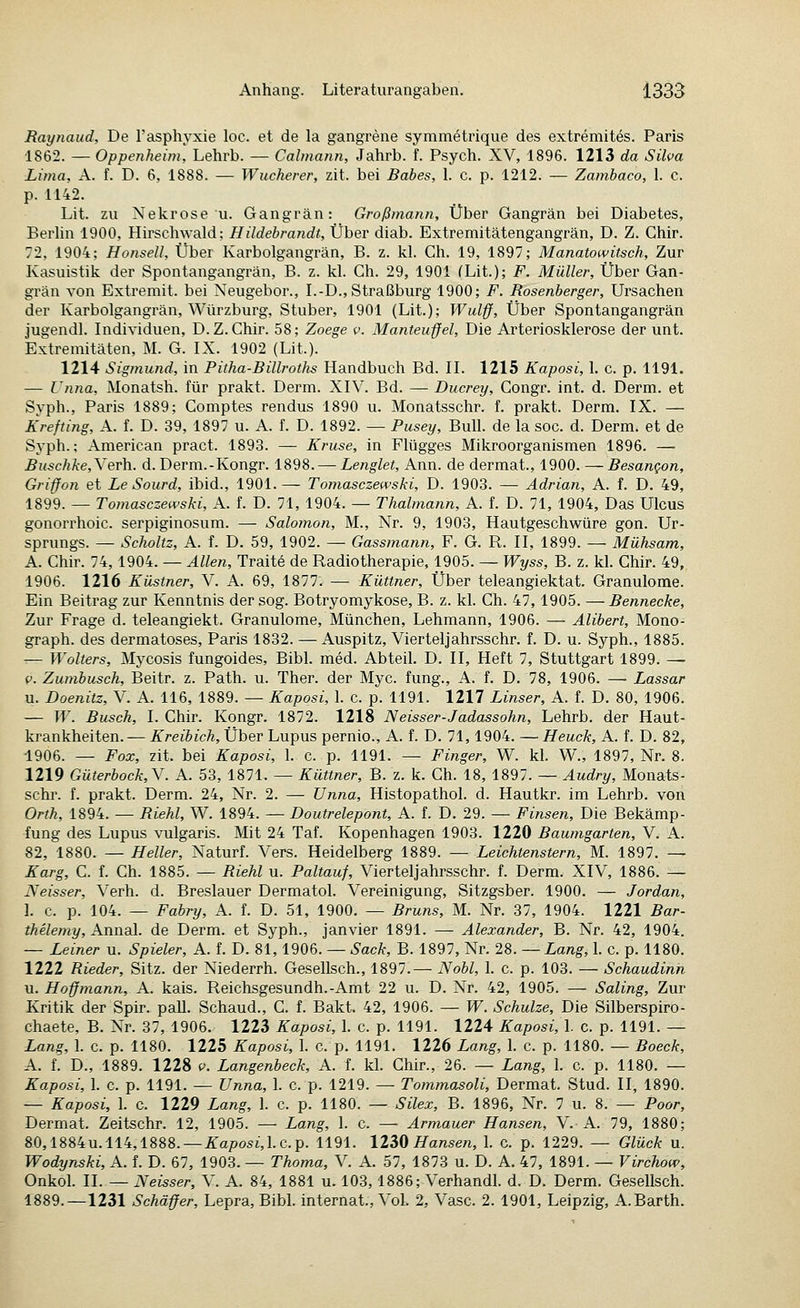 Raynaud, De l'asphyxie loc. et de la gangrene symmetrique des extremites. Paris 1862. — Oppenheim', Lehrb. — Calmann, Jahrb. f. Psych. XV, 1896. 1213 da Silva Lima, A. f. D. 6, 1888. — Wucherer, zit. bei Babes, 1. c. p. 1212. — Zambaco, 1. c. p. 1142. Lit. zu Nekrose u. Gangrän: Großmann, Über Gangrän bei Diabetes, BerUn 1900, Hirschwald; Hildebrandt, Über diab. Extremitätengangrän, D. Z. Chir. 72, 1904; Honsell, Über Karbolgangrän, B. z. kl. Ch. 19, 1897; Manatowitsch, Zur Kasuistik der Spontangangrän, B. z. kl. Gh. 29, 1901 fLit.); F. Müller, Über Gan- grän von Extremit. bei Neugebor., I.-D., Straßburg 1900; F. Rosenberger, Ursachen der Karbolgangrän, Würzburg, Stuber, 1901 (Lit.); Wulff, Über Spontangangrän jugendl. Individuen, D.Z.Chir. 58; Zoege v. Manteuffel, Die Arteriosklerose der unt. Extremitäten, M. G. IX. 1902 (Lit.). 1214 Sig77iu?id, in Pitha-Billroths Handbuch Bd. II. 1215 Kaposi, 1. c. p. 1191. — Unna, Monatsh. für prakt. Derm. XIV. Bd. — Ducrey, Congr. int. d. Derm. et Syph., Paris 1889; Comptes rendus 1890 u. Monatsschr. f. prakt. Derm. IX. — Krefting, A. f. D. 39, 1897 u. A. f. D. 1892. — Pusey, Bull, de la soc. d. Derm. et de Syph.; American pract. 1893. — Kruse, in Flügges Mikroorganismen 1896. — Buschke,YeT\i. d. Derm.-Kongr. 1898. — Lenglet, Ann. de dermat., 1900. ^ Besangon, Griffon et Le Sourd, ibid., 1901.— Tomasczewski, D. 1903. — Adrian, A. f. D. 49, 1899. — Tomasczewski, A. f. D. 71, 1904. — Thalmann, A. f. D. 71, 1904, Das Ulcus gonorrhoic. serpiginosum. — Salomon, M., Nr. 9, 1903, Hautgeschwüre gon. Ur- sprungs. — Scholtz, A. f. D. 59, 1902. — Gassmann, F. G. R. II, 1899. — Mühsam, A. Chir. 74,1904. — Allen, Traite de Radiotherapie, 1905. — Wyss, B. z. kl. Chir. 49, 1906. 1216 Küstner, V. A. 69, 1877. — Küttner, Über teleangiektat. Granulome. Ein Beitrag zur Kenntnis der sog. Botryomykose, B. z. kl. Ch. 47,1905. —Bennecke, Zur Frage d. teleangiekt. Granulome, München, Lehmann, 1906. — Alibert, Mono- graph. des dermatoses, Paris 1832. —Auspitz, Viertel]ahrsschr. f. D. u. Syph., 1885. — Wolters, Mycosis fungoides, Bibl. med. Abteil. D. II, Heft 7, Stuttgart 1899. — i>. Zumbusch, Beitr. z. Path. u. Ther. der Myc. fung., A. f. D, 78, 1906. — Lassar u. Doenitz, V. A. 116, 1889. — Kaposi, 1. c. p. 1191. 1217 Linser, A. f. D. 80, 1906. — W. Busch, I. Chir. Kongr. 1872. 1218 Neisser-Jadassohn, Lehrb. der Haut- krankheiten.— Kreibich, Über Lupus pernio., A. f. D. 71,1904. — Heuck, A. f. D. 82, 1906. — Fox, zit. bei Kaposi, 1. c. p. 1191. — Finger, W. kl. W., 1897, Nr. 8. 1219 Güterbock,Y. A. 53, 1871. — Küttner, B. z. k. Ch. 18, 1897. — Audry, Monats- schr. f. prakt. Derm. 24, Nr. 2. — Unna, Histopathol. d. Hautkr. im Lehrb, von Orth, 1894. — Riehl, W. 1894. — Doutrelepont, A. f. D. 29. — Finsen, Die Bekämp- fung des Lupus vulgaris. Mit 24 Taf. Kopenhagen 1903. 1220 Baumgarten, V. A. 82, 1880. — Heller, Naturf. Vers. Heidelberg 1889. — Leichtenstern, M. 1897. — Karg, C. f. Ch. 1885. — Riehl u. Paltauf, Vierteljahrsschr. f. Derm. XIV, 1886. — Neisser, Verh. d. Breslauer Dermatol. Vereinigung, Sitzgsber. 1900. — Jordan, 1. c. p. 104. — Fabry, A. f. D. 51, 1900. — Bruns, M. Nr. 37, 1904. 1221 Bar- thelemy, Annal. de Derm. et Syph., janvier 1891. — Alexander, B. Nr. 42, 1904. — Leiner u. Spieler, A. f. D. 81,1906. — Sack, B. 1897, Nr. 28. — Lang, 1. c. p. 1180. 1222 Rieder, Sitz, der Niederrh. Gesellsch., 1897.— Nobl, 1. c. p. 103. — Schaudinn u. Hoffmann, A. kais. Reichsgesundh.-Amt 22 u. D. Nr. 42, 1905. — Saling, Zur Kritik der Spir. paU. Schaud., C. f. Bakt. 42, 1906. — W. Schulze, Die Silberspiro- chaete, B. Nr. 37, 1906. 1223 Kaposi, 1. c. p. 1191. 1224 Kaposi, 1. c. p. 1191. — Lang, 1. c. p. 1180. 1225 Kaposi, 1. c. p. 1191. 1226 Lang, 1. c. p. 1180. — Boeck, A. f. D., 1889. 1228 p. Langenbeck, A. f. kl. Chir., 26. — Lang, 1. c. p. 1180. — Kaposi, 1. c. p. 1191. — Unna, 1. c. p. 1219. — Tommasoli, Dermat. Stud. II, 1890. — Kaposi, 1. c. 1229 Lang, 1. c. p. 1180. — Silex, B. 1896, Nr. 7 u. 8. — Poor, Dermat. Zeitschr. 12, 1905. — Lang, 1. c. — Armauer Hansen, V. A. 79, 1880; 80,1884U. 114,1888. —i:a/?osi,I.e.p. 1191. ll^Q Hansen, 1. c. p. 1229. — Glück u. Wodynski, A. f. D. 67, 1903. — Thoma, V. A. 57, 1873 u. D. A. 47, 1891. — Virchow, Onkol. II. — Neisser, V. A. 84, 1881 u. 103,1886; Verhandl. d. D. Derm. Gesellsch. 1889.—1231 Schäffer, Lepra, Bibl. Internat., Vol. 2, Vase. 2. 1901, Leipzig, A.Barth.