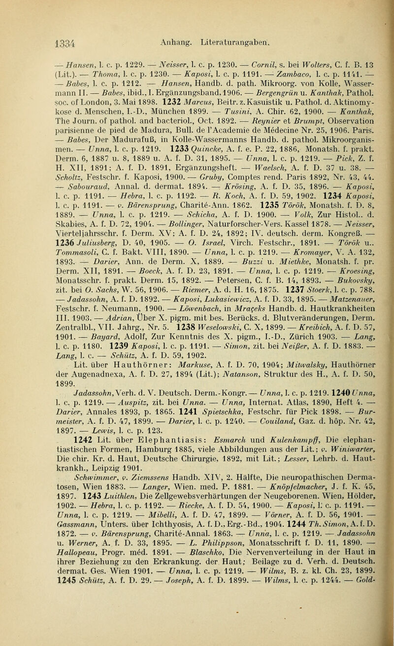 — Hansen, 1. c. p. 1229. — Neisser, 1. c. p. 1230. — Cornil, s. bei Wolters, C. f. B. 13 (Lit.). — Thoma, 1. c. p. 1230. — Kaposi, 1. c. p. 1191. —'■ Zambaco, 1. c. p. 1141. — — Babes, 1. c. p. 1212. ■— Hansen, Handb. d. path. Mikroorg. von Kolle, Wasser- mann II. — Babes, ibid., I. Ergänzungsband, 1906. — Bergengrün u. Kanthak, Pathol. SOG. of London, 3. Mai 1898. 1232 Marcus, Beitr. z. Kasuistik u. Pathol. d. Aktinomy- kose d. Menschen, I.-D., München 1899. — Tusini, A. Chir. 62, 1900. — Kanthak, The Journ. of pathol. and bacteriol., Oct. 1892. — Reynier et Brumpt, Observation parisienne de pied de Madura, Bull, de l'Academie de Medecine Nr. 25, 1906. Paris. — Babes, Der Madurafuß, in Kolle-Wassermanns Handb. d. pathol. Mikroorganis- men. — Unna, 1. c. p. 1219. 1233 Quincke, A. f. e. P. 22, 1886, Monatsh. f. prakt. Derm. 6, 1887 u. 8, 1889 u. A. f. D. 31, 1895. — Unna, 1. c. p. 1219. — Pick, Z. f. H. XII, 1891; A. f. D. 1891, Ergänzungsheft. — Waelsch, A. f. D. 37 u. 38. — Scholtz, Festschr. f. Kaposi, 1900.— Gruby, Comptes rend. Paris 1892, Nr. 43, 44. — Sabouraud, Annal. d. dermat. 1894. —r Krösing, A. f. D. 35, 1896. — Kaposi, I. c. p. 1191. — Hebra, 1. c. p. 1192. — B. Koch, A. f. D. 59, 1902. 1234 Kaposi, 1. 0. p. 1191. — V. Bärensprung, Charite-Ann. 1862. 1235 Török, Monatsh. f. D. 8, 1889. — Unna, 1. c. p. 1219. — Schicha, A. f. D. 1900. — Volk, Zur Histol.. d. Skabies, A. f. D. 72, 1904. — Bollinger, Naturforscher-Vers. Kassel 1878. — Neisser, Vierteilahrsschr. f. Derm. XV; A. f. D. 24, 1892; IV. deutsch, derm. Kongreß. — 12i6 Juliusberg, D. 40, 1905. — O. Israel, Virch. Festschr., 1891. — Török u.. Tommasoli, C. f. Bakt. VIII, 1890. — Unna, 1. c. p. 1219. — Kromayer, V. A. 132, 1893. — Darier, Ann. de Derm. X, 1889. — Buzzi u. Miethke, Monatsh. f. pr. Perm. XII, 1891. — Boeck, A. f. D. 23, 1891. — Unna, I. c. p. 1219. — Kroesing, Monatsschr. f. prakt. Derm. 15, 1892. — Petersen, G. f. B. 14, 1893. — Bukovsky, zit. bei O. Sachs, W. 56, 1906. — Riemer, A. d. H. 16, 1875. 1237 Stoerk, 1. c. p. 788. — Jadassohn, A. f. D. 1892. — Kaposi, Lukasiewicz, A. f. D. 33,1895. — Matzenaver, Festschr. f. Neumann, 1900. —Löwenbach, in Mrageks Handb. d. Hautkrankheiten III. 1903. — Adrian, Über X. pigm. mit bes. Berücks. d. Blutveränderungen, Derm. Zentralbl., VII. Jahrg., Nr. 5. 1238 Weselowski, C. X, 1899. — Kreibich, A. f. D. 57, 1901. — Bayard, Adolf, Zur Kenntnis des X. pigm., I.-D., Zürich 1903. — Lang, 1. c. p. 1180. 1239 Kaposi, 1. c. p. 1191. — Simon, zit. bei Neißer, A. f. D. 1883. - Lang, 1. c. — Schütz, A. f. D. 59, 1902. Lit. über Hauthörner: Markuse, A. f. D. 70, 1904; Mitwalsky, Hauthörner der Augenadnexa, A. f. D. 27, 1894 (Lit.); Natanson, Struktur des H., A. f. D. 50, 1899. Jadassohn,Yevh. d. V. Deutsch. Derm.-Kongr.— Unna, 1. c. p. 1219.1240 Unna, 1. c. p. 1219.—■ Äuspitz, zit. bei Unna. — Unna, Internat. Atlas, 1890, Heft 4. — Darier, Annales 1893, p. 1865. 1241 Spietschka, Festschr. für Pick 1898. — Bur- meister, A. f. D. 47, 1899. — Darier, 1. c. p. 1240. — Couiland, Gaz. d. höp. Nr. 42, 1897. — Lewis, I. c. p. 123. 1242 Lit. über Elephantiasis: Esmarch und Kulenkampff, Die elephan- tiastischen Formen, Hamburg 1885, viele Abbildungen aus der Lit.; f. Winiwarter, Die chir. Kr. d. Haut, Deutsche Chirurgie, 1892, mit Lit.; Lesser, Lehrb. d. Haut- ki;'ankh., Leipzig 1901. Schwimmer, v. Ziemssens Handb. XIV, 2. Hälfte, Die neuropathischen Derma- tosen, Wien 1883. — Langer, Wien. med. P. 1881. — Knöpfelmacher, J. f. K. 45, 1897. 1243 Luithlen, Die Zellgewebsverhärtungen der Neugeborenen. Wien, Holder, 1902. — Hebra, 1. c. p. 1192. — Biecke, A. f. D. 54, 1900. — Kaposi, 1; c. p. 1191. — Unna, 1. c. p. 1219. — Mibelli, A. f. D. 47, 1899. — Vörner, A. f. D. 56, 1901. — Gassmann, Unters, über Ichthyosis, A. f. D.,Erg.-Bd., 1904.1244 Th. Simon, A. i.D. 1872. — c. Bärensprung, Charite-Annal. 1863. — Unna, 1. c. p. 1219. — Jadassohn u. Werner, A. f. D. 33, 1895. — L. Philippson, Monatsschrift f. D. 11, 1890. - Hallopeau, Progr. möd. 1891. — Blaschko, Die Nerven Verteilung in der Haut in ihrer Beziehung zu den Erkrankung, der Haut; Beilage zu d. Verh. d. Deutsch, dermat. Ges. Wien 1901. — Unna, 1. c. p. 1219. — Wilms, B. z. kl. Ch. 23, 1899.