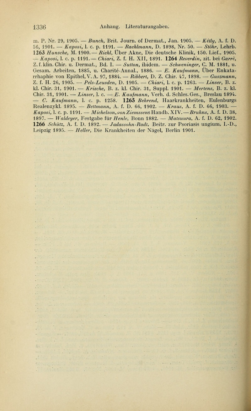 m. P. Nr. 29, 1905. — Bunch, Brit. Journ. of Dermat., Jan. 1905. — Kelly, A. f. D. 56, 1901. — Kaposi, 1. c. p. 1191. — Raehlmann, D. 1898, Nr. 50. — Stöhr, Lehrb. 1263 Hunsche, M. 1900. —Riehl, Über Akne, Die deutsche Khnik, 150. Lief., 1905. — Kaposi, 1. c. p. 1191.— Chiari, Z. f. H. XII, 1891. 1264 Reverdin, zit. bei Garre, Z. f. klin. Chir. u. Dermat., Bd. I. — Sutton, ibidem. — Schweninger, G. M. 1881, u. Gesam. Arbeiten, 1885, u. Charite-Annal., 1886. — E. Kaufmann, Über Enkata- rrhaphie von Epithel, V.A. 97, 1884. — Ribbert, D. Z. Chir. 47, 1898. — Guszmann, Z. f. H. 26, 1905. — Pels-Leusden, D. 1905. — Chiari, 1. c. p. 1263. — Linser, B. z. kl. Chir. 31, 1901. — Krische, B. z. kl. Chir. 31, Suppl. 1901. — Hertens, B. z. kl. Chir. 31, 1901. — Linser, 1. c. — E. Kaufmann, Verh. d. Schles.Ges., Breslau 1894. — C. Kaufmann, 1. c. p. 1258. 1265 Behrend, Haarkrankheiten, Eulenburgs Realenzykl. 1895. — Bettmann, A. f. D. 66, 1902. — Kraus, A. f. D. 66, 1903. — Kaposi, 1. c. p. 1191. — Michelson,vonZiemssensY{dJ\dih. XIV.—Bruhns, A. f. D. 38, 1897. — Waldeyer, Festgabe für Henle, Bonn 1882. — Matsuura, A. f. D. 62, 1902. 1266 Schütz, A. f. D. 1892. — Jadassohn-Radt, Beitr. zur Psoriasis ungium, I.-D., Leipzig 1895. — Heller, Die Krankheiten der Nägel, Berlin 1901.