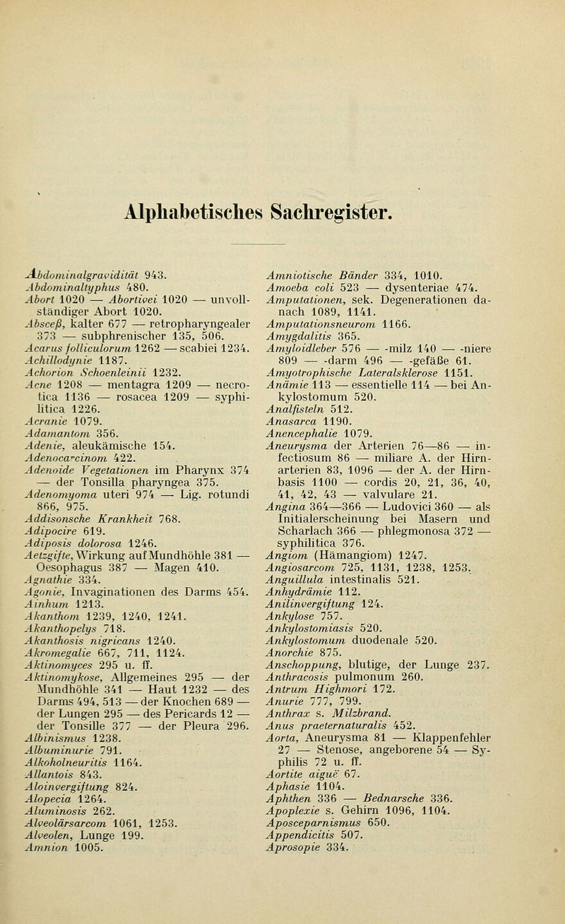 Alpli.abetisches Sachregister. jA-bdominalgravidität 943. Äbdominaltyphus 480. Abort 1020 — Abortivei 1020 — unvoll- ständiger Abort 1020. Absceß, kalter 677 — retropharyngealer 373 — subphrenischer 135, 506. Acarus folliculorum 1262 —scabiei 1234. Achillodynie 1187. Achorion Schoenleinii 1232. Acne 1208 — mentagra 1209 — necro- tica 1136 — rosacea 1209 — syphi- litica 1226. Acranie 1079. Adamantom 356. Adenie, aleukämische 154. Adenoca^cinom 422. Adenoide Vegetationen im Pharynx 374 — der Tonsilla pharyngea 375. Adenomyoma uteri 974 — Lig. rotundi 866, 975. Addisonsche Krankheit 768. Adipocire 619. Adiposis dolorosa 1246. Aetzgifte, Wirk.nng auf Mundhöhle 381 — Oesophagus 387 — Magen 410. Agnathie 334. Agonie, Invaginationen des Darms 454. Ainhum 1213. Akanthom 1239, 1240, 1241. Akanthopelys 718. Akanthosis nigricans 1240. Akromegalie 667, 711, 1124. Aktinomyces 295 u. ff. Aktinomykose, Allgemeines 295 — der Mundhöhle 341 — Haut 1232 — des Darms 494, 513 — der Knochen 689 — der Lungen 295 — des Pericards 12 — der Tonsille 877 — der Pleura 296. Albinismus 1238. Albuminurie 791. Alkoholneuritis 1164. Allantois 843. Aloinvergiftung 824. Alopecia 1264. Aluminosis 262. Alveolärsarcom 1061, 1253. Alveolen, Lunge 199. Amnion 1005. Amniotische Bänder 334, 1010. Amoeba coli 523 — dysenteriae 474. Amputationen, Sek. Degenerationen da- nach 1089, 1141. Amputationsneurom 1166. Amygdalitis 365. Amyloidleber 576 milz 140 — -niere 809 darm 496 gefäße 61. Amyotrophische Lateralsklerose 1151. Anämie 113 — essentielle 114 --— bei An- kylostomum 520. Analfisteln 512. Anasarca 1190. Anencephalie 1079. Aneurysma der Arterien 76—86 — in- fectiosum 86 — miUare A. der Hirn- arterien 83, 1096 — der A. der Hirn- basis 1100 — cordis 20, 21, 36, 40, 41, 42, 43 — valvuläre 21. Angina 364—366 — Ludovici 360 — als Initialerscheinung bei Masern und Scharlach 366 — phlegmonosa 372 — syphihtica 376. Angiom (Hämangiom) 1247. Angiosarcom 725, 1131, 1238, 1253, Anguillula intestinalis 521. Anhydrämie 112. Anilinvergiftung 124. Ankylose 757. Ankylostomiasis 520. Ankylostomum duodenale 520. Anorchie 875. Anschoppung, blutige, der Lunge 237. Anthracosis pulmonum 260. Antrum Highmori 172. Anurie 111, 799. Anthrax s. Milzbrand. Anus praeternaturalis 452. Aorta, Aneurysma 81 — Klappenfehler 27 — Stenose, angeborene 54 — Sy- philis 72 u. ff. Aortite aigue 67. Aphasie 1104. Aphthen 336 — Bednarsche 336. Apoplexie s. Gehirn 1096, 1104. Aposceparnismus 650. Appendicitis 507. Aprosopie 334.