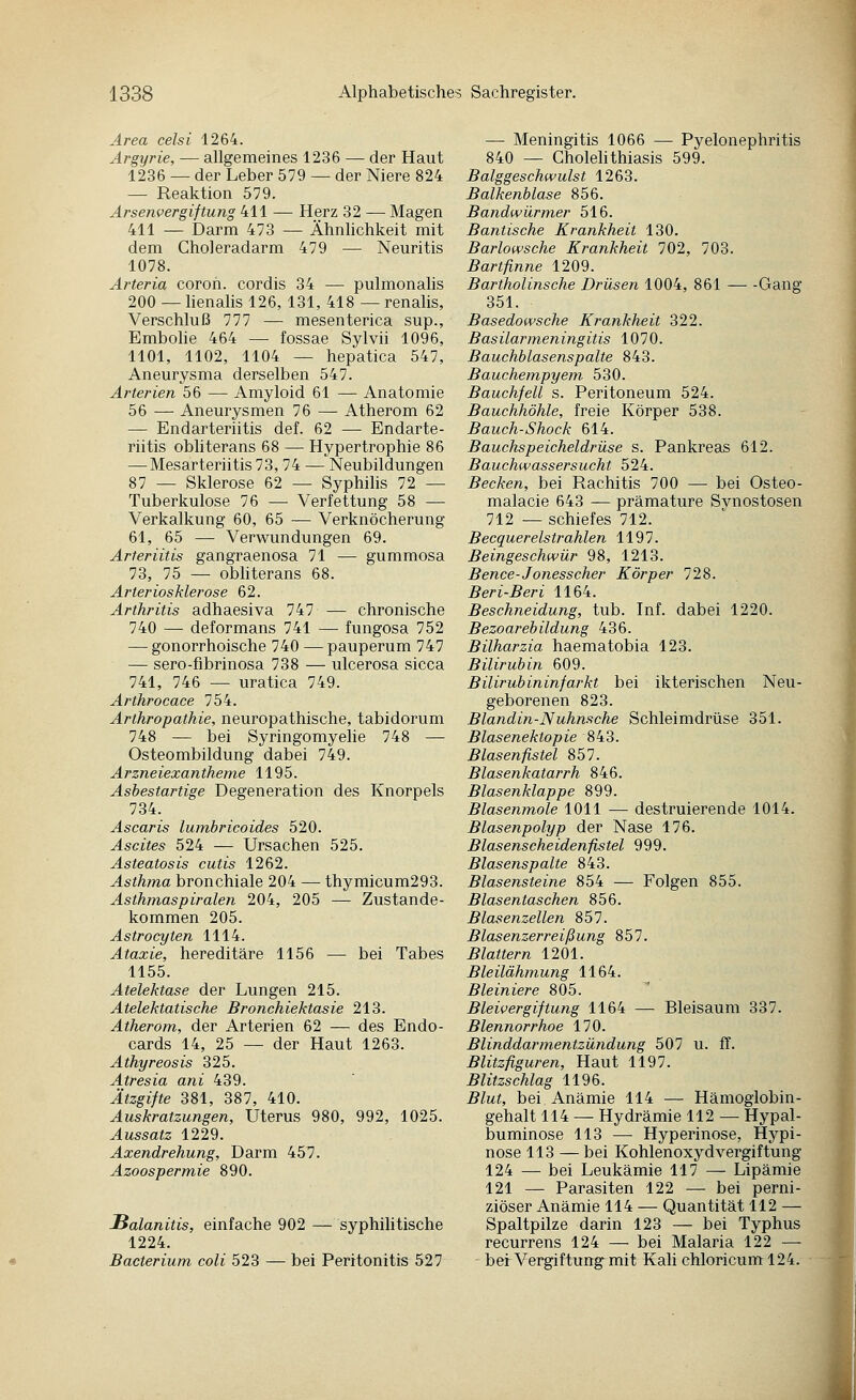 Area celsi 1264. Argyrie, — allgemeines 1236 — der Haut 1236 — der Leber 579 — der Niere 824 — Reaktion 579. Arsenvergiftung 411 — Herz 32 — Magen 411 — Darm 473 — Ähnhchkeit mit dem Choleradarm 479 — Neuritis 1078. Arteria coroh. cordis 34 — pulmonalis 200 — lienalis 126, 131, 418 — renalis, Verschluß 777 — mesenterica sup., Embohe 464 — fossae Sylvii 1096, 1101, 1102, 1104 — hepatica 547, Aneurysma derselben 547. Arterien 56 — Amyloid 61 — Anatomie 56 — Aneurysmen 76 — Atherom 62 — Endarteriitis def. 62 — Endarte- riitis obhterans 68 — Hypertrophie 86 — Mesarteriitis 73, 74 — Neubildungen 87 — Sklerose 62 — Syphilis 72 — Tuberkulose 76 — Verfettung 58 — Verkalkung 60, 65 — Verknöcherung 61, 65 — Verwundungen 69. Arteriitis gangraenosa 71 — gummosa 73, 75 — obhterans 68. Arteriosklerose 62. Arthritis adhaesiva 747 — chronische 740 — deformans 741 — fungosa 752 — gonorrhoische 740 — pauperum 747 — sero-fibrinosa 738 — ulcerosa sicca 741, 746 — uratica 749. Arthrocace 754. Arthropathie, neuropathische, tabidorum 748 — bei Syringomyelie 748 — Osteombildung dabei 749. Arzneiexantheme 1195. Asbestartige Degeneration des Knorpels 734. Ascaris lumbricoides 520. Ascites 524 — Ursachen 525. Asteatosis cutis 1262. Asthma bronchiale 204 —• thymicum293. Asthmaspiralen 204, 205 — Zustande- kommen 205. Astrocyten 1114. Ataxie, hereditäre 1156 — bei Tabes 1155. Atelektase der Lungen 215. Atelektatische Bronchiektasie 213. Atherom, der Arterien 62 — des Endo- cards 14, 25 — der Haut 1263. Athyreosis 325. Atresia ani 439. Ätzgifte 381, 387, 410. Auskratzungen, Uterus 980, 992, 1025. Aussatz 1229. Axendrehung, Darm 457. Azoospermie 890. JSalanitis, einfache 902 — syphilitische 1224. Bacterium coli 523 — bei Peritonitis 527 — Meningitis 1066 — Pyelonephritis 840 — Cholehthiasis 599. Balggeschwulst 1263. Balkenblase 856. Bandwürmer 516. Bantische Krankheit 130. Barlowsche Krankheit 702, 703. Bartfinne 1209. Bartholinsche Drüsen 1004, 861 Gang 351. Basedowsche Krankheit 322. Basilarmeningitis 1070. Bauchblasenspalte 843. Bauchempyem 530. Bauchfell s. Peritoneum 524. Bauchhöhle, freie Körper 538. Bauch-Shock 614. Bauchspeicheldrüse s. Pankreas 612. Bauchwassersucht 524. Becken, bei Rachitis 700 — bei Osteo- malacie 643 — prämature Synostosen 712 — schiefes 712. Becquerelstrahlen 1197. Beingeschwür 98, 1213. Bence-Jonesscher Körper 728. Beri-Beri 1164. Beschneidung, tub. Inf. dabei 1220. Bezoarebildung 436. Bilharzia haematobia 123. Bilirubin 609. Bilirubininfarkt bei ikterischen Neu- geborenen 823. Blandin-Nuhnsche Schleimdrüse 351. Blasenektopie 843. Blasenfistel 857. Blasenkatarrh 846. Blasenklappe 899. Blasenmole 1011 — destruierende 1014. Blasenpolyp der Nase 176. Blasenscheidenfistel 999. Blasenspalte 843. Blasensteine 854 — Folgen 855. Blasentaschen 856. Blasenzellen 857. Blasenzerreißung 857. Blattern 1201. Bleilähmung 1164. Bleiniere 805. Bleivergiftung 1164 — Bleisaum 337. Blennorrhoe 170. Blinddarmentzündung 507 u. ff. Blitzfiguren, Haut 1197. Blitzschlag 1196. Blut, bei Anämie 114 — Hämoglobin- gehalt 114 — Hydrämie 112 — Hypal- buminose 113 — Hyperinose, Hypi- nose 113 —bei Kohlenoxydvergiftung 124 — bei Leukämie 117 — Lipämie 121 — Parasiten 122 — bei perni- ziöser Anämie 114 — Quantität 112 — Spaltpilze darin 123 — bei Typhus recurrens 124 — bei Malaria 122 — bei Vergiftung mit Kali chloricum 124.
