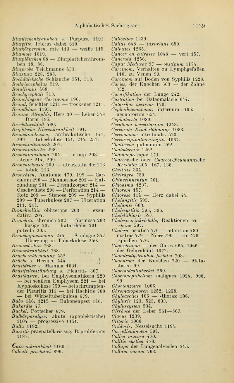 Blutfleckenkrankheit s. Purpura 1191. Blutgifte, Icterus dabei 610. Blutkörperchen, rote 113 — weiße 115. Blutmole 1019. Blutplättcheji 88 — Blutplättchenthrom- ben 18, 88. Blutprobe Teichmanns 4,33. Blutsturz 228, 285. Bochdaleksche Schläuche 351, 318. Bothriocephalus 519. Botulisinus 468. Brachycephali 713. Branchiogene Carcinome 196. Brand, feuchter 1211 — trockener 1211. Brandblase 1195. Braune Atrophie, Herz 30 — Leber 548 — Darm 495. Brechdurchfall 480. Brightsche Nierenkrankheit 791. Bronchialdrüsen, anthrakotische 147, 209 — tuberkulöse 151, 214, 251. Bronchialkatarrh 201. Bronchialkrebs 298. Bronchialasthma 204 — -croup 203 — -steine 214, 209. Bronchiektasie 209 — atelektatische 213 — fötale 213. Bronchien, Anatomie 179, 199 — Car- cinom 298 — Blennorrhoe 201 — Ent- zündung 201 — Fremdkörper 214 — Geschwülste 298 — Perforation 214 — Rotz 209 — Stenose 209 — Syphilis 209 — Tuberkulose 207 — Ulceration 211, 214. Bronchiolitis obliterans 203 — exsu- dativa 204. Bronchitis chronica 202 — fibrinosa 203 — käsige 207 — katarrhalis 201 — putrida 205. Bronchopneumonie 244 — Ätiologie 347 — Übergang in Tuberkulose 250. Bronzed-skin 768. Bronzekrankheit 768. .^ Brucheinklemmung 452. Brüche s. Hernien 444. 71 Brustdrüse s. Mamma 1031. Brustfellentzündung s. Pleuritis 307. Brustkasten, bei Emphysematikern 220 — bei senilem Emphysem 221 — bei Kyphoskoliose 759 — bei schrumpfen- der Pleuritis 311 — bei Rachitis 700 — bei Wirbeltuberkulose 679. Bubo 146, 1215 — Bubonenpest 146. Bukardie 47. Buckel, Pottscher 679. Bulbärparalyse, akute (apoplektische) 1104 — progressive 1151. Bulla 1192. Bursitis praepatellaris sog. B. proliferans 1187. C'aissonkrankheit 1160. Calculi prostatici 896. Callositas 1239. Callus 648 — luxurians 650. Calvities 1265. Cancer en cuirasse 1048 — vert 157. Cancroid 1256. Caput Medusae 97 — obstipum 1174. Carcinotn, Verhalten zu Lymphgefäßen 110, zu Venen 99. Carcinom auf Boden von Syphihs 1228. Caries, der Knochen 663 — der Zähne 352. Carniflkation der Lunge 242. Castration bei Osteomalacie 644. Catarrhus aestivus 170. Cephalhaematoma, internum 1055 — neonatorum 654. Cephalocele 1080. Ceratoma hereditarium 1243. Cerebrale Kinderlähmung 1083. Cercomonas intestinalis 523. Cerebrosp inalmeningitis 1067. Chalicosis pulmonum 262. Chalodermie 1262. Chamaeprosopie 171. Charcotsohe oder Charcot-Neumannsche Kristalle 205, 167, 138. Cheilitis 334. Cheiragra 750. Chinesinnenfuß 761. Chloasma 1237. Chlorom 157. Chlorose 114 — Herz dabei 44. Cholangitis 595. Cholämie 603. Cholecystitis 595, 596. Cholelithiasis 597. Cholestearinkristalle, Reaktionen 64 — ■steine 597. Cholera asiatica 476 — infantum 480 — nostras 479 — Niere 790 rot 478 — -Spirillen 476. Cholesteatom — des Ohres 665, 1066 — der Gehirnhaut 1072. Chondrodystrophia foetalis 703. Chondrom der Knochen 720 — Meta- stasen 99. Chorioidealtuberkel 269. Chorionepitheliom, malignes 1024, 998, 99. Chorionzotten 1006. Chromatophoren 1252, 1238. Chyloascites 106 thorax 106. Chylurie 123, 523, 833. Chyluscysten 534. Cirrhose der Leber 561—567. Clavus 1239. Clitoris 1000. Cnidosis, Nesselsucht 1194. Coccidienknoten 594. Colica mucosa 470. Colitis cystica 470. Collaps der Lungenalveolen 215. Collum varum 763.