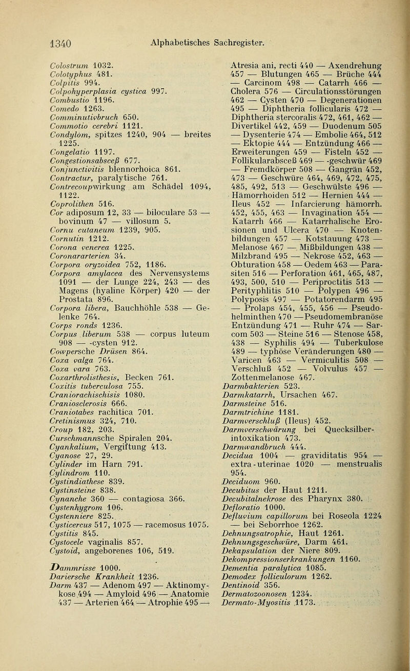 Colostrum 1032. Colotyphus 481. Colpitis 994. Colpohyperplasia cystica 997. Combustio 1196. Comedo 1263. Comminutwhruch 650. Commotio cerebri 1121. Condylom, spitzes 1240, 904 — breites 1225. Congelatio 1197. Congestionsabsceß 677. Conjunctivitis blennorhoica 861. Contractur, paralytische 761. Contrecoupwirkung am Schädel 1094, 1122. Coproliihen 516. Cor adiposum 12, 33 — biloculare 53 — bovinum 47 — villosum 5. Cornu cutaneum 1239, 905. Cornutin 1212. Corona venerea 1225. Coronararterien 34. Corpora oryzoidea 752, 1186. Corpora amylacea des Nervensystems 1091 — der Lunge 224, 243 — des Magens (hyaline Körper) 420 — der Prostata 896. Corpora libera, Bauchhöhle 538 — Ge- lenke 764. Corps ronds 1236. Corpus liberum 538 — corpus luteum 908 — -Cysten 912. Cowpersche Drüsen 864. Coxa valga 764. Coxa vara 763. Coxarthrolisthesis, Becken 761. Coxitis tuberculosa 755. Craniorachischisis 1080. Craniosclerosis 666. Craniotabes rachitica 701. Cretinismus 324, 710. Croup 182, 203. Curschmannsche Spiralen 204. Cyankalium, Vergiftung 413. Cyanose 27, 29. Cylinder im Harn 791. (Jylindrom 110. Cystindiathese 839. Cystinsteine 838. Cynanche 360 — contagiosa 366. Cystenhygrom 106. Cystenniere 825. Cysticercus 517, 1075 — racemosus 1075. Cystitis 845. Cystocele vaginalis 857. Cystoid, angeborenes 106, 519. Dammrisse 1000. Dariersche Krankheit 1236. Darm 437 — Adenom 497 — Aktinomy- kose 494 — Amyloid 496 — Anatomie 437 — Arterien 464 — Atrophie 495^ Atresia ani, recti 440 — Axendrehung 457 — Blutungen 465 — Brüche 444 — Garcinom 498 — Catarrh 466 — Cholera 576 — Circulationsstörungen 462 — Cysten 470 — Degenerationen 495 — Diphtheria foUicularis 472 — Diphtheria stercoralis 472, 461, 462 — Divertikel 442, 459 — Duodenum 505 — Dysenterie 474 — Emboüe 464, 512 — Ektopie 444 — Entzündung 466 — Erweiterungen 459 — Fisteln 452 — FoUikularabsceß 469 geschwür 469 — Fremdkörper 508 — Gangrän 452, 473 — Geschwüre 464, 469, 472, 475, 485, 492, 513 — Geschwülste 496 — Hämorrhoiden 512 — Hernien 444 — Ileus 452 — Infarcierimg hämorrh. 452, 455, 463 — Invagination 454 — Katarrh 466 — Katarrhalische Ero- sionen und Ulcera 470 — Knoten- bildungen 457 — Kotstauung 473 — Melanose 467 — Mißbildungen 438 — Milzbrand 495 — Nekrose 452, 463 — Obturation 458 — Oedem 463 — Para- siten 516 — Perforation 461, 465, 487, 493, 500, 510 — Periproctitis 513 — Perityphlitis 510 — Polypen 496 — Polyposis 497 — Potatorendarm 495 — Prolaps 454, 455, 456 — Pseudo- helminthen470 —Pseudomembranöse Entzündung 471 — Ruhr 474 — Sar- com 503 — Steine 516 — Stenose 458, 438 — Syphihs 494 — Tuberkulose 489 — typhöse Veränderungen 480 — Varicen 463 — Vermiculitis 508 — Verschluß 452 — Volvulus 457 — Zottenmelanose 467. Darmbakterien 523. Darmkatarrh, Ursachen 467. Darmsteine 516. Darmtrichine 1181. Darmverschluß (Ileus) 452. Darmverschwärung bei Quecksilber- intoxikation 473. Darmwandbruch 444. Decidua 1004 — graviditatis 954 — extra - uterinae 1020 — menstrualis 954. Deciduom 960. Decubitus der Haut 1211. Decubitalnekrose des Pharynx 380. Defloratio 1000. Defluvium capillorum bei Roseola 1224 — bei Seborrhoe 1262. Dehnungsatrophie, Haut 1261. Dehnungsgeschwüre, Darm 461. Dekapsulation der Niere 809. Dekompressionserkrankungen 1160. Dementia paralytica 1085. Demodex folliculorum 1262. Dentinoid 356. Dermatozoonosen 1234. Dermato-Myositis .1173. .