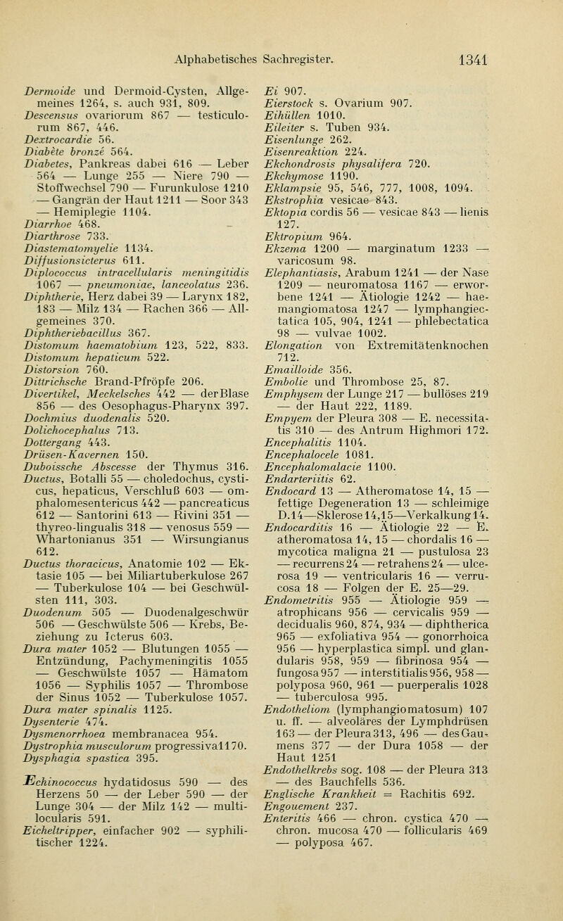 Dermoide und Dermoid-Cysten, Allge- meines 1264, s. auch 931, 809. Descensus ovariorum 867 — testiculo- rum 867, 446. Dextrocardie 56. Diabete bronze 564. Diabetes, Pankreas dabei 616 — Leber 564 — Lunge 255 — Niere 790 — Stoffwechsel 790 — Furunkulose 1210 — Gangrän der Haut 1211 — Soor 343 — Hemiplegie 1104. Diarrhoe 468. Diarthrose 733. Diastematomyelie 1134. Diffusionsicterus 611. Diplococcus intracellularis ineningitidis 1067 — pneumoniae, lanceolatus 236. Diphtherie, Herz dabei 39 — Larynx 182, 183 — Milz 134 — Rachen 366 — All- gemeines 370. Diphtheriebacillus 367. Distomum haematobiuni 123, 522, 833. Distomum hepaticum 522. Distorsion 760. Dittrichsche Brand-Pfröpfe 206. Divertikel, Meckelsches 442 — derBlase 856 — des Oesophagus-Pharynx 397. Dochmius duodenalis 520. Dolichocephalus 713. Dottergang 443. Drüsen-Kavernen 150. Duboissche Abscesse der Thymus 316. Ductus, Botalli 55 — choledochus, cysti- cus, hepaticus, Verschluß 603 — om- phalomesentericus 442 — pancreaticus 612 — Santorini 613 — Rivini 351 — thyreo-lingualis 318 — venosus 559 — Whartonianus 351 — Wirsungianus 612. Ductus thoracicus, Anatomie 102 — Ek- tasie 105 — bei Miüartuberkulose 267 — Tuberkulose 104 — bei Geschwül- sten 111, 303. Duodenum 505 — Duodenalgeschwür 506 — Geschwülste 506 — Krebs, Be- ziehung zu Icterus 603. Dura mater 1052 — Blutungen 1055 — Entzündung, Pachymeningitis 1055 — Geschwülste 1057 — Hämatom 1056 — Syphilis 1057 — Thrombose der Sinus 1052 — Tuberkulose 1057. Dura mater spinalis 1125. Dysenterie 474. Dysmenorrhoea membranacea 954. Dystrophia musculorum progressivall70. Dysphagia spastica 395. Echinococcus hydatidosus 590 — des Herzens 50 — der Leber 590 — der Lunge 304 — der Milz 142 — multi- locularis 591. Eicheltripper, einfacher 902 — syphili- tischer 1224. Ei 907. Eierstock s. Ovarium 907. Eihüllen 1010. Eileiter s. Tuben 934. Eisenlunge 262. Eisenreaktion 224. Ekchondrosis physalifera 720. Ekchymose 1190. Eklampsie 95, 546, 777, 1008, 1094. . Ekstrophia vesicae 843. Ektopia cordis 56 — vesicae 843 — lienis 127. Ektropium 964. Ekzema 1200 — marginatum 1233 — varicosum 98. Elephantiasis, Arabum 1241 — der Nase 1209 — neuromatosa 1167 — erwor- bene 1241 — Ätiologie 1242 — hae- mangiomatosa 1247 — lymphangiec- tatica 105, 904, 1241 — phlebectatica 98 — vulvae 1002. Elongation von Extremitätenknochen 712. Emailloide 356. Embolie und Thrombose 25, 87. Emphysem der Lunge 217 —bullöses 219 — der Haut 222, 1189. Empyem der Pleura 308 — E. necessita- tis 310 — des Antrum Highmori 172. Encephalitis 1104. Encephalocele 1081. Encephalomalacie 1100. Endarteriitis 62. Endocard 13 — Atheromatose 14, 15 — fettige Degeneration 13 — schleimige D.14—Sklerose 14,15—Verkalkung 14. Endocarditis 16 — Ätiologie 22 — E. atheromatosa 14,15 — chordalis 16 — mycotica mahgna 21 — pustulosa 23 — recurrens 24 — retrahens 24 — ulce- rosa 19 — ventricularis 16 — verru- cosa 18 — Folgen der E. 25—29. Endometritis 955 — Ätiologie 959 —. atrophicans 956 — cervicalis 959 — decidualis 960, 874, 934 — diphtherica 965 — exfohativa 954 — gonorrhoica 956 — hyperplastica simpl. und glan- dularis 958, 959 — fibrinosa 954 — fungosa957 —interstitiahs956, 958 — polyposa 960, 961 — puerperalis 1028 — tuberculosa 995. Endotheliom (lymphangiomatosum) 107 u. ff. — alveoläres der Lymphdrüsen 163 —der Pleura 313, 496 — des Gau- mens 377 — der Dura 1058 — der Haut 1251 Endothelkrebs sog. 108 — der Pleura 313 — des Bauchfells 536. Englische Krankheit = Rachitis 692. Engouement 237. Enteritis 466 — chron. cystica 470 — chron. mucosa 470 — folhcularis 469 — polyposa 467.