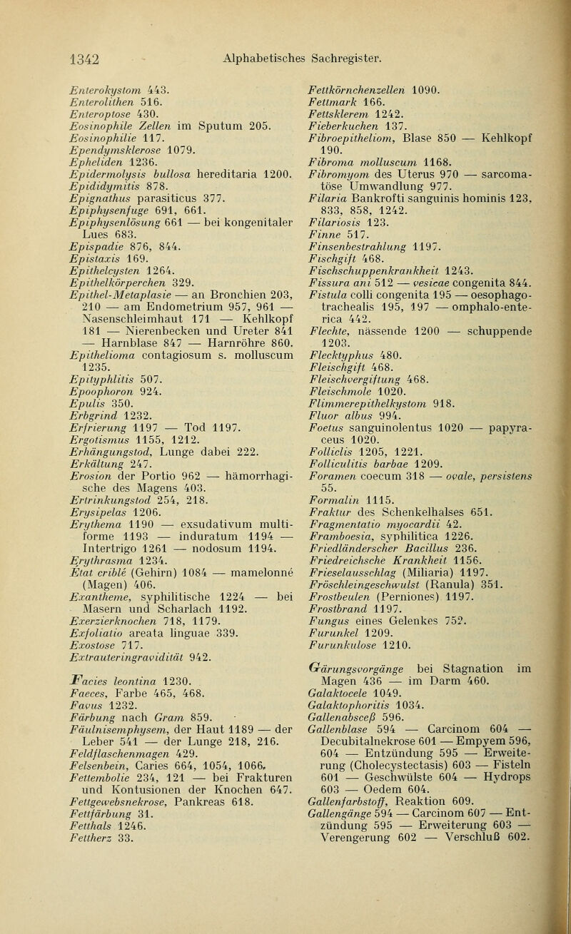 Enterokystom 443. Enterolithen 516. Enteroptose 430. Eosinophile Zellen im Sputum 205. Eosinophilie 117. Ependynisklerose 1079. Epheliden 1236. Epidermolysis bullosa hereditaria 1200. Epididymitis 878. Epignathus parasiticus 377. Epiphysenfuge 691, 661. Epiphysenlösung 661 — bei kongenitaler Lues 683. Epispadie 876, 844. Epistaxis 169. Epithelcysten 1264. Epithelkör per chen 329. Epithel-Metaplasie — an Bronchien 203, 210 — am Endometrium 957, 961 — Nasenschleimhaut 171 — Kehlkopf 181 — Nierenbecken und Ureter 841 — Harnblase 847 — Harnröhre 860. Epithelioma contagiosum s. molluscum 1235. Epityphlitis 507. Epoophoron 924. Epulis 350. Erbgrind 1232. Erfrierung 1197 — Tod 1197. Ergotismus 1155, 1212. Erhängungstod, Lunge dabei 222. Erkältung 247. Erosion der Portio 962 — hämorrhagi- sche des Magens 403. Ertrinkungstod 254, 218. Erysipelas 1206. Erythema 1190 — exsudativum multi- forme 1193 — induratum 1194 — Intertrigo 1261 — nodosum 1194. Erythrasma 1234. Etat crible (Gehirn) 1084 — mamelonne (Magen) 406. Exantheme, syphilitische 1224 — bei Masern und Scharlach 1192. Exerzierknochen 718, 1179. Exfoliatio areata linguae 339. Exostose 717. Extrauteringravidität 942. Facies leontina 1230. Faeces, Farbe 465, 468. Favus 1232. Färbung nach Gram 859. Fäulnisemphysem, der Haut 1189 — der Leber 541 — der Lunge 218, 216. Feldflaschenmagen 429. Felsenbein, Caries 664, 1054, 1066, Fettembolie 234, 121 — bei Frakturen und Kontusionen der Knochen 647. Fettgewebsnekrose, Pankreas 618. Fettfärbung 31. Fetthals 1246. Fettherz 33. Fettkörnchenzellen 1090. Fettmark 166. Fettskier em 1242. Fieberkuchen 137. Fibroepitheliom, Blase 850 — Kehlkopf 190. Fibroma molluscum 1168. Fibromyom des Uterus 970 — sarcoma- töse Umwandlung 977. Filaria Bankrofti sanguinis hominis 123, 833, 858, 1242. Filariasis 123. Finne 517. Finsenbestrahlung 1197. Fischgift 468. Fisehschuppenkrankheit 1243. Fissura ani 512 — vesicae congenita 844. Fistula colli congenita 195 — oesophago- trachealis 195, 197 —omphalo-ente- rica 442. Flechte, nässende 1200 — schuppende 1203. Flecktyphus 480. Fleischgift 468. Fleischvergiftung 468. Fleischmole 1020. Flimmerepithelkystom 918. Fluor albus 994. Foetus sanguinolentus 1020 — papyra- ceus 1020. Folliclis 1205, 1221. Folliculitis barbae 1209. Foramen coecum 318 — ovale, persistens 55. Formalin 1115. Fraktur des Schenkelhalses 651. Fragmentatio myocardii 42. Framboesia, syphilitica 1226. Friedländerscher Bacillus 236. FriedreicJische Krankheit 1156. Frieselausschlag (Miharia) 1197. Fröschleingeschwulst (Ranula) 351. Frostbeulen (Perniones) 1197. Frostbrand 1197. Fungus eines Gelenkes 752. Furunkel 1209. Furunkulose 1210. Gärungsvorgänge bei Stagnation im Magen 436 — im Darm 460. Galaktocele 1049. Galaktophoritis 1034. Gallenabsceß 596. Gallenblase 594 — Garcinom 604 — Decubitalnekrose 601 — Empyem 596, 604 — Entzündung 595 — Erweite- rung (Cholecystectasis) 603 — Fisteln 601 — Geschwülste 604 — Hydrops 603 — Oedem 604. Gallenfarbstoff, Reaktion 609. Gallengänge 594 — Garcinom 607 — Ent- zündung 595 — Erweiterung 603 — Verengerung 602 — Verschluß 602.