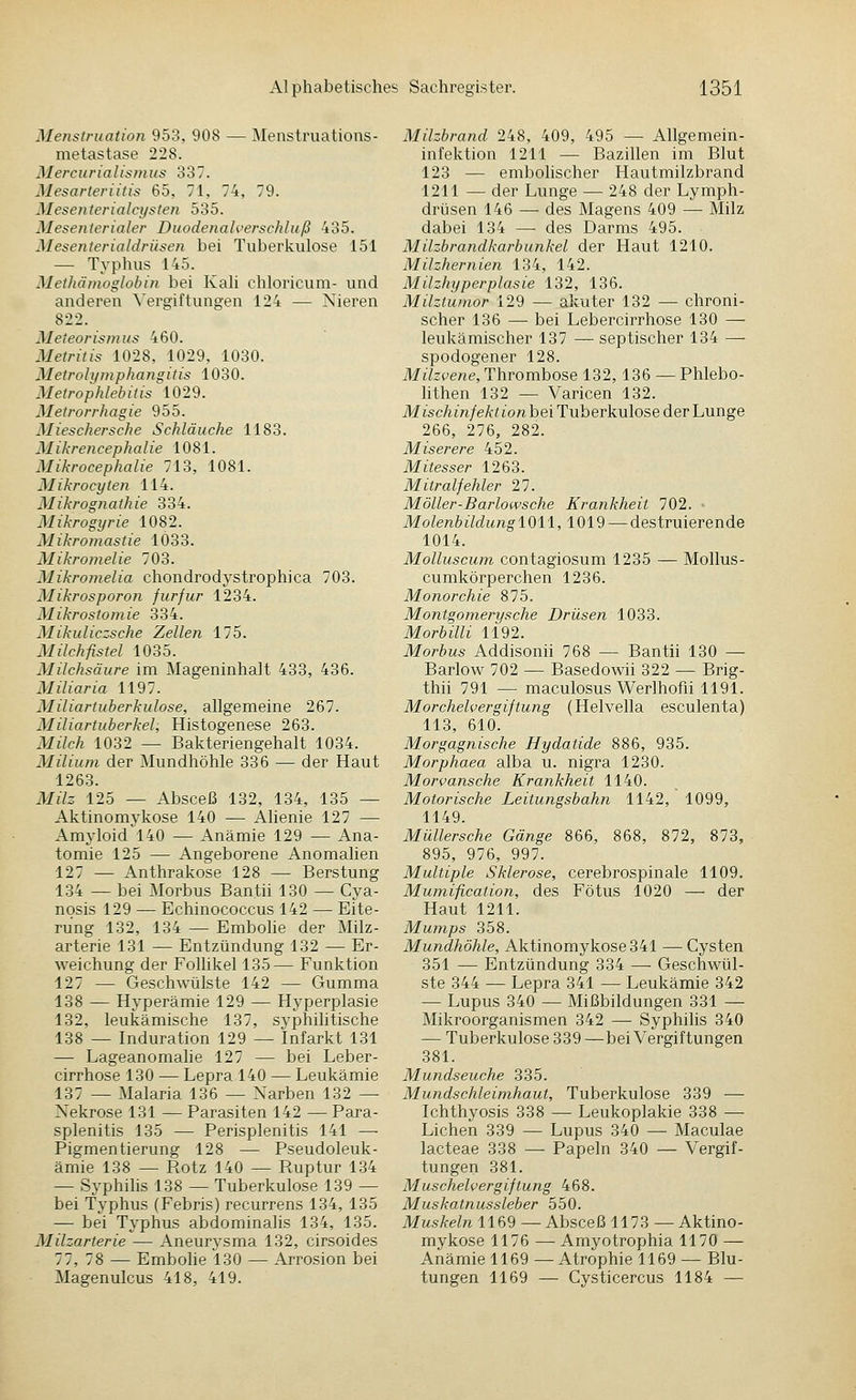 Menstruation 953, 908 — Menstruations- metastase 228. Mercurialismus 337. Mesarterütis 65, 71, 74, 79. Mesenterialcysten 535. Mesenterialer Duodenah'erschluß 435. Mesenterialdrüsen bei Tuberkulose 151 — Typhus 145. Methämoglobin bei Kah chloricum- und anderen ^'erg■iftung■en 124 — Nieren 822. Meteorisnius 460. Metritis 1028, 1029, 1030. Metrolymphangitis 1030. MetropMebitis 1029. Metrorrhagie 955. Mieschersche Schläuche 1183. Mikrencephalie 1081. Mikrocephalie 713, 1081. Mikrocyten 114. Mikrognathie 334. Mikro^gyrie 1082. Mikromastie 1033. Mikromelie 703. Mikromelia chondrodystrophica 703. Mikrosporon furfur 1234. Mikrostomie 334. Mikuliczsche Zellen 175. Milch fi^tel 1035. Milchsäure im Mageninhalt 433, 436. Miliaria 1197. Miliartuberkulose, allgemeine 267. Miliartuberkel, Histogenese 263. Mt/cÄ 1032 — Bakteriengehalt 1034. Milium der Mundhöhle 336 — der Haut 1263. ilfiZ^ 125 — Absceß 132, 134, 135 — Aktinomykose 140 — Alienie 127 — Amyloid 140 — Anämie 129 — Ana- tomie 125 — Angeborene Anomahen 127 — Anthrakose 128 — Berstung 134 — bei Morbus Bantii 130 — Cya- nosis 129 — Echinococcus 142 — Eite- rung 132, 134 — Embolie der Milz- arterie 131 — Entzündung 132 — Er- weichung der Follikel 135— Funktion 127 — Geschwülste 142 — Gumma 138 — Hyperämie 129 — Hyperplasie 132, leukämische 137, syphilitische 138 — Induration 129 — Infarkt 131 — Lageanomahe 127 — bei Leber- cirrhose 130 — Lepra 140 — Leukämie 137 — Malaria 136 — Narben 132 — Nekrose 131 — Parasiten 142 — Para- splenitis 135 — Perisplenitis 141 — Pigmentierung 128 — Pseudoleuk- ämie 138 — Rotz 140 — Ruptur 134 — Syphilis 138 — Tuberkulose 139 — bei Typhus (Febris) recurrens 134, 135 — bei Typhus abdominalis 134, 135. Milzarterie — Aneurysma 132, cirsoides 77, 78 — Embolie 130 — Arrosion bei Magenulcus 418, 419. Milzbrand 248, 409, 495 — Allgemein- infektion 1211 — Bazillen im Blut 123 — embolischer Hautmilzbrand 1211 — der Lunge — 248 der Lymph- drüsen 146 — des Magens 409 — Milz dabei 134 — des Darms 495. Milzbrandkarbunkel der Haut 1210. Milzher nien 134, 142. Milzhyperplasie 132, 136. Milztumor 129 — akuter 132 — chroni- scher 136 — bei Lebercirrhose 130 — leukämischer 137 — septischer 134 —■ spodogener 128. Milzvene, Thrombose 132,136 — Phlebo- hthen 132 — Varicen 132. Misc/im/e/caon bei Tuberkulose der Lunge 266, 276, 282. Miserere 452. Mitesser 1263. Mitralfehler 27. Möller-Barlowsche Krankheit 702. ■ Molenb ildung 1011,1019 — destruierende 1014. Molluscum contagiosum 1235 — MoUus- cumkörperchen 1236. Monorchie 875. Montgomerysche Drüsen 1033. Morbilli 1192. Morbus Addisonü 768 — Bantii 130 — Barlow 702 — Basedowii 322 — Brig- thii 791 — maculosus Werlhofii 1191. Morchelvergiftung (Helvella esculenta) 113, 610. Morgagnische Hydatide 886, 935. Morphaea alba u. nigra 1230. Morvansche Krankheit 1140. Motorische Leitungsbahn 1142, 1099, 1149. Müllersche Gänge 866, 868, 872, 873, 895, 976, 997. Multiple Sklerose, cerebrospinale 1109. Mumification, des Fötus 1020 — der Haut 1211. Mumps 358. Mundhöhle, Aktinomykose 341 —Cysten 351 — Entzündung 334 — Geschwül- ste 344 — Lepra 341 — Leukämie 342 — Lupus 340 — Mißbildungen 331 — Mikroorganismen 342 — Syphilis 340 — Tuberkulose 339—bei Vergiftungen 381. Mundseuche 335. Mundschleimhaut, Tuberkulose 339 — Ichthyosis 338 — Leukoplakie 338 — Liehen 339 — Lupus 340 — Maculae lacteae 338 — Papeln 340 — Vergif- tungen 381. Muschelvergiftung 468. Muskatnussleber 550. Muskeln 1169 —Absceß 1173 —Aktino- mykose 1176 — Amyotrophia 1170 — Anämie 1169 —Atrophie 1169 — Blu- tungen 1169 — Cysticercus 1184 —