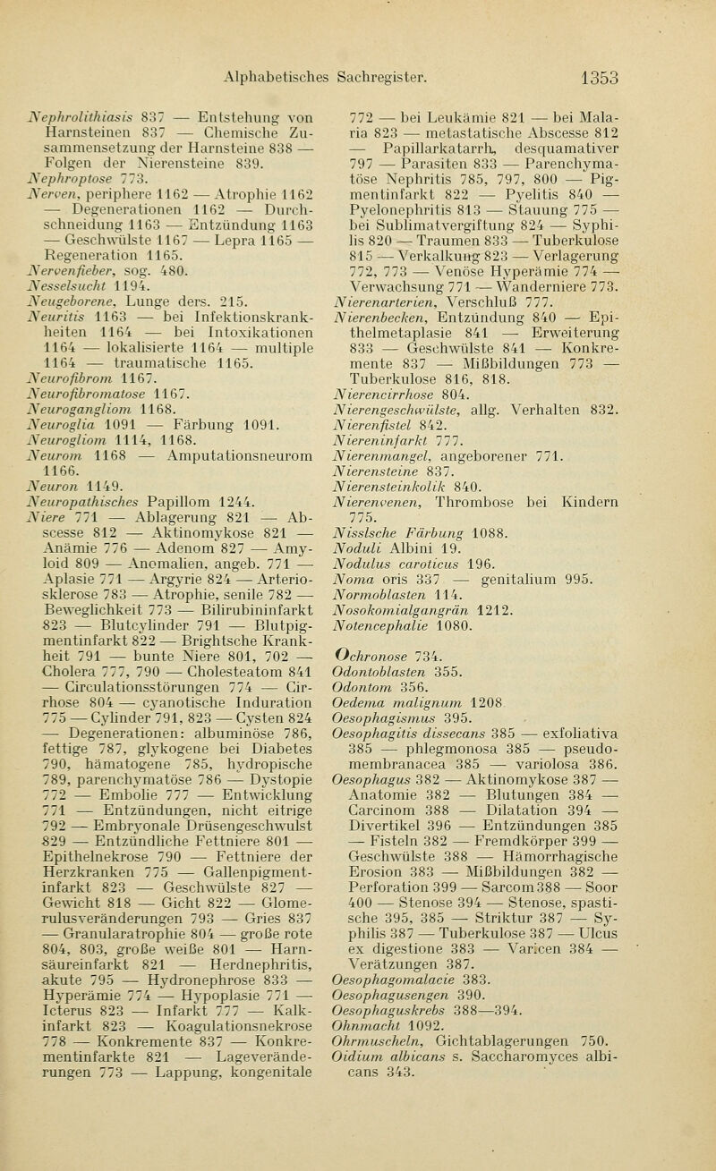 Nephrolithiasis 837 — Entstehung von Harnsteinen 837 — Chemische Zu- sammensetzung der Harnsteine 838 — Folgen der Nierensteine 839. Nephroptose 773. Nerven, periphere 1162 — Atrophie 1162 — Degenerationen 1162 — Durch- schneidung 1163 — Entzündung 1163 — Geschwülste 1167 — Lepra 1165 — Regeneration 1165. Nervenfieber, sog. 480. Nessels uch t 1194. Neugeborene, Lunge ders. 215. Neuritis 1163 — bei Infektionskrank- heiten 1164 — bei Intoxikationen 1164 — lokalisierte 1164 — multiple 1164 — traumatische 1165. Neurofibrom 1167. Neurofibromatose 1167. Neurogangliom 1168. Neuroglia 1091 — Färbung 1091. Neurogliom 1114, 1168. Neurom 1168 — Amputationsneurom 1166. Neuron 1149. Neuropathisches Papillom 1244. Niere 771 — Ablagerung 821 ^ Ab- scesse 812 — Aktinomykose 821 — Anämie 776 — Adenom 827 — Amy- loid 809 — Anomahen, angeb. 771 — Aplasie 771 — Argyrie 824 — Arterio- sklerose 783 — Atrophie, senile 782 — Beweglichkeit 773 — Bihrubininfarkt 823 — Blutcyhnder 791 — Blutpig- mentinfarkt 822 — Brightsche Krank- heit 791 ^ bunte Niere 801, 702 — Cholera 777, 790 — Cholesteatom 841 — Circulationsstörungen 774 — Cir- rhose 804 —• cyanotische Induration 775 — Cj^linder 791, 823 — Cysten 824 — Degenerationen: albuminöse 786, fettige 787, glykogene bei Diabetes 790, hämatogene 785, hydropische 789, parenchymatöse 786 — Dystopie 772 — Embohe 777 — Entwicklung 771 — Entzündungen, nicht eitrige 792 — Embryonale Drüsengeschwulst 829 — Entzündhche Fettniere 801 — Epithelnekrose 790 — Fettniere der Herzkranken 775 — Gallenpigment- infarkt 823 — Geschwülste 827 — GeA\-icht 818 — Gicht 822 — Glome- rulusveränderungen 793 — Gries 837 — Granularatrophie 804 — große rote 804, 803, große weiße 801 — Harn- säureinfarkt 821 — Herdnephritis, akute 795 — Hydronephrose 833 — Hyperämie 774 — Hypoplasie 771 — Icterus 823 — Infarkt 777 — Kalk- infarkt 823 — Koagulationsnekrose 778 — Konkremente 837 — Konkre- mentinfarkte 821 — Lageverände- rungen 773 — Lappung, kongenitale 772 — bei Leukämie 821 — bei Mala- ria 823 — metastatische Abscesse 812 — Papillarkatarrh, desquamativer 797 — Parasiten 833 — Parenchyma- töse Nephritis 785, 797, 800 — Pig- mentinfarkt 822 — Pyehtis 840 — Pyelonephritis 813 — Stauung 775 — bei Sublimatvergiftung 824 — Syphi- lis 820 — Traumen 833 — Tuberkulose 815 — Verkalkung 823 — Verlagerung 772, 773 — Venöse Hyperämie 774 — Verwachsung 771 — Wanderniere 773. Nierenarierien, Verschluß 777. Nierenbecken, Entzündung 840 — Epi- thelmetaplasie 841 — Erweiterung 833 — Geschwülste 841 — Konkre- mente 837 — Mißbildungen 778 — Tuberkulose 816, 818. Nierencirrhose 804. Nierengeschwülste, allg. Verhalten 832. Nierenfistel 842. Niereninfarkt 777. Nierenmangel, angeborener 771. Nierensteine 837. Nierensteinkolik 840. Nierenvenen, Thrombose bei Kindern 775. Nissische Färbung 1088. Noduli Albini 19. Nodulus caroticus 196. Noma oris 337 — genitalium 995. Normoblasten 114. N osokomialgangrän 1212. N otencephalie 1080. (Jchronose 734. Odontoblasten 355. Odontom 356. Oedema malignum 1208 Oesophagismus 395. Oesophagitis dissecans 385 — exfoliativa 385 — phlegmonosa 385 —• pseudo- membranacea 385 — variolosa 386. Oesophagus 382 — Aktinomykose 387 — Anatomie 382 — Blutungen 384 —• Carcinom 388 — Dilatation 394 — Divertikel 396 —• Entzündungen 385 — Fisteln 382 — Fremdkörper 399 — Geschwülste 388 — Hämorrhagische Erosion 383 — Mißbildungen 382 — Perforation 399 — Sarcom388 — Soor 400 — Stenose 394 — Stenose, spasti- sche 395, 385 — Striktur 387 — Sy- philis 387 — Tuberkulose 387 — Ulcus ex digestione 383 — Varlcen 384 — Verätzungen 387. Oesophagomalacie 383. Oesophagusengen 390. Oesophaguskrebs 388—394. Ohnmacht 1092. Ohrmuscheln, Gichtablagerungen 750. Oidium albicans s. Saccharomyces albi- cans 343.