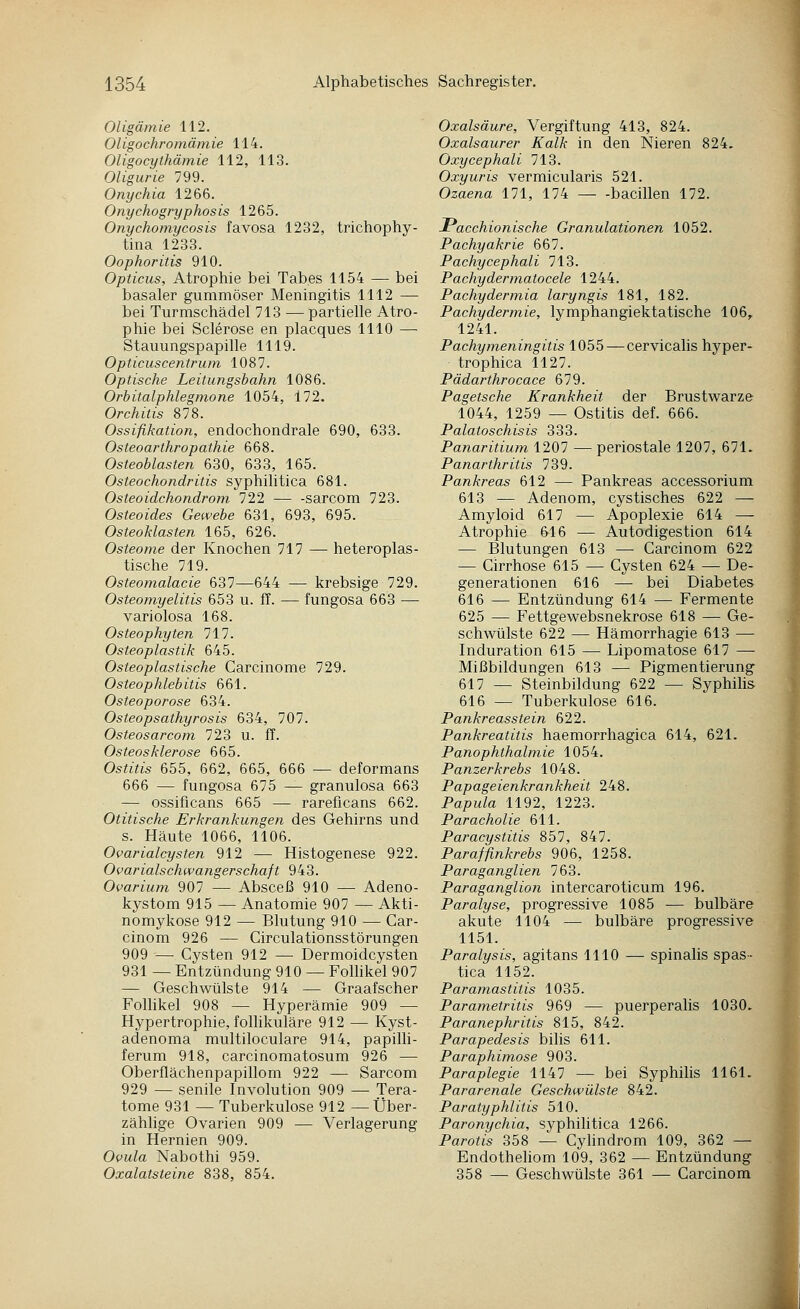Oligämie 112. Oligochromämie 114. OUgocythämie 112, 113. Oligurie 799. Onychia 1266. OnycJiogryphosis 1265. Onychomycosis favosa 1232, trichophy- tina 1233. Oophoritis 910. Opticus, Atrophie bei Tabes 1154 — bei basaler gummöser Meningitis 1112 — bei Turmschädel 713 — partielle Atro- phie bei Sclerose en placques 1110 — Stauungspapille 1119. Opticuscentruni 1087. Optische Leitungsbahn 1086. Orbitalphlegmone 1054, 172. Orchitis 878. Ossifikation, endochondrale 690, 633. Osteoarthropathie 668. Osteoblasten 630, 633, 165. Osteochondritis syphilitica 681. Osteoidchondrom 722 — -sarcom 723. Osteoides Gewebe 631, 693, 695. Osteoklasten 165, 626. Osteome der Knochen 717 — heteroplas- tische 719. Osteomalacie 637—644 — krebsige 729. Osteomyelitis 653 u. fT. — fungosa 663 — variolosa 168. Osteophyten 111. Osteoplastik 645. Osteoplastische Carcinome 729. Osteophlebitis 661. Osteoporose 634. Osteopsathyrosis 634, 707. Osteosarcom 723 u. ff. Osteosklerose 665. Ostitis 655, 662, 665, 666 •— deformans 666 — fungosa 675 — granulosa 663 — ossificans 665 — rareficans 662. Otitische Erkrankungen des Gehirns und s. Häute 1066, 1106. Ovarialcysten 912 — Histogenese 922. Ovarialschwangerschaft 943. Ovarium 907 — Absceß 910 — Adeno- kystom 915 — Anatomie 907 — Akti- nomykose 912 — Blutung 910 — Gar- cinom 926 — Circulationsstörungen 909 — Cysten 912 — Dermoidcysten 931 — Entzündung 910 — Folhkel 907 — Geschwülste 914 — Graafscher Follikel 908 — Hyperämie 909 — Hypertrophie, folhkuläre 912 — Kyst- adenoma multiloculare 914, papilli- ferum 918, carcinomatosum 926 — Oberflächenpapillom 922 — Sarcom 929 — senile Involution 909 — Tera- tome 931 — Tuberkulose 912 —Über- zählige Ovarien 909 — Verlagerung in Hernien 909. Ovula Nabothi 959. Oxalatsteine 838, 854. Oxalsäure, Vergiftung 413, 824. Oxalsaurer Kalk in den Nieren 824. Oxycephali 713. Oxyuris vermicularis 521. Ozaena 111, 174 bacillen 172. JPacchionische Granulationen 1052. Pachyakrie 667. Pachycephali 713. Pachydermatocele 1244. Pachydermia laryngis 181, 182. Pachydermie, lymphangiektatische 106^ 1241. Pachymeningitis 1055 — cervicalis hyper- trophica 1127. Pädarthrocace 679. Pagetsche Krankheit der Brustwarze 1044, 1259 — Ostitis def. 666. Palatoschisis 333. Panaritium 1207 —periostale 1207, 671. Panarthritis 739. Pankreas 612 — Pankreas accessorium 613 — Adenom, cystisches 622 — Amyloid 617 — Apoplexie 614 — Atrophie 616 — Autodigestion 614 — Blutungen 613 — Carcinom 622 — Cirrhose 615 — Cysten 624 — De- generationen 616 — bei Diabetes 616 — Entzündung 614 — Fermente 625 — Fettgewebsnekrose 618 — Ge- schwülste 622 — Hämorrhagie 613 — Induration 615 — Lipomatose 617 —• Mißbildungen 613 — Pigmentierung 617 — Steinbildung 622 — Syphilis 616 — Tuberkulose 616. Pankreasstein 622. Pankreatitis haemorrhagica 614, 621. Panophthalmie 1054. Panzerkrebs 1048. Papageienkrankheit 248. Papula 1192, 1223. Paracholie 611. Paracystitis 857, 847. Paraffinkrebs 906, 1258. Paraganglien 763. Paraganglion intercaroticum 196. Paralyse, progressive 1085 — bulbäre akute 1104 — bulbäre progressive 1151. Paralysis, agitans 1110 —- spinalis spas- tica 1152. Paramastitis 1035. Parametritis 969 — puerperalis 1030. Paranephritis 815, 842. Parapedesis bilis 611. Paraphimose 903. Paraplegie 1147 — bei Syphilis 1161. Pararenale Geschwülste 842. Paratyphlitis 510. Paronychia, syphihtica 1266. Parotis 358 — Cyhndrom 109, 362 — Endothehom 109, 362 — Entzündung 358 — Geschwülste 361 — Carcinom