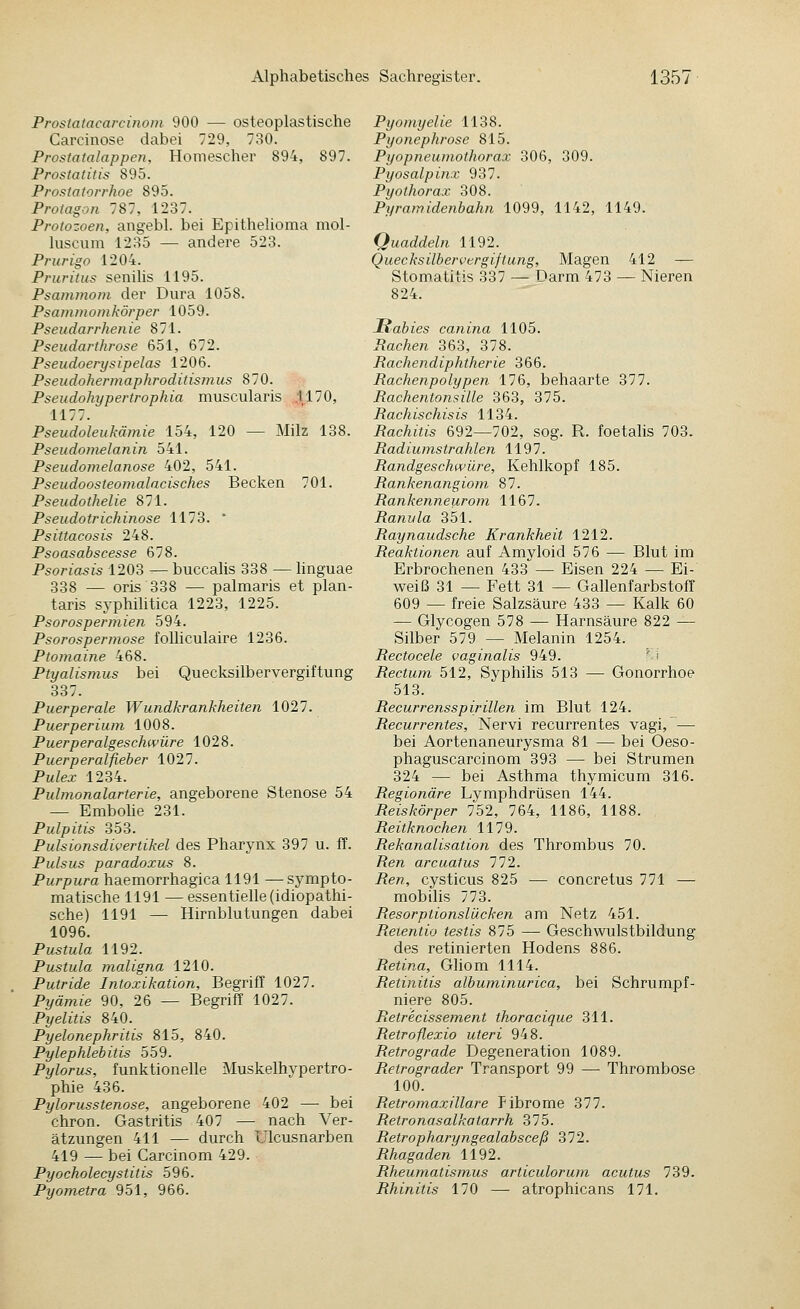 Proslatacarcinom 900 — osteoplastische Carcinose dabei 729, 730. Prostatalappen. Homescher 894, 897. Prostatitis 895. Prostatorrhoe 895. Protagon 787, 1237. Protozoen, angebl. bei Epithelioma mol- luscum 1285 — andere 523. Prurigo 1204. Pruritus senilis 1195. Psammom der Dura 1058. Psammomkörper 1059. Pseudarrlienie 871. Pseudarthrose 651, 672. Pseudoerysipelas 1206. Pseudohermaphroditismus 870. Pseudohypertrophia muscularis .1170, 1177. Pseudoleukämie 154, 120 — Milz 138. Pseudomelanin 541. Pseudomelanose 402, 541. Pseudoosteomalacisches Becken 701. Pseudothelie 871. Pseudotrichinose 1173. ' Psittacosis 248. Psoasabscesse 678. Psoriasis 1203 ^— buccalis 338 — linguae 338 — oris 338 — palmaris et plan- taris syphihtica 1223, 1225. Psorospermien 594. Psorospermose foUiculaire 1236. Ptomaine 468. Ptyalismus bei Quecksilbervergiftung 337. Puerperale Wundkrankheiten 1027. Puerperium 1008. Puerperalgeschwüre 1028. Puerperalfieber 1027. Pulex 1234. Pulmonalarterie, angeborene Stenose 54 — Embohe 231. Pulpitis 353. Pulsionsdivertikel des Pharynx 397 u. IT. Pulsus paradoxus 8. Purpura haemorrhagica 1191 — sympto- matische 1191 — essentielle (idiopathi- sche) 1191 — Hirnblutungen dabei 1096. Pustula 1192. Pustula maligna 1210. Putride Intoxikation, Begriff 1027. Pyämie 90, 26 — Begriff 1027. Pyelitis 840. Pyelonephritis 815, 840. Pylephlehitis 559. Pylorus, funktionelle Muskelhypertro- phie 436. Pylorusstenose, angeborene 402 — bei chron. Gastritis 407 — nach Ver- ätzungen 411 — durch ülcusnarben 419 — bei Carcinom 429. Pyocholecystitis 596. Pyometra 951, 966. Pyomyelie 1138. Pyonephrose 815. Pyopneumothorax 306, 309. Pyosalpinx 937. Pyothorax 308. Pyramidenbahn 1099, 1142, 1149. Quaddeln 1192. Quecksilbervergiftung, Magen 412 — Stomatitis 337 — Darm 473 — Nieren 824. Habies canina 1105. Rachen 363, 378. Rachendiphtherie 366. Rachenpolypen 176, behaarte 377. Rachentonsille 363, 375. Rachischisis 1134. Rachitis 692—702, sog. R. foetalis 703. Radiumstrahlen 1197. Randgeschwüre, Kehlkopf 185. Rankenangiom 87. Rankenneurom 1167. Ranula 351. Raynaudsche Krankheit 1212. Reaktionen auf Amyloid 576 — Blut im Erbrochenen 433 — Eisen 224 — Ei- weiß 31 — Fett 31 — Gallenfarbstoff 609 — freie Salzsäure 433 — Kalk 60 — Glycogen 578 — Harnsäure 822 — Silber 579 — Melanin 1254. Rectocele vaginalis 949. '' i Rectum 512, Syphilis 513 — Gonorrhoe 513. Recurrensspirillen im Blut 124. Recurrentes, Nervi recurrentes vagi, — bei Aortenaneurysma 81 — bei Oeso- phaguscarcinom 393 — bei Strumen 324 — bei Asthma thymicum 316. Regionäre Lymphdrüsen 144. Reiskörper 752, 764, 1186, 1188. Reitknochen 1179. Rekanalisation des Thrombus 70. Ren arcuatus 772. Ren, cysticus 825 — concretus 771 —- mobilis 773. Resorptionslücken am Netz 451. Reientio testis 875 — Geschwulstbildung des retinierten Hodens 886. Retina, Gliom 1114. Retinitis albuminurica, bei Schrumpf- niere 805. Retrecissement thoracique 311. Retroflexio uteri 948. Retrograde Degeneration 1089. Retrograder Transport 99 — Thrombose 100. Retromaxillare Fibrome 377. Retronasalkatarrh 375. Retropharyngealabsceß 372. Rhagaden 1192. Rheumatismus articulorum acutus 739. Rhinitis 170 — atrophicans 171.