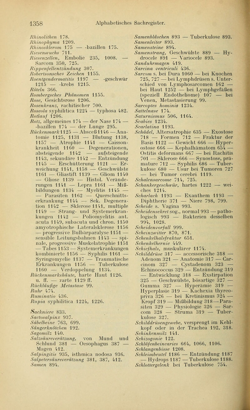 Rhinolithen 178. Rhinophyma 1209. Rhinosklerom 175 bazillen 175. Riesenwuchs 711. Riesenzellen, Embohe 235, 1008. — Sarcom 350, 725. Rippenfellentzündung 307. Robertsonsches Zeichen 1155. Roentgendermatitis 1197 — -geschwür 1215 — -krebs 1215. Röteln 366. Romhergsches Phänomen 1155. Rose, Gesichtsrose 1206. Rosenkranz, rachitischer 700. Roseola syphihtica 1224 — typhosa 482. Rotlauf 1206. Rotz, allgemeines 174 — der Nase 174 — -bazillen 174 — der Lunge 295. Rückenmarkll25 — Absceßll46 —Ana- tomie 1125, 1131 — Blutung 1138, 1157 — Atrophie 1141 — Gaisson- krankheit 1160 — Degenerationen, absteigende 1142 — aufsteigende 1143, sekundäre 1142 — Entzündung 1145 — Erschütterung 1121 — Er- weichung 1141, 1158 — Geschwülste 1161 — Ghastift 1139 — Gliom 1140 — Gliose 1139 — Histol. Verände- rungen 1141 — Lepra 1161 — Miß- bildungen 1134 — Myehtis 1145 — — Parasiten 1162 — Querschnitts- erkrankung 1144 — Sek. Degenera- tion 1142 — Sklerose 1141, multiple 1149 — Strang- und Systemerkran- kungen 1142 — Poliomyelitis ant. acuta 1149, subacuta und chron. 1150 amyotrophische Lateralsklerose 1156 — progressive Bulbärparalyse 1151 — sensible Leitungsbahnen 1143 — spi- nale, progressive Muskelatrophie 1151 — Tabes 1153 — Systemerkrankungen kombinierte 1156 — SyphiHs 1161 — Syringomyelie 1137 — Traumatische Erkrankungen 1156 — Tuberkulose 1160 — Verdoppelung 1134. Rückenmarkshäute, harte Haut 1126. u. ff. — zarte 1129 ff. Rückläufige Metastase 99. Ruhr 474. Ruminatio 436. Rupia syphihtica 1224, 1226. Sackniere 833. Sactosalpinx 937. Säbelbeine 763, 699. Sängerknötclien 192. Sagomilz 140. Salzsäureverätzung, von Mund und Schlund 381 — Oesophagus 387 — Magen 412. Salpingitis 935, isthmica nodosa 936. Salpetersäureverätzung 381, 387, 412. Samen 894. Samenbläschen 893 — Tuberkulose 893. Samenleiter 893. Samensteine 894. Samenstrang, Geschwülste 889 — Hy- drocele 891 — Variocele 893. Sanduhrmagen 419. Sarcina ventriculi 436. Sarcom s. bei Dura 1060 — bei Knochen 725, 727 — bei Lymphdrüsen s. Unter- schied von Lymphosarcomen 162 ^—• bei Haut 1252 — bei Lymphgefäßen (speziell Endotheliome) 107 —• bei Venen, Metastasierung 99. Sarcoptes hominis 1234. Sattelnase 174. Saturnismus 506, 1164. Scabies 1234. Scarlatina 1193. Schädel, Altersatrophie 635 —■ Exostose 718 — Formen 712 — Fraktur der Basis 1122 — Gewicht 666 — Hyper- ostose 666 — Kephalhämatom 654 — Ostitis deformans 667 — bei Rachitis 701 — Sklerose 666 — Synostose, prä- mature 712 — Syphilis 686 — Tuber- kulose 680 — Usur bei Tumoren 727 — bei Tumor cerebri 1119. Schalensarcome 714, 725. Schankergeschwür, hartes 1222 — wei- ches 1214. Scharlach 1193 — Exanthem 1193 — Diphtherie 371 — Niere 798, 799. Scheide s. Vagina 993. Scheidensekret sog., normal 993 — patho- logisch 993 — Bakterien desselben 994, 1028. Scheidenvorfall 999. Scheinzwitter 870, 871. Schenkelhalsfraktur 651. Schenkelher nie 449. Schief hals, muskulärer 1174. Schilddrüse 317 — accessorische 318 —■ Adenom 321 — Anatomie 317 — Car- cinom 327 — Cystadenom 323 —• Echinococcus 329 — Entzündung 319 — Entwicklung 318 — Exstirpation 325 — Geschwülste, bösartige 327 — Gumma 327 — Hyperämie 319 — Hyperplasie 319 — Kachexia thyreo- priva 326 — bei Kretinismus 324 — Kropf 319 — Mißbildung 318 —Para- siten 329 — Physiologie 326 — Sar- com 328 — Struma 319 — Tuber- kulose 327. Schilddrüsengewebe, versprengt im Kehl- kopf oder in der Trachea 192, 318. Schinkenmilz 141. Schizogonie 122. Schläfenbeincaries 664, 1066, 1106. Schlangenbisse 1208. Schleimbeutel 1186 — Entzündung 1187 — Hydrops 1187 — Tuberkulose 1188. Schlottergelenk bei Tuberkulose 754.