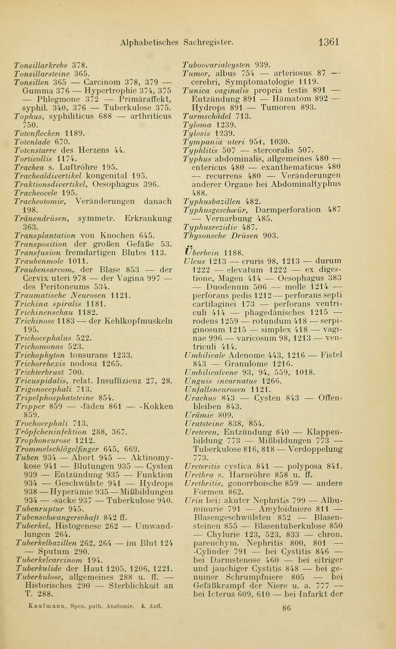Tonsillarkrebs 378. Tonsillarsteine 365. Tonsillen 365 — Carcinom 378, 379 — Gumma 376 — Hypertrophie 374, 375 — Phlegmone 372 — PrimäralTekt, syphil. 340, 376 — Tuberkulose 375. Tophus, syphiliticus 688 — arthriticus 750. Totenflecken 1189. Totenlade 670. Totenstarre des Herzens 44. Torticollis 1174. Trachea s. Luftröhre 195. Trachealdivertikel kongenital 195. Traktionsdivertikel, Oesophagus 396. Tracheocele 195. Tracheotomie, Veränderungen danach 198. Tränendrüsen, symmetr. Erkrankung 363. Transplantation von Knochen 645. Transposition der großen Gefäße 53. Transfusion fremdartigen Blutes 113. Traubenmole 1011. Traubensarcom, der Blase 853 — der Cervix uteri 978 — der Vagina 997 — des Peritoneums 534. Traumatische Neurosen 1121. Trichina spiralis 1181. Trichinenschau 1182. Trichinose 1183 — der Kehlkopfmuskeln 195. Trichocephalus 522. Trichomonas 523. Trichophyton tonsurans 1233. Trichorrhexis nodosa 1265. Trichterbrust 700. Tricuspidalis, relat. Insuffizienz 27, 28. Trigonocephali 713. Tripelphosphatsteine 854. Tripper 859 fäden 861 Kokken 859. Trochocephali 713. Tröpfcheninfektion 288, 367. Trophoneurose 1212. Trommelschlägelfinger 645, 669. Tuben 934 — Abort 945 — Aktinomy- kose 941 — Blutungen 935 — Cysten 939 — Entzündung 935 — Funktion 934 — Gesch\^'Hlste 941 — Hydrops 938 —Hyperämie 935 — Mißbildungen 934 Säcke 937 — Tuberkulose 940. Tubenruptur 945. Tubenschwangerschaft 842 ff. Tuberkel, Histogenese 262 — Umwand- lungen 264. Tuberkelbazillen 262, 264 — im Blut 124 — Sputum 290. Tuberkelcarcinom 194. Tuberkulide der Haut 1205, 1206, 1221. Tuberkulose, allgemeines 288 u. ff. — Historisches 290 — Sterblichkeit an T. 288. Kaufmann, Spez. path. Anatomie. 4. Aufl. Tuboovarialcysten 939. Tumor, albus 754 — arteriosus 87 — cerebri, Symptomatologie 1119. Tunica vaginalis propria testis 891 — Entzündung 891 — Hämatom 892 — Hydrops 891 — Tumoren 893. Turmschädel 713. Tyloma 1239. Tylosis 1239. Tympania uteri 951, 1030. Typhlitis 507 — stercoralis 507. Typhus abdominahs, allgemeines 480 — entericus 480 — exanthematicus 480 — recurrens 480 — Veränderungen anderer Organe bei Abdominaltyphus 488. Typhusbazillen 482. Typhusgeschwür, Darmperforation 487 — Vernarbung 485. Typhusrezidiv 487. Thysonsche Drüsen 903. Überbein 1188. Ulcus 1213 — cruris 98, 1213 — durum 1222 — elevatum 1222 — ex diges- tione, Magen 414 — Oesophagus 383 — Duodenum 506 — molle 1214 — perforans pedis 1212— perforans septi cartilaginei 173 — perforans ventri- cuh 414 — phagedänisches 1215 — rodens 1259 — rotundum 418 — serpi- ginosum 1215 — Simplex 418 — vagi- nae 996 — varicosum 98, 1213 — ven- triculi 414. Umbilicale Adenome 443, 1216 — Fistel 843 — Granulome 1216. Umbilicalvene 93, 94, 559, 1018. Unguis incarnatus 1266. Unfallsneurosen 1121. Urachus 843 — Cysten 843 — Offen- bleiben 843. Urämie 809. Uratsteine 838, 854. Ureteren, Entzündung 840 — Klappen- bildung 773 — Mißbildungen 773 — Tuberkulose 816, 818 — Verdoppelung 773. Ureteritis cystica 841 — polyposa 841. Urethra s. Harnröhre 858 u. ff. Urethritis, gonorrhoische 859 — andere Formen 862. Urin bei: akuter Nephritis 799 — Albu- m.inurie 791 — Amyloidniere 811 — Blasengeschwtilsten 852 —• Blasen- steinen 855 — Blasentuberkulose 850 — Chylurie 123, 523, 833 — chron. parenchym. Nephritis 800, 801 — -Cyhnder 791 — bei Cystitis 846 — bei Darmstenose 460 — bei eitriger und jauchiger Cystitis 848 — bei ge- nuiner Schrumpfniere 805 — bei Gefäßkrampf der Niere u. a. 777 — bei Icterus 609, 610 — bei Infarkt der 86