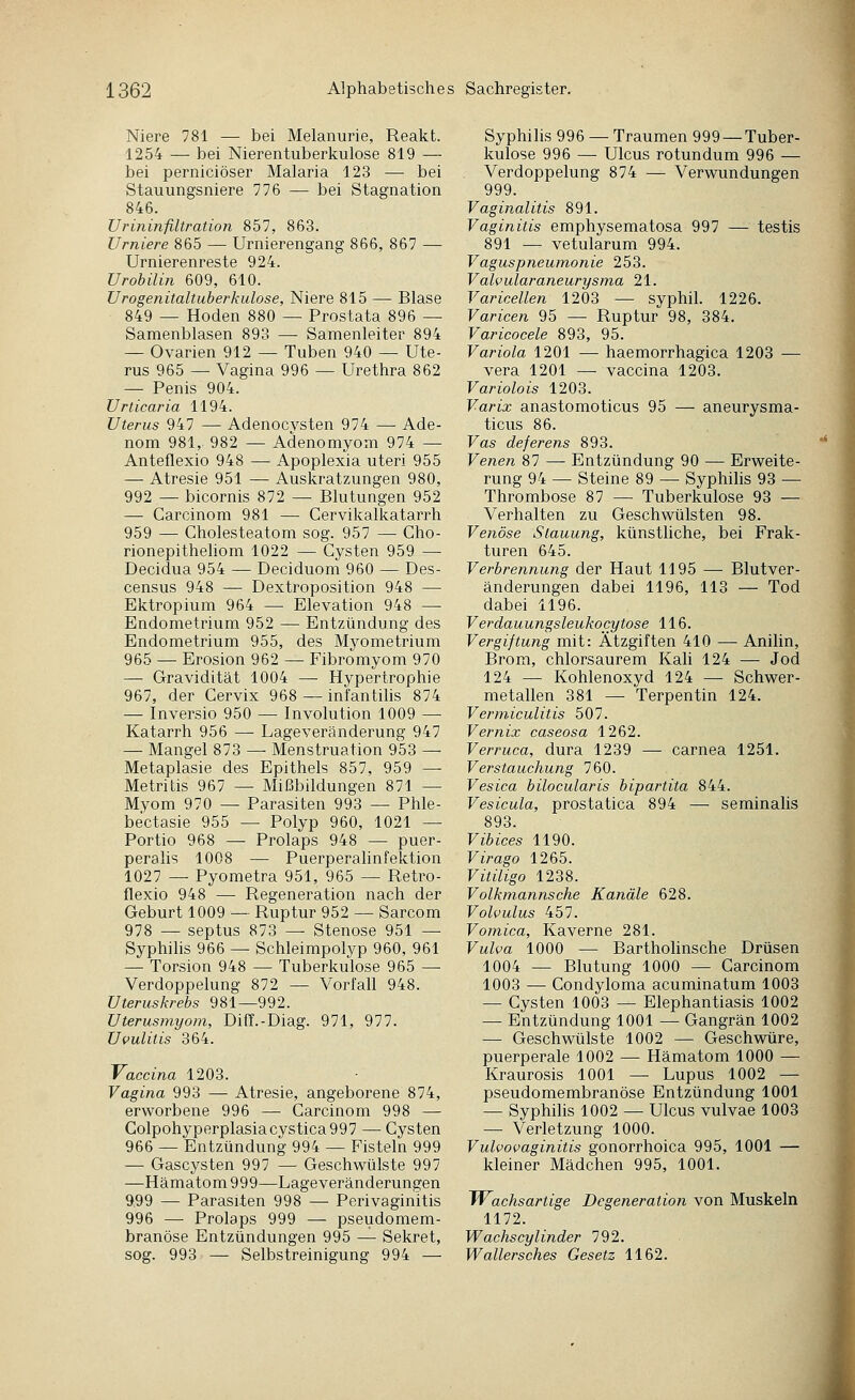 Niere 781 — bei Melanurie, Reakt. 1254 — bei Nierentuberkulose 819 — bei perniciöser Malaria 123 — bei Stauungsniere 776 — bei Stagnation 846. Urininfiltration 857, 863. Urniere 865 — Urnierengang 866, 867 — Urnierenreste 924. Urobilin 609, 610. Urogenitaltuberkulose, Niere 815 — Blase 849 — Hoden 880 — Prostata 896 — Samenblasen 893 — Samenleiter 894 — Ovarien 912 — Tuben 940 — Ute- rus 965 — Vagina 996 — Urethra 862 — Penis 904. Urticaria 1194. Uterus 947 — Adenocysten 974 — Ade- nom 981, 982 — Adenomyom 974 — Anteflexio 948 — Apoplexia uteri 955 — Atresie 951 — Auskratzungen 980, 992 — bicornis 872 — Blutungen 952 — Carcinom 981 — Cervikalkatarrh 959 — Cholesteatom sog. 957 — Cho- rionepitheliom 1022 — Cysten 959 — Decidua 954 — Deeiduom 960 — Des- census 948 — Dextroposition 948 — Ektropium 964 — Elevation 948 — Endometrium 952 — Entzündung des Endometrium 955, des Myometrium 965 — Erosion 962 — Fibromyom 970 — Gravidität 1004 — Hypertrophie 967, der Cervix 968 — infantihs 874 — Inversio 950 — Involution 1009 — Katarrh 956 — Lageveränderung 947 — Mangel 873 — Menstruation 953 — Metaplasie des Epithels 857, 959 — Metritis 967 — Mißbildungen 871 — Myom 970 — Parasiten 993 — Phle- bectasie 955 — Polyp 960, 1021 — Portio 968 — Prolaps 948 — puer- peralis 1008 — Puerperalinfektion 1027 — Pyometra 951, 965 — Retro- flexio 948 — Regeneration nach der Geburt 1009 — Ruptur 952 — Sarcom 978 — septus 873 — Stenose 951 — Syphilis 966 — Schleimpolyp 960, 961 — Torsion 948 — Tuberkulose 965 — Verdoppelung 872 — Vorfall 948. Uteruskrebs 981—992. Uterusmyom, Diff.-Diag. 971, 977. Uvulitis 364. Vaccina 1203. Vagina 993 — Atresie, angeborene 874, erworbene 996 — Carcinom 998 — Colpohyperplasiacystica997 — Cysten 966 — Entzündung 994 — Fisteln 999 — Gascysten 997 — Geschwülste 997 —Hämatom 999—Lageveränderungen 9,99 — Parasiten 998 — Perivaginitis 996 — Prolaps 999 — pseudomem- branöse Entzündungen 995 —• Sekret, sog. 993 — Selbstreinigung 994 — Syphilis 996 — Traumen 999 —Tuber- kulose 996 — Ulcus rotundum 996 — Verdoppelung 874 — Verwundungen 999. Vaginalitis 891. Vaginitis emphysematosa 997 — testis 891 — vetularum 994. Vagus Pneumonie 253. Valvuläraneurysma 21. Varicellen 1203 — syphil. 1226. Varicen 95 — Ruptur 98, 384. Varicocele 893, 95. Variola 1201 — haemorrhagica 1203 — vera 1201 — vaccina 1203. Variolois 1203. Varix anastomoticus 95 — aneurysma- ticus 86. Vas deferens 893. Venen 87 — Entzündung 90 — Erweite- rung 94 — Steine 89 — Syphilis 93 — Thrombose 87 — Tuberkulose 93 — Verhalten zu Geschwülsten 98. Venöse Stauung, künstliche, bei Frak- turen 645. Verbrennung der Haut 1195 — Blutver- änderungen dabei 1196, 113 — Tod dabei 1196. Verdauungsleukocytose 116. Vergiftung mit: Ätzgiften 410 — Anilin, Brom, chlorsaurem Kali 124 — Jod 124 — Kohlenoxyd 124 — Schwer- metallen 381 — Terpentin 124. Vermiculitis 507. Vernix caseosa 1262. Verruca, dura 1239 —• carnea 1251. Verstauchung 760. Vesica bilocularis bipartita 844. Vesicula, prostatica 894 — seminalis 893. Vibices 1190. Virago 1265. Vitiligo 1238. Volkmannsche Kanäle 628. Volvulus 457. Vomica, Kaverne 281. Vulva 1000 — Barthohnsche Drüsen 1004 — Blutung 1000 — Carcinom 1003 — Condyloma acuminatum 1003 — Cysten 1003 — Elephantiasis 1002 — Entzündung 1001 — Gangrän 1002 — Geschwülste 1002 — Geschwüre, puerperale 1002 — Hämatom 1000 — Kraurosis 1001 — Lupus 1002 — pseudomembranöse Entzündung 1001 — Syphilis 1002 — Ulcus vulvae 1003 — Verletzung 1000. Vulvovaginitis gonorrhoica 995, 1001 — kleiner Mädchen 995, 1001. JVachsartige Degeneration von Muskeln 1172. Wachscylinder 792. Wallersches Gesetz 1162.