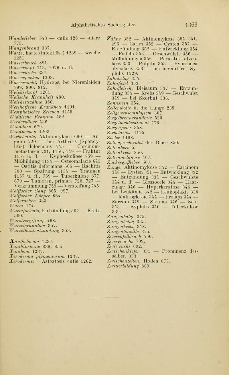 Wanderleher 543 milz 128 — -niere 773. Wangenhrand 337. Warze, harte (infektiöse) 1239 — weiche 1251. Wasserhruch 891. Wasserkopf 713, 1076 u. ff. Wasserkrebs 337. Wasserpocken 1203. Wassersucht, Hydrops, bei Nierenleiden 799, 800, 812. Weichselzopf 1261. Weilsche Krankheit 480. Weisheitszähne 356. Werihoffsche Krankheit 1191. WestpJialsches Zeichen 1155. Widalsche Reaktion 482. Wiederkäuer 436. Winddorn 679. Windpocken 1203. Wirbelsäule, Aktinomykose 690 — An- giom 720 — bei Arthritis (Spondy- litis) deformans 745 — Carcinom- metastasen 731, 1156, 749 — Fraktur 1157 u. ff. — Kyphoskoliose 759 — Mißbildung 1134 — Osteomalacie 643 — Ostitis deformans 666 — Rachitis 700 — Spaltung 1134 — Traumen 1157 u. ff-, 759 — Tuberkulose 677, 679 — Tumoren, primäre 720, 727 — Verkrümmung 759 — Versteifung 745. Wol-ffscher Gang 865, 997. Wolffscher Körper 864. Wolfsrachen 333. Wur?n 174. Wurmfortsatz, Entzündung 507 — Krebs 500. Wurstvergiftung 468. Wurzelgranulom 357. Wurzelhautentzündung 353. Xanthelasma 1237. Xanthinsteine 839, 855. Xanthom 1237. Xeroderma pigm,entosum 1237. Xerodermie = Asteatosis cutis 1262. Zähne 352 — Aktinomykose 354, 341, 296 — Caries 352 — Cysten 357 — Entzündung 352 — Entwicklung 354 — Fisteln 353 — Geschwülste 356 •— Mißbildungen 356 — Periostitis alveo- laris 353 — Pulpitis 353 — Pyorrhoea alveolaris 353 — bei hereditärer Sy- philis 1229. Zahnbelag 354. Zahnfistel 353. Zahnfleisch, Bleisaum 337 — Entzün- dung 334 — Krebs 349 — Geschwulst 349 — bei Skorbut 336. Zahnstein 354. Zellembolie in die Lunge 235. Zellgewebsemphysem 307. Ziegelbrenneranä}nie 520. Ziegelmehlsediment 776. Ziegenpeter 358. Zirbeldrüse 1125. Zoster 1198. Zottengeschwulst der Blase 850. Zottenherz 5. Zottenkrebs 850. Zottenmelanose 467. Zuckergußleber 567. Zunge, Aktinomykose 342 — Carcinom 348 — Cysten 351 — Entwicklung 332 — Entzündung 334 — Geschwülste 344 u. ff. — Glossocele 344 — Haar- zunge 346 — Hyperkeratose 346 — bei Leukämie 342 — Leukoplakie 338 — Makroglossie 344 — Prolaps 344 — Sarcom 349 — Struma 346 — Soor 343 — Syphilis 340 — Tuberkulose 339. Zungenbälge 375. Zungenbelag 335. Zungenkrebs 348. Zungentonsille 375. Zwerchfellbruch 450. Zwergwuchs 709. Zwiewuchs 692. Zwischenkiefer 331 — Prominenz des- selben 333. Zwischenzellen, Hoden 877. Zwitterbildung 869.