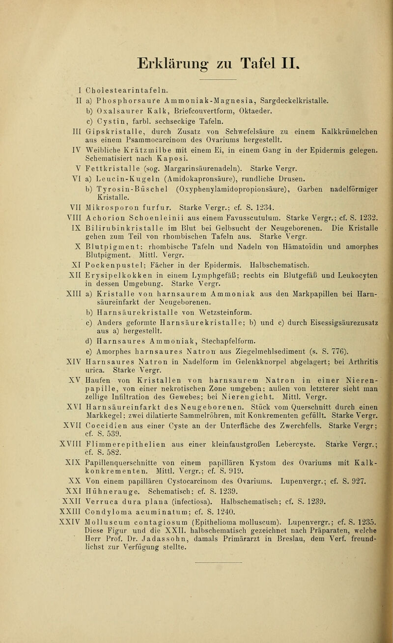 I Cholestearintafeln. II a) Phosphorsaui'e Ammoniak-Magnesia, Sargdeckelkristalle. b) Oxalsaurer Kalk, Briefcouvertform, Oktaeder. c) Cystin, farbl. sechseckige Tafeln. III Gipskristalle, durch Zusatz von Schwefelsäure zu einem Kalkkrümelchen aus einem Psammocarcinom des Ovariums hergestellt. IV Weibliche Krätzmilbe mit einem Ei, in einem Gang in der Epidermis gelegen. Schematisiert nach Kaposi. V Fettkristalle (sog. Margarinsäurenadeln). Starke Vergr. VI a) Leucin-Kugeln (Amidokapronsäure), rundliche Drusen. b) Tyrosin-Büschel (Oxyphenylamidopropionsäure), Garben nadeiförmiger Kristalle. VII Mikrosporon furfur. Starke Vergr.; cf. S. 1234. VIII Achorion Schoenleinii aus einem Favusscutulum. Starke Vergr.; cf. S. 1232. IX Bilirubinkristalle im Blut bei Gelbsucht der Neugeborenen. Die Kristalle gehen zum Teil von rhombischen Tafeln aus. Starke Vergr. X Blutpigment; rhombische Tafeln und Nadeln von Hämatoidin und amorphes Blutpigment. Mittl. Vergr. XI Pockenpustel; Fächer in der Epidermis. Halbschematisch. XII Erysipelkokken in einem Lymphgefäß; rechts ein Blutgefäß und Leukocyten in dessen Umgebung. Starke Vergr. XIII a) Kristalle von harnsaurem Ammoniak aus den Markpapillen bei Harn- säureinfarkt der Neugeborenen. b) Harnsäurekristalle von Wetzsteinform. c) Anders geformte Harnsäurekristalle; b) und c) durch Eisessigsäurezusatz aus a) hergestellt. d) Harnsaures Ammoniak, Stechapfelform. e) Amorphes harnsaures Natron aus ZiegeJmehlsedimeut (s. S. 776). XIV Harnsaures Natron in Nadelform im Gelenkknorpel abgelagert; bei Arthritis urica. Starke Vergr. XV Haufen von Kristallen von harnsaurem Natron in einer Nieren- papille, von einer nekrotischen Zone umgeben; außen von letzterer sieht man zellige Infiltration des Gewebes; bei Nierengicht. Mittl. Vergr. XVI Harnsäureinfarkt des Neugeborenen. Stück vom Querschnitt durch einen Markkegel; zwei dilatierte Sammelröhren, mit Konkrementen gefüllt. Starke Vergr. XVII Coccidien aus einer Cyste an der Unterfläche des Zwerchfells. Starke Vergr; cf. S. 539. XVIII Flimmerepithelien aus einer kleinfaustgroßen Lebercyste. Starke Vergr.; cf. S. 582. XIX Papillenquerschnitte von einem papillären Kystom des Ovariums mit Kalk- konkrementen. Mittl. Vergr.; cf. S. 919. XX Von einem papillären Cystocarcinom des Ovariums. Lupeuvergr.; cf. S. 927. XXI Hühnerauge. Schematisch: cf. S. 1239. ■ XXII Verruca dura plana (infectiosa), Halbschematisch; cf. S. 1239. XXIII Condyloma acuminatum; cf. S. 1240. XXIV Molluscum contagiosum (Epithelioma molluscum). Lupenvergr.; cf. S. 1235. Diese Figur und die XXII. halbschematisch gezeichnet nach Präparaten, welche Herr Prof. Dr. Jadassohn, damals Primärarzt in Breslau, dem Verf. freund- lichst zur Verfügung stellte.