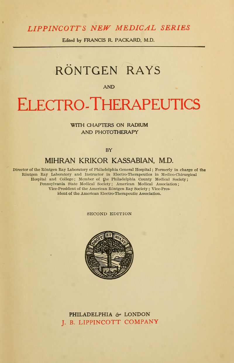 LIPPINCOTTS NEW MEDICAL SERIES Edited by FRANCIS R PACKARD. M.D. RONTGEN RAYS AND Electrotherapeutics WITH CHAPTERS ON RADIUM AND PHOTOTHERAPY BY MIHRAN KRIKOR KASSABIAN, M.D. Director of the Rontgen Ray Laboratory of Philadelphia General Hospital; Formerly in charge of the Rontgen Ray Laboratory and Instructor in Electro-Therapeutics in Medico-Chirurgical Hospital and College; Member of ^he Philadelphia County Medical Society; Pennsylvania State Medical Society; American Medical Association; Vice-President of the American Rontgen Ray Society ; Vice-Pres- ident of the American Electro-Therapeutic Association. SECOND EDITION PHILADELPHIA &> LONDON J. B. LIPPINCOTT COMPANY