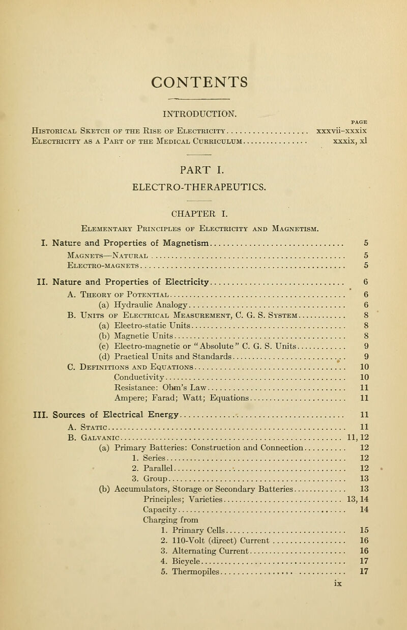 CONTENTS INTRODUCTION. Historical Sketch of the Rise of Electricity xxxvii-xxxix Electricity as a Part of the Medical Curriculum xxxix, xl PART I. ELECTRO-THERAPEUTICS. CHAPTER I. Elementary Principles of Electricity and Magnetism. I. Nature and Properties of Magnetism 5 Magnets—Natural 6 Electro-magnets 5 II. Nature and Properties of Electricity 6 A. Theory of Potential 6 (a) Hydraulic Analogy 6 B. Units of Electrical Measurement, C. G. S. System 8 (a) Electro-static Units 8 (b) Magnetic Units 8 (c) Electro-magnetic or Absolute C. G. S. Units 9 (d) Practical Units and Standards 9 C. Definitions and Equations 10 Conductivity 10 Resistance: Ohm's Law 11 Ampere; Farad; Watt; Equations 11 III. Sources of Electrical Energy 11 A. Static 11 B. Galvanic 11,12 (a) Primary Batteries: Construction and Connection 12 1. Series 12 2. Parallel •. 12 3. Group 13 (b) Accumulators, Storage or Secondary Batteries 13 Principles; Varieties 13,14 Capacity 14 Charging from 1. Primary Cells 15 2. 110-Volt (direct) Current 16 3. Alternating Current 16 4. Bicycle 17 5. Thermopiles 17