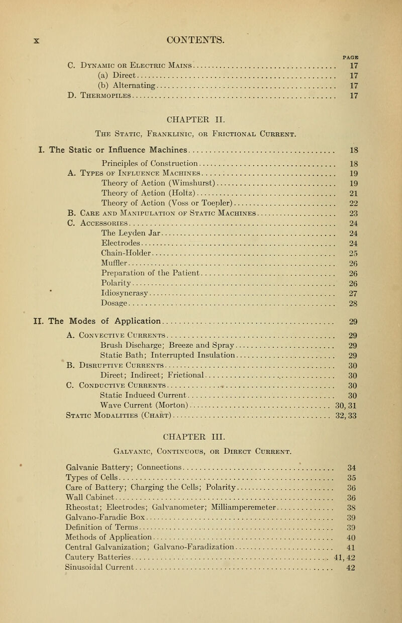 PAGE C. Dynamic or Electric Mains 17 (a) Direct 17 (b) Alternating 17 D. Thermopiles 17 CHAPTER II. The Static, Franklinic, or Frictional Current. I. The Static or Influence Machines 18 Principles of Construction 18 A. Types of Influence Machines 19 Theory of Action (Wimshurst) 19 Theory of Action (Holtz) 21 Theory of Action (Voss or Toejjler) 22 B. Cake and Manipulation of Static Machines 23 C. Accessories 24 The Leyden Jar 24 Electrodes 24 Chain-Holder 25 Muffler 26 Preparation of the Patient 26 Polarity 26 Idiosyncrasy 27 Dosage 28 II. The Modes of Application 29 A. Convective Currents 29 Brush Discharge; Breeze and Spray 29 Static Bath; Interrupted Insulation 29 B. Disruptive Currents 30 Direct; Indirect; Frictional , 30 C. Conductive Currents 30 Static Induced Current 30 Wave Current (Morton) 30, 31 Static Modalities (Chart) 32,33 CHAPTER III. Galvanic, Continuous, or Direct Current. Galvanic Battery; Connections ' 34 Types of Cells 35 Care of Battery; Charging the Cells; Polarity 36 Wall Cabinet 36 Rheostat; Electrodes; Galvanometer; Milliamperemeter 38 Galvano-Faradic Box 39 Definition of Terms 39 Methods of Application 40 Central Galvanization; Galvano-Faradization 41 Cautery Batteries 41, 42 Sinusoidal Current 42