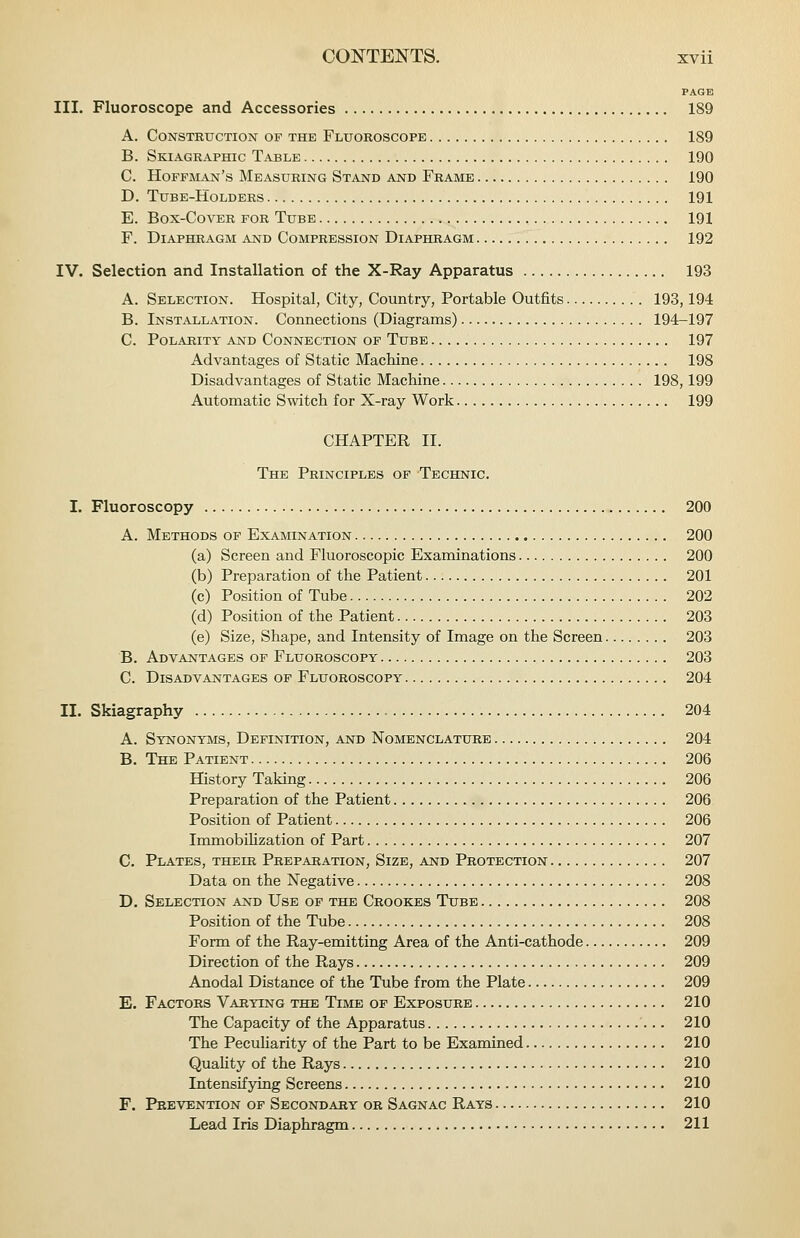 PAGE III. Fluoroscope and Accessories 189 A. Construction of the Fluoroscope 189 B. Skiagraphic Table 190 C. Hoffman's Measuring Stand and Frame 190 D. Tube-Holders 191 E. Box-Cover for Tube 191 F. Diaphragm and Compression Diaphragm 192 IV. Selection and Installation of the X-Ray Apparatus 193 A. Selection. Hospital, City, Country, Portable Outfits 193,194 B. Installation. Connections (Diagrams) 194-197 C. Polarity and Connection op Tube 197 Advantages of Static Machine 198 Disadvantages of Static Machine 198,199 Automatic Switch for X-ray Work 199 CHAPTER II. The Principles op Technic. I. Fluoroscopy 200 A. Methods op Examination 200 (a) Screen and Fluoroscopic Examinations 200 (b) Preparation of the Patient 201 (c) Position of Tube 202 (d) Position of the Patient 203 (e) Size, Shape, and Intensity of Image on the Screen 203 B. Advantages of Fluoroscopy 203 C. Disadvantages of Fluoroscopy 204 II. Skiagraphy 204 A. Synonyms, Definition, and Nomenclature 204 B. The Patient 206 History Taking 206 Preparation of the Patient 206 Position of Patient 206 Immobihzation of Part 207 C. Plates, their Preparation, Size, and Protection 207 Data on the Negative 208 D. Selection and Use of the Crookes Tube 208 Position of the Tube 208 Form of the Ray-emitting Area of the Anti-cathode 209 Direction of the Rays 209 Anodal Distance of the Tube from the Plate 209 E. Factors Varying the Time op Exposure 210 The Capacity of the Apparatus 210 The PecuHarity of the Part to be Examined 210 QuaUty of the Rays 210 Intensifying Screens 210 F. Prevention of Secondary ok Sagnac Rays 210 Lead Iris Diaphragm 211