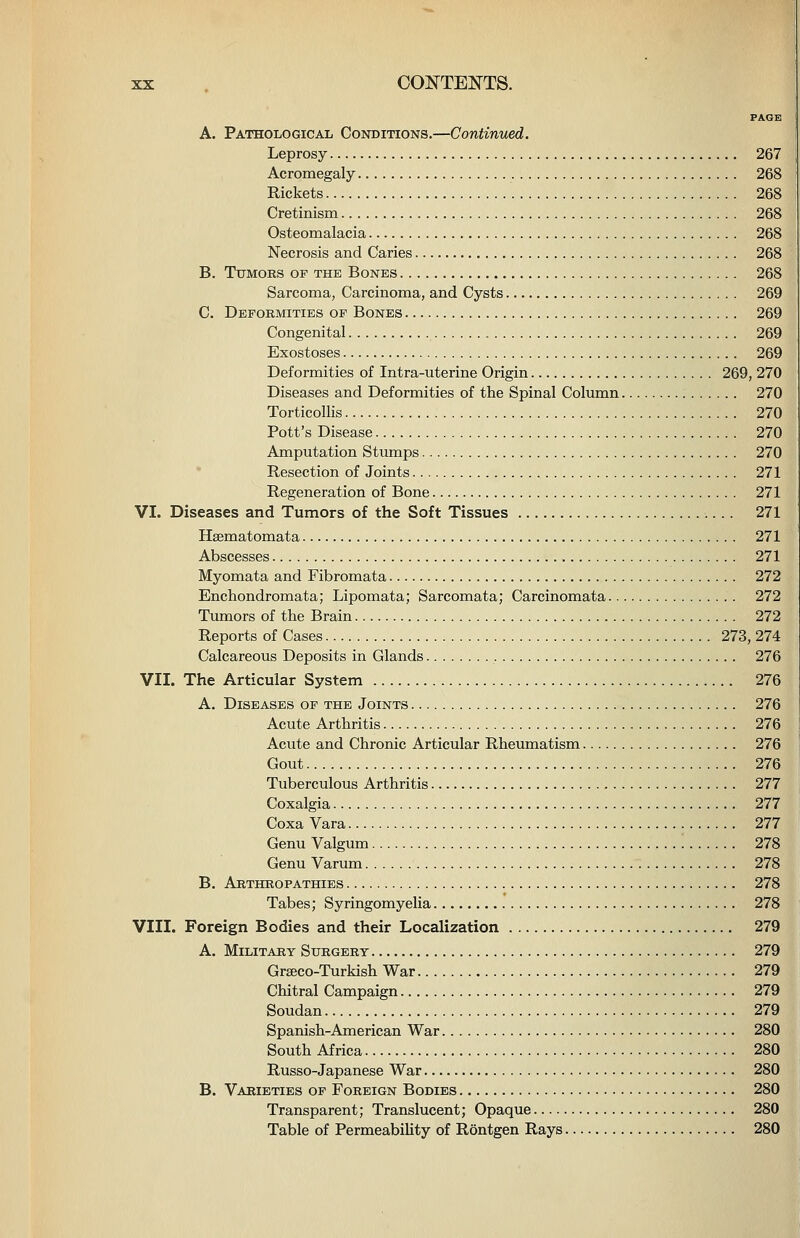 PAGS A. Pathological Conditions.—Continued. Leprosy 267 Acromegaly 268 Rickets 268 Cretinism 268 Osteomalacia 268 Necrosis and Caries 268 B. Ttjmoks of the Bones 268 Sarcoma, Carcinoma, and Cysts 269 C. Deformities op Bones 269 Congenital 269 Exostoses 269 Deformities of Intra-uterine Origin 269, 270 Diseases and Deformities of the Spinal Column 270 Torticollis 270 Pott's Disease 270 Amputation Stumps 270 Resection of Joints 271 Regeneration of Bone 271 VI. Diseases and Tumors of the Soft Tissues 271 Hsematomata 271 Abscesses 271 Myomata and Fibromata 272 Enchondromata; Lipomata; Sarcomata; Carcinomata 272 Tumors of the Brain 272 Reports of Cases 273, 274 Calcareous Deposits in Glands 276 VII. The Articular System 276 A. Diseases op the Joints 276 Acute Arthritis 276 Acute and Chronic Articular Rheumatism 276 Gout 276 Tuberculous Arthritis 277 Coxalgia 277 Coxa Vara 277 Genu Valgum 278 Genu Varum 278 B. Arthropathies 278 Tabes; Syringomyelia 278 VIII. Foreign Bodies and their Localization 279 A. Military Surgery 279 Grseco-Turkish War 279 Chitral Campaign 279 Soudan 279 Spanish-American War 280 South Africa 280 Russo-Japanese War 280 B. Varieties op Foreign Bodies 280 Transparent; Translucent; Opaque 280 Table of Permeability of Rontgen Rays 280