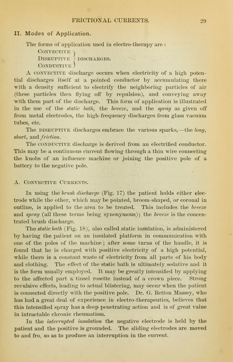 II. Modes of Application. The forms of applicatiou used in electro-therapy are : conyectite -\ Disruptive (- discharges, conductite 3 A co]STECTiVE discharge occurs when electricity of a high poten- tial discharges itself at a pointed conductor by accumulating there ■vrith a density sufficient to electrify the neighboring particles of air (these particles then flying off by repulsion), and conveying away with them part of the discharge. This form of application is illustrated in the use of the static iath, the breeze, and the spray as given off from metal electrodes, the high-frequency discharges from glass vacuum tubes, etc. The DISRUPTIVE discharges embrace the various sparks,—the long^ short, and friction. The CONDUCTIVE discharge is derived from an electrified conductor. This may be a continuous current flowing through a thin wire connecting the knobs of an influence machine or joining the positive pole of a battery to the negative pole. A. CoNYECTiVE Currents. In using the brush discharge (Fig. 17) the patient holds either elec- trode while the other, which may be pointed, broom-shaped, or coronal in outline, is applied to the area to be treated. This includes the breeze and spray (all these terms being synonymous); the breeze is the concen- trated brush discharge. The static hath (Fig. 18), also called static insulation, is administered by having the patient on an insulated platform in communication with one of the poles of the machine ; after some turns of the handle, it is found that he is charged with positive electricity of a high potential, while there is a constant waste of electricity from all parts of his body and clothing. The effect of the static bath is ultimately sedative and it is the form usually employed. It may be greatly intensified by applying to the affected part a tinsel rosette instead of a crown piece. Strong revulsive effects, leading to actual blistering, may occur when the patient is connected directly with the positive pole. Dr. G. Betton Massey, who has had a great deal of experience in electro-therapeutics, believes that this intensified spray has a deep penetrating action and is of great value in intractable chronic rheumatism. In the interrupted insulation the negative electrode is held by the patient and the positive is grounded. The sliding electrodes are moved to and fro, so as to produce an interruption in the current.