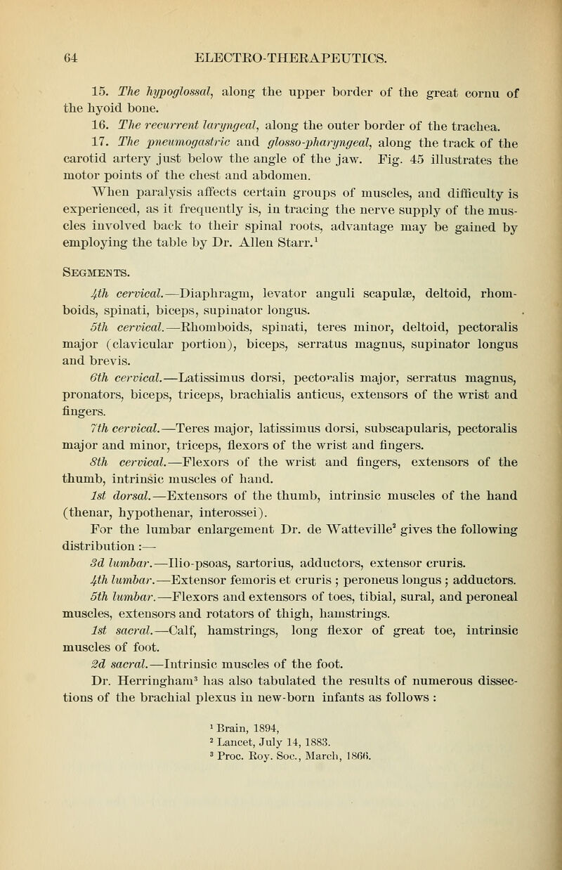 15. The hypoglossal^ along the upper border of the great cornu of the hyoid bone. 16. The recurrent laryngealj along the outer border of the trachea. 17. The pneumogastric and glosso-pharyngeal, along the track of the carotid artery just below the angle of the jaw. Fig. 45 illustrates the motor points of the chest and abdomen. When paralysis affects certain groups of muscles, and difficulty is experienced, as it frequently is, in tracing the nerve supply of the mus- cles involved back to their spinal roots, advantage may be gained by employing the table by Dr. Allen Starr. ^ Segments. 4.th cervical.—Diaphragm, levator anguli scapulae, deltoid, rhom- boids, spinati, biceps, supinator longus. 5th cervical.—Rhomboids, spinati, teres minor, deltoid, pectoralis major (clavicular portion), biceps, serratus magnus, supinator longus and brevis. 6th cervical.—Latissimus dorsi, pectOT-alis major, serratus magnus, pronators, biceps, triceps, brachialis anticus, extensors of the wrist and fingers. 7th cervical.—Teres major, latissimus dorsi, subscapularis, pectoralis major and minor, triceps, flexors of the wrist and fingers. 8th cervical.—Flexors of the wrist and fingers, extensors of the thumb, intrinsic muscles of hand. 1st dorsal.—Extensors of the thumb, intrinsic muscles of the hand (thenar, hypothenar, interossei). For the lumbar enlargement Dr. de Watteville' gives the following distribution:— 3d lumbar.—Ilio-psoas, sartorius, adductors, extensor cruris. 4^th lumbar.—Extensor femoris et cruris ; peroneus longus ; adductors. 5th lumbar.—Flexors and extensors of toes, tibial, sural, and peroneal muscles, extensors and rotators of thigh, hamstrings. 1st sacral.—Calf, hamstrings, long flexor of great toe, intrinsic muscles of foot. M sacral.—Intrinsic muscles of the foot. Dr. Herringham^ has also tabulated the results of numerous dissec- tions of the brachial plexus in new-born infants as follows : 1 Brain, 1894, 2 Lancet, July 14, 1883. 3 Proc. Roy. Soc, March, 18Gf).