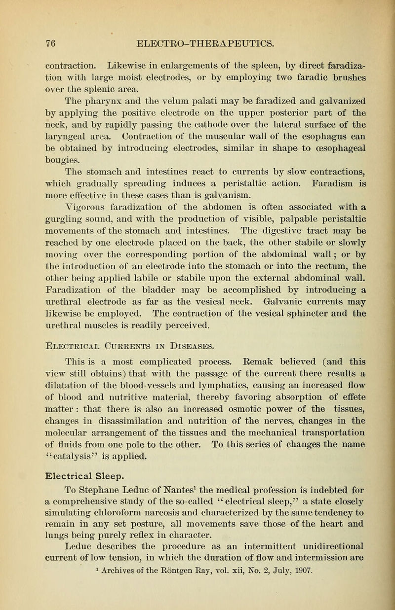 contraction. Likewise in enlargements of the spleen, by direct faradiza- tion with large moist electrodes, or by employing two faradic brushes over the splenic area. The pharynx and the velum palati may be faradized and galvanized by applying the positive electrode on the upper posterior part of the neck, and by rapidly passing the cathode over the lateral surface of the laryngeal area. Contraction of the muscular wall of the esophagus can be obtained by introducing electrodes, similar in shape to oesophageal bougies. The stomach and intestines react to currents by slow contractions, which gradually spreading induces a peristaltic action. Faradism is more effective in these cases than is galvanism. Vigorous faradization of the abdomen is often associated with a gurgling sound, and with the production of visible, palpable peristaltic movements of the stomach and intestines. The digestive tract may be reached by one electrode placed on the back, the other stabile or slowly moving over the corresponding portion of the abdominal wall; or by the introduction of an electrode into the stomach or into the rectum, the other being applied labile or stabile upon the external abdominal wall. Faradization of the bladder may be accomplished by introducing a urethral electrode as far as the vesical neck. Galvanic currents may likewise be employed. The contraction of the vesical sphincter and the urethral muscles is readily perceived. Electrical Currents in Diseases. This is a most complicated process. Eemak believed (and this view still obtains) that with the passage of the current there results a dilatation of the blood-vessels and lymphatics, causing an increased flow of blood and nutritive material, thereby favoring absorption of effete matter : that there is also an increased osmotic power of the tissues, changes in disassimilation and nutrition of the nerves, changes in the molecular arrangement of the tissues and the mechanical transportation of fluids from one pole to the other. To this series of changes the name catalysis is applied. Electrical Sleep. To Stephane Leduc of Nantes^ the medical profession is indebted for a comprehensive study of the so-called electrical sleep, a state closely simulating chloroform narcosis and characterized by the same tendency to remain in any set posture, all movements save those of the heart and lungs being purely reflex in character. Leduc describes the procedure as an intermittent unidirectional current of low tension, in which the duration of flow and intermission are ' Archives of the Rontgen Ray, vol. xii, No. 2, July, 1907.