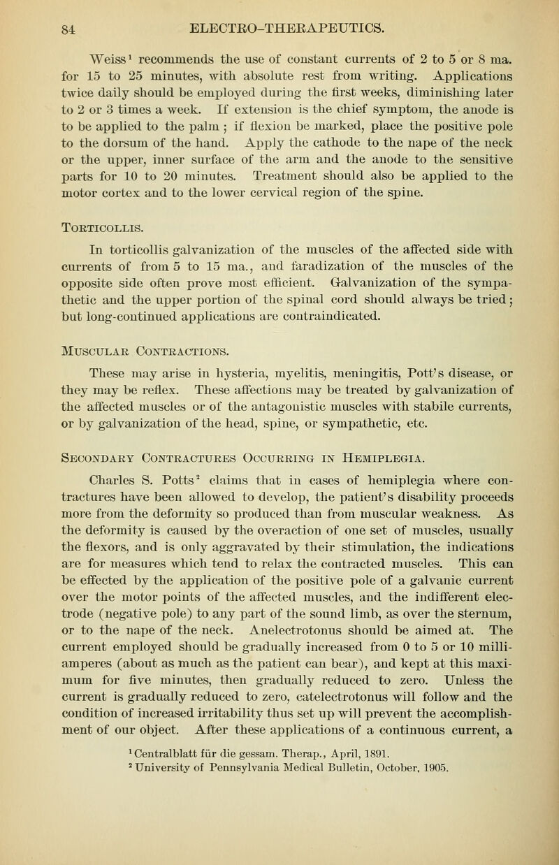 Weiss' recommends the use of constant currents of 2 to 5 or 8 ma. for 15 to 25 minutes, with absolute rest from writing. Applications twice daily should be employed during the first weeks, diminishing later to 2 or 3 times a week. If extension is the chief symptom, the anode is to be applied to the palm ; if flexion be marked, place the positive pole to the dorsum of the hand. Apply the cathode to the nape of the neck or the upjjer, inner surface of the arm and the anode to the sensitive parts for 10 to 20 minutes. Treatment should also be applied to the motor cortex and to the lower cervical region of the spine. Torticollis. In torticollis galvanization of the muscles of the affected side with currents of from 5 to 15 ma., and faradization of the muscles of the opposite side often prove most ef&cient. Galvanization of the sympa- thetic and the upper portion of the spinal cord should always be tried; but long-continued applications are contraindicated. Muscular Contractions. These may arise in hysteria, myelitis, meningitis. Pott's disease, or they may be reflex. These affections may be treated by galvanization of the affected muscles or of the antagonistic muscles with stabile currents, or by galvanization of the head, spine, or sympathetic, etc. Secondary Contractures Occurring in Hemiplegia. Charles S. Potts ^ claims that in cases of hemiplegia where con- tractures have been allowed to develop, the patient's disability proceeds more from the deformity so produced than from muscular weakness. As the deformity is caused by the overaction of one set of muscles, usually the flexors, and is only aggravated by their stimulation, the indications are for measures which tend to relax the contracted muscles. This can be effected by the application of the positive pole of a galvanic current over the motor points of the affected muscles, and the indifferent elec- trode (negative pole) to any part of the sound limb, as over the sternum, or to the nape of the neck. Anelectrotonus should be aimed at. The current employed should be gradually increased from 0 to 5 or 10 milli- amperes (about as much as the patient can bear), and kept at this maxi- mum for five minutes, then gradually reduced to zero. Unless the current is gradually reduced to zero, catelectrotonus will follow and the condition of increased irritability thus set up will prevent the accomplish- ment of our object. After these applications of a continuous current, a ^ Centralblatt fiir die gessam. Therap., April, 1891. * University of Pennsylvania Medical Bulletin, October, 1905.